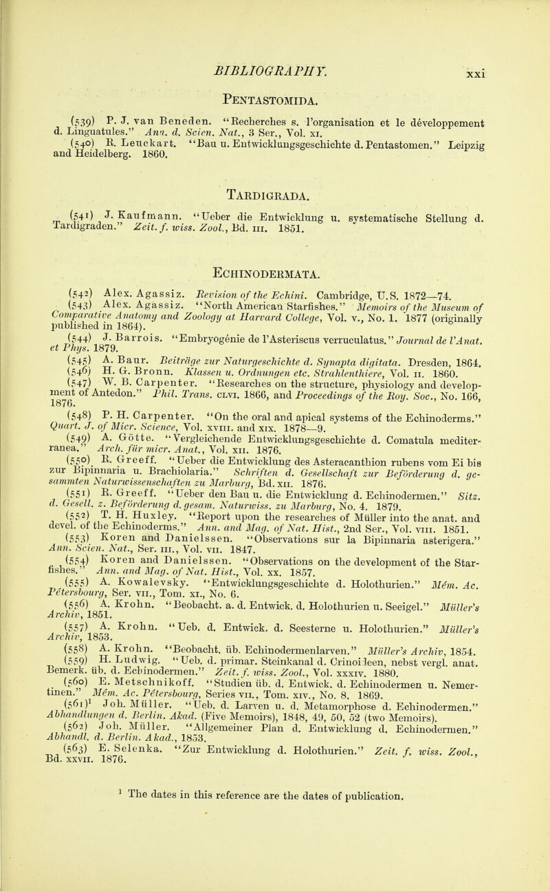 ' ' ' Pentastomida. (539) p. J. van Bene den. Eecherches s, I'organisation et le developpement d. Linguatules. Ana. d. Scien. Nat., 3 Ser., Vol. xi. (540) E. Leuckart. Bau u. Entwicklungsgeschichte d. Pentastomen. Leipzig and Heidelberg. 1860. Tardigrada. ^ (541) J. Kaufmann. Ueber die Entwicklung u. systematische Stellung d. Tardigraden. Zeit. f. wiss. Zool., Bd. in. 1851. ECHINODERMATA. (542) Alex. Agassiz. Revision of the Echini. Cambridge, U.S. 1872—74. ^ (543) Alex. Agassiz. North American Starfishes. Memoirs of the Museuvi of Comparative Anatomy and Zoology at Harvard College, Vol. v.. No. 1, 1877 (originally published in 1864). \ o j (544) J. Barrois. Embryogenie de I'Asteriscus verruculatus. Journal de VAnat. et Phys. 1879. (545) A- Baur. Beitrdge zur Naturgeschichte d. Synapta digitata. Dresden, 1864. (540) H. G. Bronn. Klassen u. Ordnungen etc. Strahlenthiere, Vol. 11, 1860. (547) W. B. Carpenter. Researches on the structure, physiology and develop- ment of Antedon. Fhil. Trans, clvi. 1866, and Proceedings of the Roy. Soc, No. 166, 1876. (548) P. H. Carpenter. On the oral and apical systems of the Echinoderms. Quart. J. of Micr. Science, Vol. xviii. and xix, 1878 9. (549) A- Gotte. Vergleichende Entwicklungsgeschichte d. Comatula mediter- ranea. Arch, fiir micr. Anat., Yol. xii. 1876. (550) _ R. Greeff. Ueber die Entwicklung des Asteracanthion rubens vom Ei bis zur Bipmnaria u. Brachiolaria. Schriften d. Gesellschaft zur Befdrderung d. ge- sammten Naturivissenschaften zu Marburg, Bd. xii. 1876. (551) R. Greeff. Ueber den Bau u. die Entwicklung d. Echinodermen. Sitz. d. Gesell. z. Befdrderung d. gesam. Naturiviss. zu Marburg, No. 4. 1879. (552) T. H. Huxley. Report upon the researches of Miiller into the anat. and devel. of the Echmoderms. Ann. and Mag. of Nat. Hist., 2nd Ser., Vol. viii. 1851. (553) Koren and Danielssen. Observations sur la Bipinnaria asterigera. Ann. Scien. Nat., Ser. in., Vol. vii. 1847. (554) Koren and Danielssen. Observations on the development of the Star- fishes. Ann. and Mag. of Nat. Hist., Vol, xx. 1857. (555) A. Kowalevsky. Entwicklungsgeschichte d. Holothurien. Mem. Ac. Petersbourg, Ser. vii., Tom. xi., No. 6. (556) A. Krohn. Beobacht. a. d. Entwick. d. Holothurien u, Seeigel. Milller's Archiv, 1851. (557) A. Krohn.  Ueb. d. Entwick. d. Seesterne u. Holothurien. Muller's Archiv, 1853. (558) A. Krohn. Beobacht. iib. Echinodermenlarven. MiiUer's Archiv, 1854. (559) H. Ludwig. Ueb. d. primar. Steinkanal d. Crinoiieen, nebst vergl. anat. Bemerk. iib. d. Echinodermen. Zeit.f wiss. Zool., Vol. xxxiv. 1880. (560) E. Metschnikoff. Studien iib. d. Entwick. d. Echinodermen u. Nemer- tmen. Mem. Ac. Petersbourg, Series VII,, Tom, XIV., No, 8. 1869. (561) 1 Joh, Miiller. Ueb. d. Larven u. d. Metamorphose d. Echinodermen. Abhandlungen d. Berlin. Akad. (Five Memoirs), 1848, 49, 50, 52 (two Memoirs). (56?,) Joh. Miiller, Allgemeiner Plan d. Entwicklung d. Echinodermen Abhandl. d. Berlin. Akad., 1853. _ (563) E, Selenka. Zur Entwicklung d. Holothurien. Zeit. f. loiss. Zool, Bd. xxvii. 1876. 1 The dates in this reference are the dates of publication.