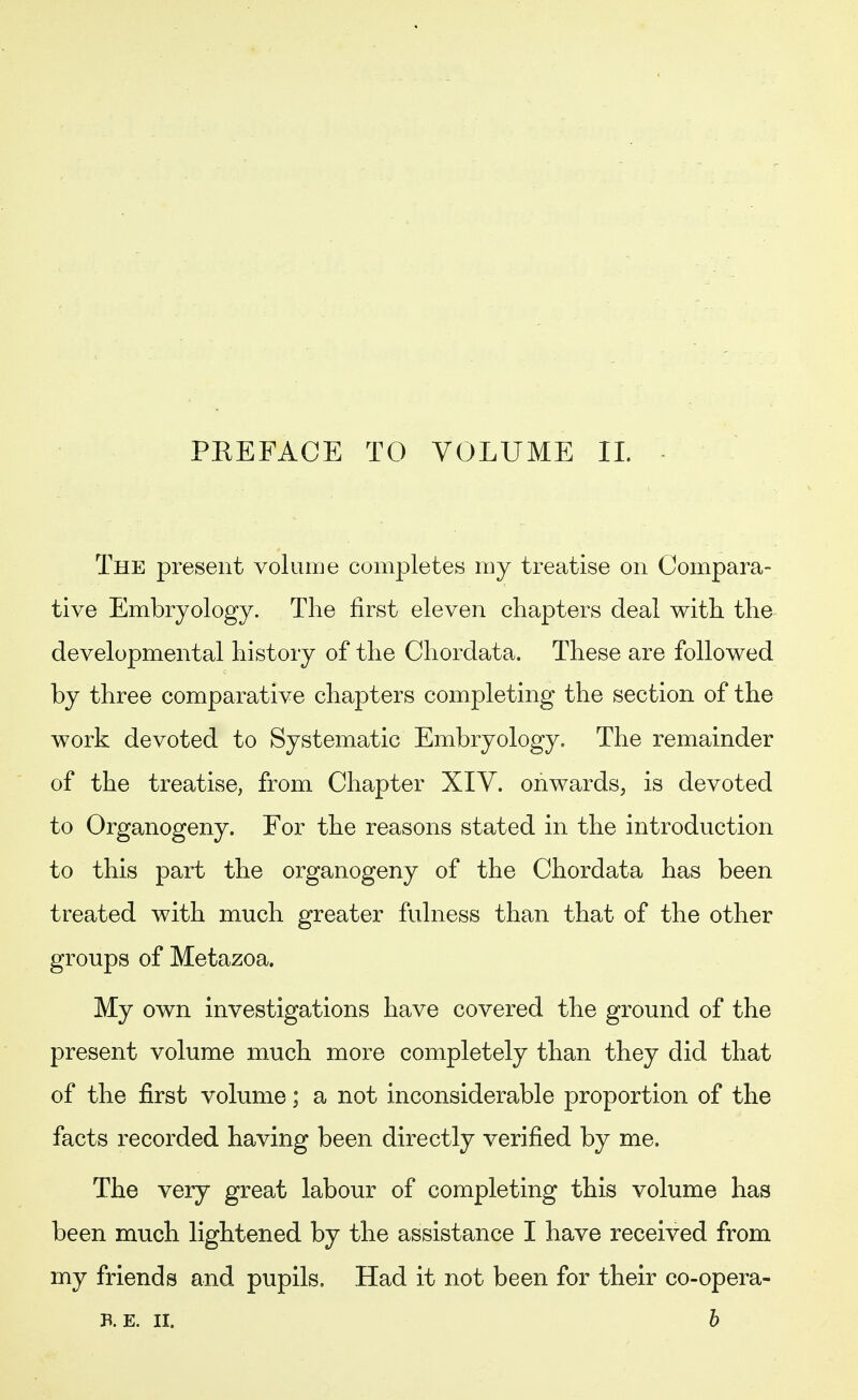 PREFACE TO VOLUME IL The present volume completes my treatise on Compara- tive Embryology. The first eleven chapters deal with the developmental history of the Chordata. These are followed by three comparative chapters completing the section of the work devoted to Systematic Embryology. The remainder of the treatise, from Chapter XIV. onwards, is devoted to Organogeny. For the reasons stated in the introduction to this part the organogeny of the Chordata has been treated with much greater fulness than that of the other groups of Metazoa. My own investigations have covered the ground of the present volume much more completely than they did that of the first volume; a not inconsiderable proportion of the facts recorded having been directly verified by me. The very great labour of completing this volume has been much lightened by the assistance I have received from my friends and pupils. Had it not been for their co-opera- B. E. II. b