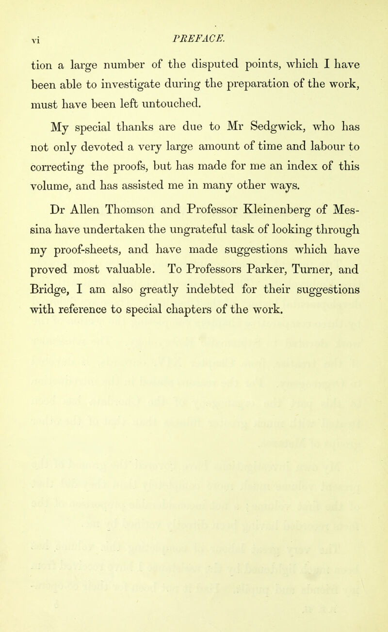 tion a large number of the disputed points, which I have been able to investigate during the preparation of the work, must have been left untouched. Mj special thanks are due to Mr Sedgwick, who has not only devoted a very large amount of time and labour to correcting the proofs, but has made for me an index of this volume, and has assisted me in many other ways. Dr Allen Thomson and Professor Kleinenberg of Mes- sina have undertaken the ungrateful task of looking through my proof-sheets, and have made suggestions which have proved most valuable. To Professors Parker, Turner, and Bridge, I am also greatly indebted for their suggestions with reference to special chapters of the work.