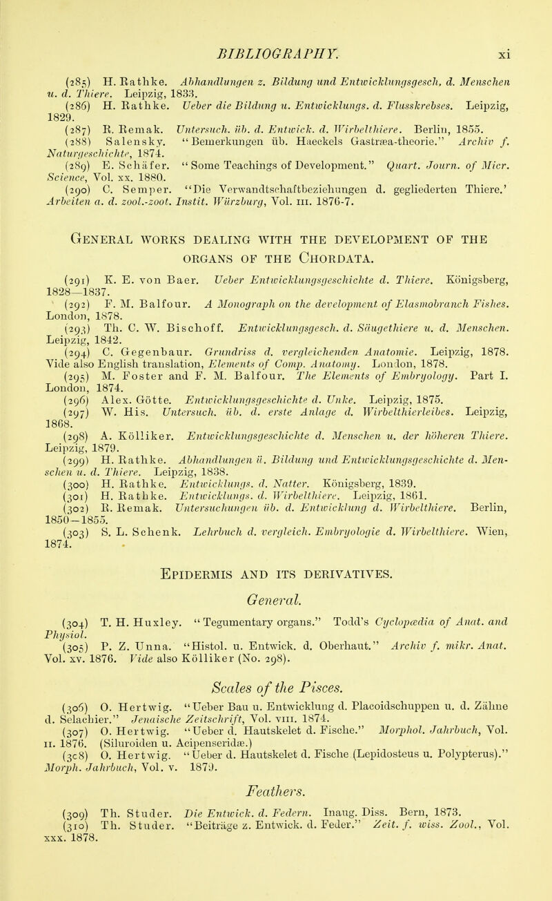 (285) H. Rathke. Ahliandlungen z. Bildung unci Entwicklungsgesch. d. Menscheii u. d. Thiere. Leipzig, 1833. (286) H, Rathke. Ueber die Bildung u. Entwicklungs. d. Fliisskrebses. Leipzig, 1829. (287) R. Remak, Untersuch. uh. d. Entwick. d. Wirbelthiere. Berlin, 1855. (288) Salensky.  Bemerkungen iib. Haeckels GastraBa-tlieorie. Archiv f. Natu rg es chi elite, 1874. (289) E. Schiifer.  Some Teachings of Development. Quart. Journ. of Micr. Science, Vol. xx. 1880. (290) C. Semper. Die Verwandtschaftbeziehungen d. gegiiederten Thiers.' Arbeiten a. d. zool.-zoot. Instit. Wiirzburg, Vol. iii. 1876-7. General works dealing with the development of the ORGANS OF THE ChORDATA. (291) K. E. von Baer. Ueber Entivicklungsgeschichte d. Thiere. Konigsberg, 1828—1837. (292) F. M. Balfour. A Monograph on the development of Elasmobranch Fishes. London, 1S78. (293) Th. C. W. Bischoff. Entwicklungsgesch. d. Sdugethiere u. d. Menschen. Leipzig, 1842. (294) C. Gegenbaur. Grundriss d. vergleichenden Anatomie. Leipzig, 1878. Vide also English translation, Elements of Comp. Anatomy. London, 1878. (295) M. Foster and F. M. Balfour. The Elements of Embryology. Part 1. London, 1874. (296) Alex. Gotte. Entwicklungsgeschichte d. XJnke. Leipzig, 1875. (297) W. His. Untersuch. iib. d. erste Anlage d. Wirbelthierleibes. Leipzig, 1868. (298) A. Kolliker. Entwicklungsgeschichte d. Menschen u. der hdheren Thiere. Leipzig, 1879. (299) H. Rathke. Abhandlungen il. Bildung und Entivicklungsgeschichte d. Men- schen u. d. Thiere. Leipzig, 1838. (300) H. Rathke. Entivicklungs. d. Natter. Konigsberg, 1839. (301) H. Rathke. Entivicklungs. d. Wirbelthiere. Leipzig, 1861. (302) R. Remak. Untersuchungen iib. d. Entwickhmg d. Wirbelthiere. Berlin, 1850-1855. (303) S. L. Schenk. Lehrbuch d. vergleich. Embryologie d. Wirbelthiere. Wien, 1874. Epidermis and its derivatives. Ge72ei^al. {304) T.H.Huxley.  Tegumentary organs. Tocldi's Cyclopcedia of Anat. and Physiol. (305) P. Z. Unna. Histol. u. Entvi^ick. d. Oberhaut. Archiv f. mikr. Anat. Vol. XV. 1876. Vide also Kolliker (No. 298). Scales of the Pisces. (306) 0. Hertwig. Ueber Bau u. Entwicklung d. Placoidschuppeu u. d. Zahne d. S'elachier. Jenaische Zeitschrift, Vol. viii. 1874. (307) 0. Hertwig. Ueber d. Hautskelet d. Fische. Morphol. Jahrbuch, Vol. II. 1876. (Siluroiden u. AcipenseridJB.) (308) O. Hertwig. Ueber d. Hautskelet d. Fische (Lepidosteus u. Polypterus). Morph. Jahrbuch, Vol. v. 1870. Feathers. (309) Th. Studer. Die Entivick. d. Federn. Inaug. Diss. Bern, 1873. (310) Th. Studer. Beitriige z. Entwick. d. Feder. Zeit. f. wiss. Zool., Yol. XXX. 1878.