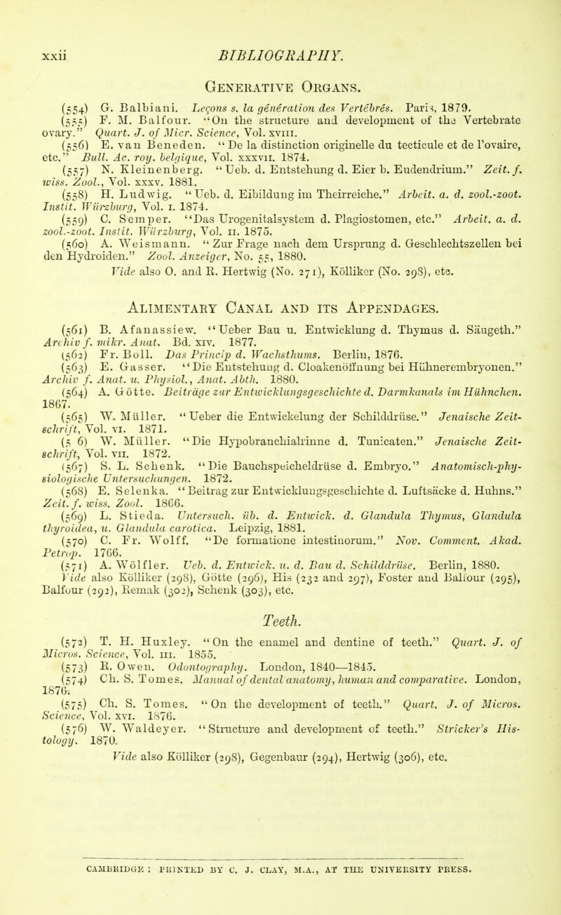 Generative Organs. (554) G. Balbiani. Le(jons s. la generatioji des Vertehres. Pari^, 1879. (555) F. M, Balfour. On the structure and development of the Vertebrate ovary. Quart. J. of Micr. Science, Vol. xviii. {556) E. van Beneden. Be la distinction originelle du tecticule et de Tovaire, etc. Bull. Ac. roy. belrjique, Vol. xxxvii. 1874. {557) N. Kleinenberg.  Ueb. d. Entstehung d. Eier b. Eudendrium. Zeit.f. iciss. Zool., Vol. XXXV. 1881. (558) H. Ludwig. Ueb. d. Eibildung im Theirreiche. Arbeit, a. d. zool.-zoot. Iiistit. JViiiizhurg, Vol. i. 1874. (559) C. Semper. Das Urogenitalsystem d. Plagiostomen, etc. Arbeit, a. d. zool.-zoot. Inslit. Wlirzbzirg, Vol. 11. 1875. (560) A. Weismann.  Zur Frage nach dem Ursprung d. Gescbleclitszellen bei den Hydi'oiden, Zool. Anzeiger, No. 55, 1880. Vide also 0. and E. Hertwig (No. 271), Kollikcr (No. 29S), etc. Alimentary Canal and its Appendages. (561) B. Afanassiew.  Ueber Bau u. Eutwicklung d. Thymus d. Saugeth. Archiv f. mikr. Auat. Bd. xiv. 1877. (562) Fr. BolL Bas Princip d. Wachsthums. Berlin, 1876. (563) E. Gasser. Die Entstehung d. Cloakenoffnung bei Hiilmerembryonen. Arcldv f. Anat. u. Physiol., Anat. Abth. 1880. (564) A. Gotte. Beitrddc zur Entwicklungsgeschichte d. Darmkanals im Hiihnchcn. 1867. (^65) W. Miiller. Ueber die Entwickelung der Schilddriise. Jenaische Zeit- schift, Vol. VI. 1871. (5 6) W. Miiller. Die Hypobranchialrinne d. Tunicaten. Jenaische Zeit- schrift, Vol. vii. 1872. (567) S. L. Schenk. Die Bauchspeicheldriise d. Embryo. Anatomiscli-phy- siologi.iclie IJntersucluingen. 1872. (568) E. Selenka. Beitrag zur Entwicklungsgeschichte d. Luftsacke d. Huhns. Zeit. /. iciss. Zool. 1866. (569) L. Stieda. Untersuch. ilb. d. Entwick. d. Glandula Thymus, Glandula thyroidea, u. Glandula carotica. Leipzig, 1881. (^70) C. Fr. Wolff. De fonnalione intestinorum. Nov. Comment. Akad. Fetrop. 1766. (571) A. Wolfler. Ueb. d. Entwick. u. d. Bau d. Schilddriise. Berhn, 1880. Vide also Kolliker (298), Gotte (296), His (232 and 297), Foster and Baliour (295), Balfour (292), Kemak (302), Schenk (303), etc. Teeth. (572) T. H. Huxley. On the enamel and dentine of teeth. Quart. J. of Micros. Science, Vol. iii. 1855, (573) R. Owen. Odontography. London, 1840—1845. (574) Ch. S. Tomes. 2Iav.ual of dental anatomy, kuman and comvarative. London, 1876. (575) Ch. S. Tomes. On the development of teeth. Quart. J. of Micros. Science, Vol, xvi. 1876. (576) W. Waldeyer. Structure and development of teeth. Strieker's His- tology. 1870. Vide also Kolliker (298), Gegenbaur (294), Hertwig (306), etc. CAMBKIDGE : PlUKTliD BY C. J. CLAY, M,A., Af THE UNIVERSITY PEESS.