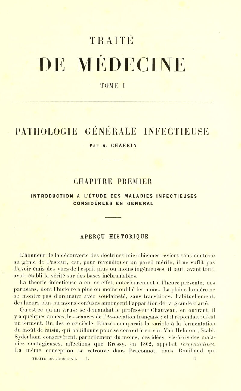 DE MÉDECINE TOME I PATHOLOGIE GÉNÉRALE INFECTIEUSE Par A. CHARRIN CHAPITRE PREMIER INTRODUCTION A LÉTUDE DES MALADIES INFECTIEUSES CONSIDÉRÉES EN GÉNÉRAL APERÇU HISTORIQUE L'honneur de la découverte dos doctrines microbiennes revient sans conteste au génie de Pasteur, car, pour revendiquer un pareil mérite, il ne suffit pas d'avoir émis des vues de l'esprit plus ou moins ingénieuses, il faut, avant tout, avoir établi la vérité sur des bases inébranlables. La théorie infectieuse a eu, en effet, antérieurement à l'heure présente, des partisans, dont l'histoire a plus ou moins oublié les noms. La pleine lumière ne se montre pas d'ordinaire avec soudaineté, sans transitions; habituellement, des lueurs plus ou moins confuses annoncent l'apparition de la grande clarté. Ou est-ce qu'un virus? se demandait le professeur Chauveau, en ouvrant, il y a quelques années, les séances de l'Association française; et il répondait : C'est un ferment. Or. dès le ix' siècle, Rhazès comparait la variole à la fei'mentation du moût de raisin, (jui bouillonne pour se convertir en vin. Van Ilelmont, Stahl. Sydenham conservèrent, partiellement du moins, ces idées, vis-à-vis des mala- dies contagieuses, afl'ections que Bressy, en 1802, appelait fennentatives. La même conception se retrouve dans Braconnot, dans Bouillaud qui