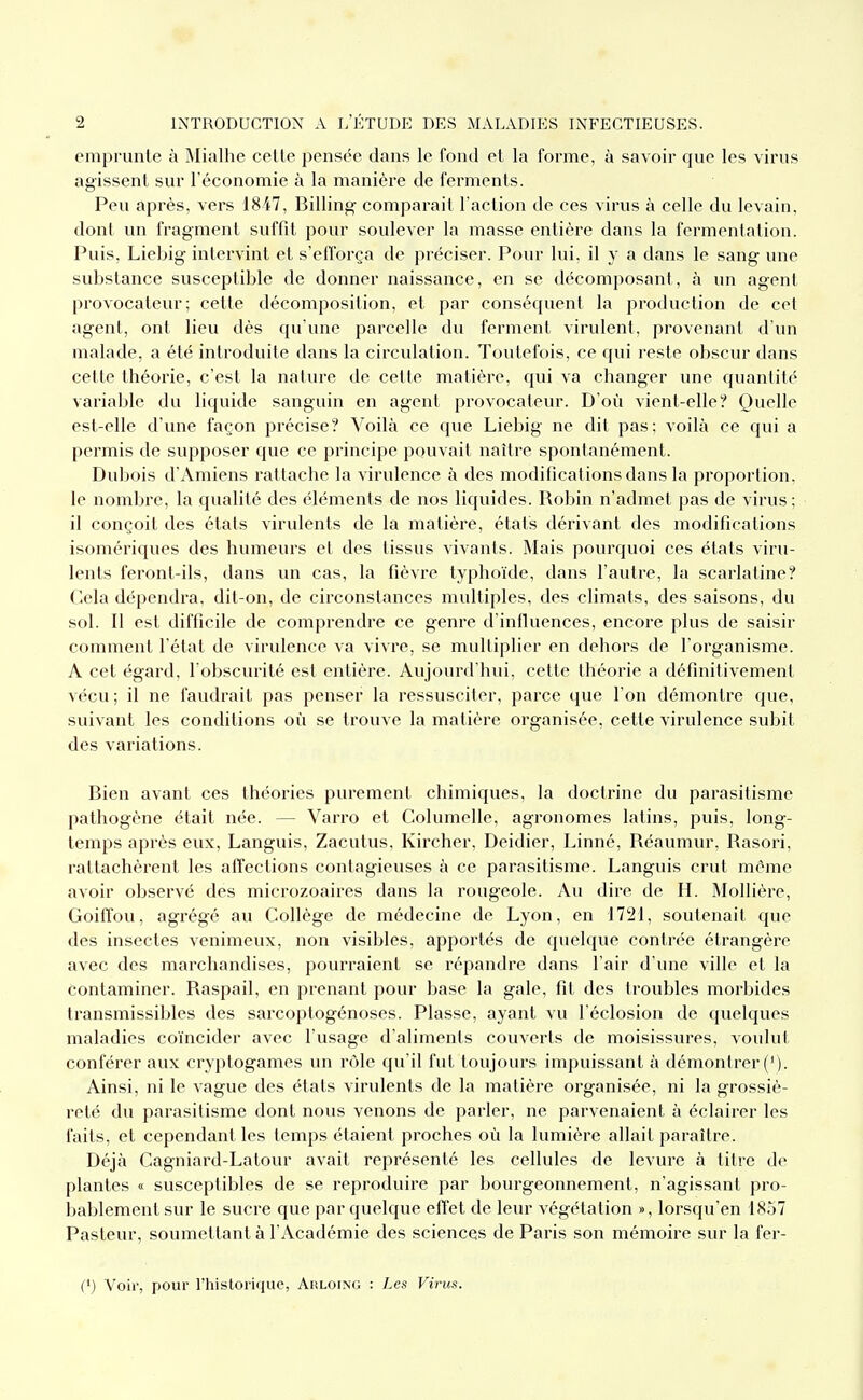 emprunte à Mialhe cette pensée dans le fond et la forme, à savoir que les virus agissent sur l'économie à la manière de ferments. Peu après, vers 1847, Billing comparait l'action de ces virus à celle du levain, dont un fragment suffit pour soulever la masse entière dans la fermentation. Puis, Liebig intervint et s'efl'orça de préciser. Pour lui, il y a dans le sang une substance susceptible de donner naissance, en se décomposant, à un agent provocateur; cette décomposition, et par conséquent la production de cet agent, ont lieu dés qu'une parcelle du ferment virulent, provenant d'un malade, a été introduite dans la circulation. Toutefois, ce qui reste obscur dans cette théorie, c'est la nature de cette matière, qui va changer une quantité variable du liquide sanguin en agent provocateur. D'où vient-elle? Quelle est-elle d'une façon précise? Voilà ce que Liebig ne dit pas: voilà ce qui a permis de supposer que ce principe pouvait naître spontanément. Dubois d'Amiens rattache la virulence à des modifications dans la proportion, le nombre, la qualité des éléments de nos liquides. Robin n'admet pas de virus; il conçoit des états virulents de la matière, étais dérivant des modifications isomériques des humeurs et des tissus vivants. Mais pourquoi ces états viru- lents feront-ils, dans un cas, la fièvre typhoïde, dans l'autre, la scarlatine? Cela dépendra, dit-on, de circonstances multiples, des climats, des saisons, du sol. Il est difficile de comprendre ce genre d'influences, encore plus de saisir comment l'état de virulence va vivre, se mulliplier en dehors de l'organisme. A cet égard, l'obscurité est entière. Aujourd'hui, cette théorie a définitivement vécu ; il ne faudrait pas penser la ressusciter, parce que l'on démontre que, suivant les conditions où se trouve la matière organisée, cette virulence subit des variations. Bien avant ces théories purement chimiques, la doctrine du parasitisme pathogène était née. — Varro et Columelle, agronomes latins, puis, long- temps après eux. Languis, Zacutus, Kircher, Deidier, Linné, Réaumur, Rasori, rattachèrent les affections contagieuses à ce parasitisme. Languis crut même avoir observé des microzoaires dans la rougeole. Au dire de H. MoUière, GoifTou, agrégé au Collège de médecine de Lyon, en 1721, soutenait que des insectes venimeux, non visibles, apportés de quelque contrée étrangère avec des marchandises, pourraient se répandre dans l'air d'une ville et la contaminer. Raspail, en prenant pour base la gale, fit des troubles morbides transmissibles des sarcoptogénoses. Plasse, ayant vu l'éclosion de quelques maladies coïncider avec l'usage d'alimenls couverts de moisissures, voulut conférer aux cryptogames un rcMe qu'il fut toujours impuissant à démontrer ('). Ainsi, ni le vague des états virulents de la matière organisée, ni la grossiè- reté du parasitisme dont nous venons de parler, ne parvenaient à éclairer les faits, et cependant les temps étaient proches où la lumière allait paraître. Déjà Cagniard-Latour avait représenté les cellules de levure à titre de plantes « susceptibles de se reproduire par bourgeonnement, n'agissant pro- bablement sur le sucre que par quelque effet de leur végétation », lorsqu'en 18.57 Pasteur, soumettant à l'Académie des sciences de Paris son mémoire sur la fer- (') Voir, pour l'historique, Arloing : Les Virus.