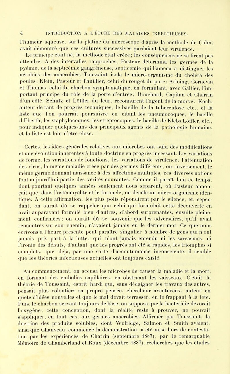 l'humeur aqueuse, sur la platine du microscope d'après la méthode de Cohn, avait démontré que ces cultures successives gardaient leur virulence. Le principe était né, la méthode était créée; les conséquences ne se firent pas attendre. A des intervalles rapprochés. Pasteur détermina les germes de la pyémie, de la septicémie gangréneuse, septicémie qui l'amena à distinguer les aérobies des anaérobies. Toussaint isola le micro-organisme du choléra des poules; Klein, Pasteur et Thuillier, celui du rouget du porc; Arloing, Cornevin et Thomas, celui du charbon symptomatique, en formulant, avec Galtier, l'im- portant principe du rôle de la porte d'entrée; Bouchard, Capitan et Charrin d'un côté, Schutz et Lôffler du leur, reconnurent l'agent de la morve; Koch, auteur de tant de progrès techniques, le bacille de la tuberculose, etc., et la liste que l'on pourrait poursuivre en citant les pneumocoques, le bacille d'Eberth, les staphylocoques, les streptocoques, le bacille de Klebs Lôffler, etc., pour indiquer quelques-uns des principaux agents de la pathologie humaine, et la liste est loin d'être close. Certes, les idées générales relatives aux microbes ont subi des modifications et une évolution inhérentes à toute doctrine en progrès incessant. Les variations de forme, les variations de fonctions, les variations de virulence, l'atténuation des virus, la môme maladie créée par des germes différents, ou, inversement, le même germe donnant naissance à des affections multiples, ces diverses notions font aujourd'hui partie des vérités courantes. Comme il paraît loin ce temps, dont pourtant quelques années seulement nous séparent, où Pasteur annon- çait que, dans l'ostéomyélile et le furoncle, on décèle un micro-organisme iden- tique. A cette affirmation, les plus polis répondirent par le silence, et, cepen- dant, on aurait dû se rappeler que celui qui formulait celte découverte en avait auparavant formulé bien d'autres, d'abord surprenantes, ensuite pleine- ment confirmées ; on aurait dû se souvenir que les adversaires, qu'il avait rencontrés sur son chemin, n'avaient jamais eu le dernier mot. Ce que nous écrivons à l'heure présente peut paraître singulier à nombre de gens qui n'ont jamais pris part à la lutte, qui n'ont jamais entendu ni les sarcasmes, ni l'ironie des débuts, d'autant que les progrès ont été si rapides, les triomphes si complets, que déjà, par une sorte d'accoutumance inconsciente, il semble que les théories infectieuses actuelles ont toujours existé. Au commencement, on accusa les microbes de causer la maladie et la mort, en formant des embolies capillaires, en obstruant les vaisseaux. C'était la théorie de Toussaint, esprit hardi qui, sans dédaigner les travaux des autres, pensait plus volontiers sa propre pensée, chercheur aventureux, auteur en quête d'idées nouvelles et que le mal devait terrasser, en le frappant à la tête. Puis, le charbon servant toujours de base, on supposa que la bactéridie dévorait l'oxygène; cette conception, dont la réalité reste à prouver, ne pouvait s'appUquer, en tout cas, aux germes anaérobies. Affirmée par Toussaint, la doctrine des produits solubles, dont Wolridge, Salmon et Smith avaient, ainsi que Chauveau, commencé la démonstration, a été mise hors de contesta- tion par les expériences de Charrin (septembre 1887), par le remarquable Mémoire de Chamberland et Roux (décembre 1887), recherches que les études