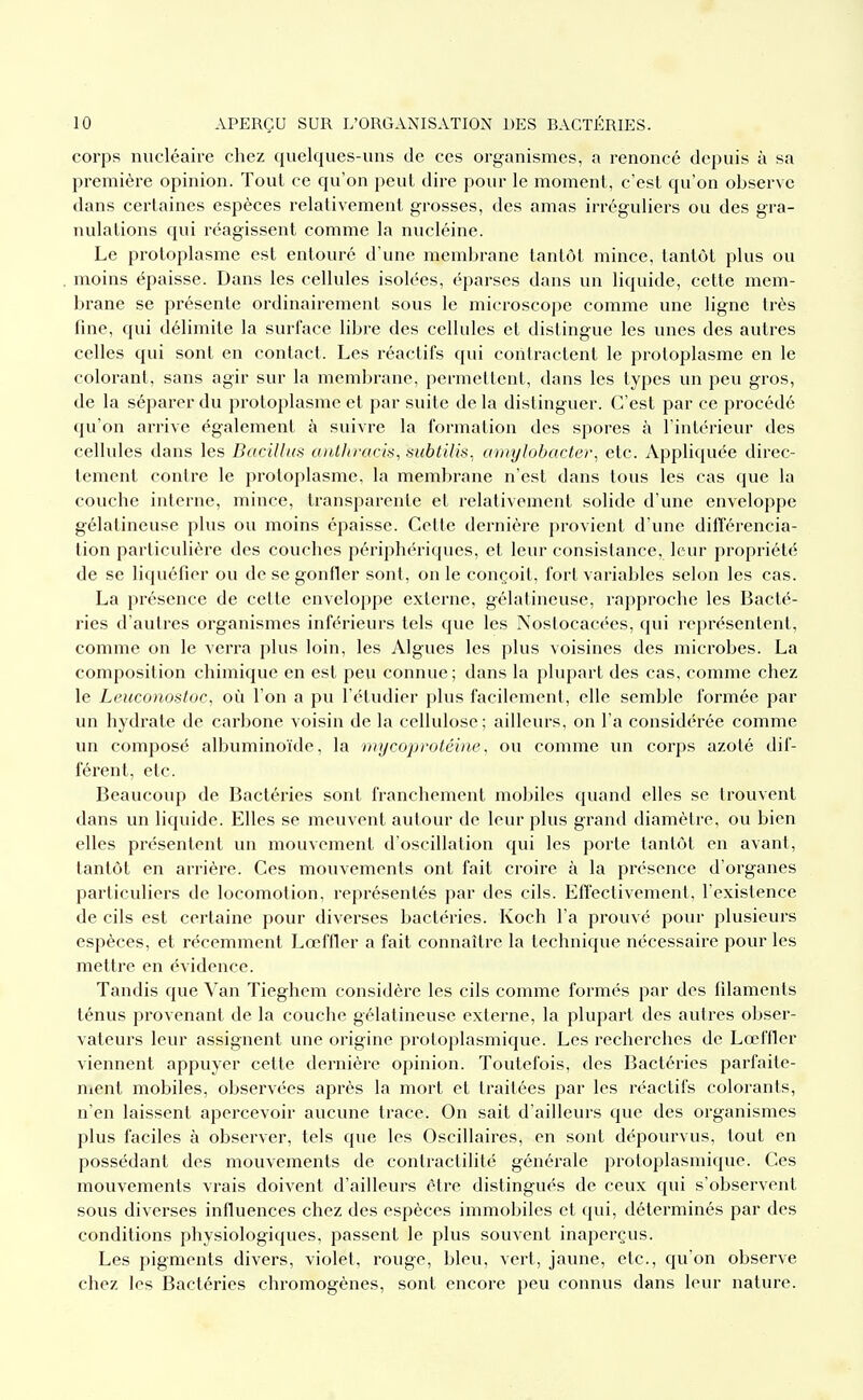 corps nucléaire chez quelques-uns de ces organismes, a renoncé depuis à sa première opinion. Tout ce qu'on peut dire pour le moment, c'est qu'on observe dans certaines espèces relativement grosses, des amas irréguliers ou des gra- nulations qui réagissent comme la nucléine. Le protoplasme est entouré d'une membrane tantôt mince, tantôt plus ou moins épaisse. Dans les cellules isolées, éparses dans un liquide, cette mem- brane se présente ordinairement sous le microscope comme une ligne très fine, qui délimite la surface libre des cellules et distingue les unes des autres celles qui sont en contact. Les réactifs qui contractent le protoplasme en le colorant, sans agir sur la membrane, permettent, dans les types un peu gros, de la séparer du protoplasme et par suite de la distinguer. C'est par ce procédé qu'on arrive également à suivre la formation des spores à l'intérieur des cellules dans les Bacillas caitln-acis, subtilis. arnylohartei% etc. Appliqviée direc- tement contre le protoplasme, la membrane n'est dans tous les cas que la couche interne, mince, transparente et relativement solide d'une enveloppe gélatineuse plus ou moins épaisse. Cette dernière provient d'une différencia- tion particulière des couches périphériques, et leur consistance, leur propriété de se liquéfier ou de se gonfler sont, on le conçoit, fort variables selon les cas. La présence de cette enveloppe externe, gélatineuse, rapproche les Bacté- ries d'autres organismes inférieurs tels que les Nostocacées, qui représentent, comme on le verra plus loin, les Algues les plus voisines des microbes. La composition chimique en est peu connue; dans la plupart des cas, comme chez le Leiiconostoc, où l'on a pu l'étudier plus facilement, elle semble formée par un hydrate de carbone voisin de la cellulose; ailleurs, on l'a considérée comme un composé albuminoïde, la mycoprotébie, ou comme un corps azoté dif- férent, etc. Beaucoup de Bactéries sont franchement mobiles quand elles se trouvent dans un liquide. Elles se meuvent autour de leur plus grand diamètre, ou bien elles présentent un mouvement d'oscillation qui les porte tantôt en avant, tantôt en arrière. Ces mouvements ont fait croire à la présence d'organes particuliers de locomotion, représentés par des cils. Effectivement, l'existence de cils est certaine pour diverses bactéries. Koch l'a prouvé pour plusieurs espèces, et récemment Lœffler a fait connaître la technique nécessaire pour les mettre en évidence. Tandis que Van Tieghem considère les cils comme formés par des filaments ténus provenant de la couche gélatineuse externe, la plupart des autres obser- vateurs levu assignent une origine protoplasmique. Les recherches de Lœffler viennent appuyer cette dernière opinion. Toutefois, des Bactéries parfaite- nient mobiles, observées après la mort et traitées par les réactifs colorants, n'en laissent apercevoir aucune trace. On sait d'ailleurs que des organismes plus faciles à observer, tels que les Oscillaires, en sont dépourvus, tout en possédant des mouvements de contractilité générale protoplasmique. Ces mouvements vrais doivent d'ailleurs être distingués de ceux qui s'observent sous diverses influences chez des espèces immobiles et qui, déterminés par des conditions physiologiques, passent le plus souvent inaperçus. Les pigments divers, violet, rouge, bleu, vert, jaune, etc., qu'on observe chez les Bactéries chromogènes, sont encore peu connus dans leur nature.