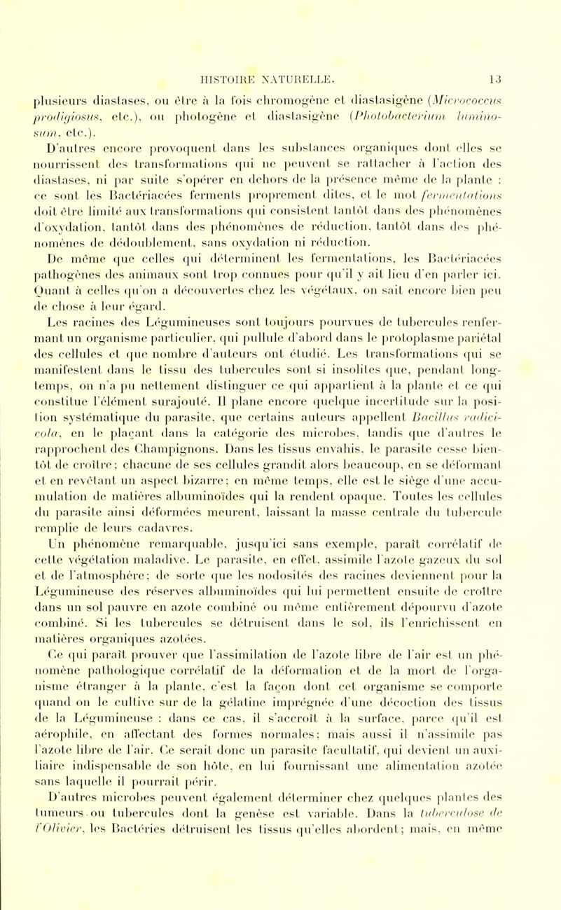 plusieurs diastases, ou (Mrc à la l'ois chi'omo<4(''nc el diaslasigène {Micj'ococciif prodigiosus, etc.), ou photogène et diaslasigène {Pliotobactertum lumiiio- sinn, etc.). D'autres encore provoquent dans les substances organiques dont elles se nourrissent des transformations qui ne peuvent se rattacher à l'action des diastases, ni par suite s'opérer en dehors de la présence même de la plante : ce sont les Bactériacées ferments proprement dites, et le mot fernieiitatio»i< doit être limité aux transformations qui consistent tantôt dans des phénomènes d'oxydation, tantôt dans des phénomènes de réduction, tantôt dans des phé- nomènes de di'doublcment. sans oxydation ni réduction. De même que celles qui déterminent les fermentations, les Bacti'riacées pathogènes des animaux sont trop connues pour qu'il y ait lieu d'en parler ici. Quant à celles qu'on a découvertes chez les vc'gétaux, on sait encore bien peu de chose à leur égard. Les racines des Li-gumineuses sont toujours pourvues de tubercules renfer- mant un organisme particulier, qui pullule d'abord dans le protoplasme pariétal des cellules et que nombre d'auteurs ont ('dudié. Les transformations qui se manifestent dans le tissu des tubercules sont si insolites que, pendant long- temps, on n'a pu nettement distinguer ce (pii appartient à la plante et ce qui constitue l'élément surajouté. Il plane encore (juelque incertitude sur la posi- tion systématique du parasite, que certains auteurs appellent, Bacilhi^ radici- cola^ en le plaçant dans la cat/'gorie des microbes, tandis que d'autres le rapprochent des Champignons. Dans les tissus envahis, le parasite cesse liien- tôt de croître; chacune de ses cellules grandit alors beaucoup, en se déformant et en revêtant un aspect bizarre ; en même temps, elle est le siège d'une accu- mulation de matières albuminoïdes qui la rendent opaque. Toutes les cellules du parasite ainsi déformées meurent, laissant la masse centrale du tul)ercule remplie de leurs cadavres. Un phénomène remarquable, jusqu'ici sans exemple, paraît corrélatif de cette végétation maladive. Le parasite, en effet, assimile l'azote gazeux du sol et de l'atmosphère; de sorte que les nodosités des racines deviennent pour la Légumineuse des réserves albuminoïdes qui lui permettent ensuite de croître dans un sol pauvre en azote combiné ou même entièrement d<''pourvu d'azote combiné. Si les tubercules se détruisent dans le sol, ils l'enrichissent en matières organiques azotées. Ce (jui parait prouver que l'assimilation de l'azote libre de l'air est un phi'- nomène pathologicjue corn'datif de la d('f()rmation et de la mort de l orga- nisme étranger à la plante, c'est la façon dont cet organisme se comporte ([uand on le cultive sur de la gélatine imprégnée d'une décoction des tissus de la Légumineuse : dans ce cas, il s'accroît à la surface, parce ([u'il est aérophile, en afl'ectant des formes normales; mais aussi il n'assimile pas l'azote libre de l'air. Ce serait donc un parasite facultatif, (pii devient un auxi- liaire indispensable de son hôte, en lui fournissant une alimentation azotée sans laquelle il pourrait p(>rir. D'autres microbes peuvent également déterminer chez quelques plantes des tumeurs ou tubercules dont la genèse est variable. Dans la luhcrriilose de l'Olivier, les Bactéries détruisent les tissus qu'elles aliordent; mais, en même