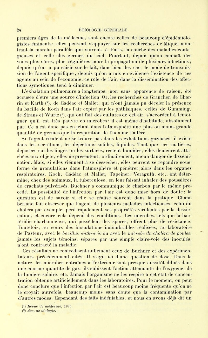 premiers âges de la médecine, sont encore celles de beaucoup d'épidémiolo- gistes éminents; elles peuvent s'appuyer sur les recherches de Miquel mon- trant la marche parallèle que suivent, à Paris, la courbe des maladies conta- gieuses et celle des germes du ciel. Pourtant, depuis qu'on connaît des voies plus sûres, plus régulières pour la propagation de plusieurs infections ; depuis qu'on a pu saisir sur le fait, dans bien des cas, le mode de transmis- sion de l'agent spécifique ; depuis qu'on a mis en évidence l'existence de ces agents au sein de l'économie, ce rôle de l'air, dans la dissémination des affec- tions zymotiques, tend à diminuer. L'exhalation pulmonaire a longtemps, non sans apparence de raison, été accusée d'être une source d'infection. Or, les recherches de Grancher, de Char- rin et Karth ('), de Cadéac et Mallet, qui n'ont jamais pu déceler la présence du bacille de Koch dans l'air expiré par les phthisiques, celles de Gumming, de Straus et Wurtz (-), qui ont fait des cultures de cet air, s'accordent à témoi- gner qu'il est très pauvre en microbes; il est môme d'habitude, absolument pur. Ce n'est donc pas en jetant dans l'atmosphère une plus ou moins grande quantité de germes que la respiration de l'homme l'altère. Si l'agent virulent ne se trouve pas dans les exhalations gazeuses, il existe dans les sécrétions, les déjections solides, liquides. Tant que ces matières, déposées sur les linges ou les surfaces, restent humides, elles demeurent atta- chées aux objets ; elles ne présentent, ordinairement, aucun danger de dissémi- nation. Mais, si elles viennent à se dessécher, elles peuvent se répandi'C sous forme de granulations dans l'atmosphère et pénétrer. alors dans les organes respiratoires. Koch, Cadéac et Mallet, Tapeiner, Veraguth, etc., ont déter- miné, chez des animaux, la tuberculose, en leur faisant inhaler des poussières de cl'achats pulvérisés. Buchner a communiqué le charbon par le même pro- cédé. La possibilité de l'infection par l'air est donc mise hors de doute ; la question est de savoir si elle se réalise souvent dans la pratique. Cham- berland fait observer que l'agent de plusieurs maladies infectieuses, celui du choléra par exemple, perd rapidement ses propriétés virulentes par la dessic- cation, et encore cela dépend des conditions. Les microbes, tels que la bac- téridie charbonneuse, qui possèdent des spores, offrent plus de résistance, loutelois, au cours des inoculations innombrables réalisées, au laboratoire de Pasteur, avec le bacillus anthracis ou avec le microbe du choléra de poules, jamais les sujets témoins, séparés par une simple claire-voie des inoculés, n'ont contracté la maladie. Ces résultats ne contredisent nullement ceux de Buchner et des expérimen- tateurs précédemment cités. Il s'agit ici d'une question de dose. Dans la nature, les microbes entraînés à l'extérieur sont presque aussitôt dilués dans une énorme quantité de gaz; ils subissent l'action atténuante de l'oxygène, de la lumière solaire, etc. Jamais l'organisme ne les respire à cet état de concen- tration obtenue artificiellement dans les laboratoires. Pour le moment, on peut donc conclure que l'infection par l'air est beaucoup moins fréquente qu'on ne le croyait autrefois, beaucoup moins sans doute que la contamination par d'autres modes. Cependant des faits indéniables, et nous en avons déjà dit un (') Revue de médecine, 1885. (*) Soc. de biologie.