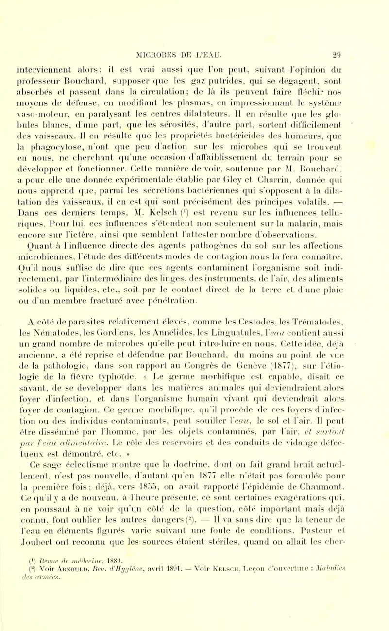 interviennent alors; il est vrai aussi que l'on peut, suivant l'opinion du professeur Bouchard, supposer que les gaz putrides, qui se dég-ayent, sont absorbés et passent dans la circulation; de là ils peuvent faire flécbir nos moyens de défense, en modifiant les plasmas, en impressionnant le système vaso-moteur, en paralysant les centres dilatateurs. Il en n'sulle que les glo- bules blancs, d'une part, que les sérosités, d'autre part, sortent difficilement des vaisseaux. 11 en résulte que les propriél(''s bactéricides des humeurs, que la phagocytose, n'ont que j)eu d'action sur les microbes qui se trouvent en nous, ne cherchant qu'une occasion d alïaiblissement du terrain pour se développer et fonctionner. Celte manière de voir, soutenue par M. Bouchard, a pour elle une donnée expérimentale établie par Gley et Charrin, donnée qui nous apprend que, parmi les sécrétions bactériennes qui s'opposent à la dila- tation des vaisseaux, il en est qui sont précisément des principes volatils. — Dans ces derniers temps, M. Kelsch (') est revenu sur les influences tellu- riques. Pour lui, ces iniluences s'étendent non seulement sur la malaria, mais encore sur l'ictère, ainsi que semblent l'aitesler nf>mbre d'observations. Quant à l'influence directe des agents pathogènes du sol sur les affections microbiennes, l'étude des différents modes de contagion nous la fera connaître. Qu'il nous suffise de dire que ces agents contaminent l'organisme soit indi- rectement, par l'intermédiaire des linges, des instruments, de l'air, des aliments solides ou liquides, etc., soit par le contact direct de la terre et d une plaie ou d'un memljrc fracturé avec péniUration. A côté de parasites relativement élevés, comme les Cestodes, les Trématodes, les Nématodes, les Gordiens, les Annélides. les Linguatules, Yeaii contient aussi un grand nombre de microbes qu'elle peut introduire en nous. Cette idée, déjà ancienne, a ét(' reprise et défendue par Bouchard, du moins au point de vue de la pathologie, dans son rapport au Congrès de Genève (1877), sur l'étio- logie de la fièvre typhoïde. « Le gei-me morbifique est capable, disait ce savant, de se développer dans les matières animales qui deviendraient alors foyer d'infection, et dans l'organisme humain vivant qui deviendrait alors foyer de contagion. Ce germe morbifi(pie. (|u'il procède de ces foyers d'infec- tion ou des individus contaminants, peut souiller Veau, le sol et l'air. 11 peut être disséminé par l'homme, par les objets contaminés, par l'air, et xiirtouf par Veau alirneiitaire. Le rôle des réservoirs et des conduits de vidange défec- tueux est démontré, etc. « Ce sage ('clectisme montre que la doctrine, dont on fait grand bruit actuel- lement, n'est pas nouvelle, d'autant qu'en 1X77 elle n'était pas formulée pour la première fois; d(\jà, vers 18or), on avait rapporté l'épidémie de Chaumont. Ce qu'il y a de nouveau, à l'heure pi'ésente, ce sont certaines exagérations qui, en poussant à ne voir qu'un côté de la question, côté important mais déjà connu, font oublier les autres dangers (-). — Il va sans dire que la teneur de l'eau en éléments figurés varie suivant une foule de conditions. Pasteur et Joubert ont reconnu que les sources étaient stériles, quand on allait les cher- (') Revue de méderine, 188'.*. (-) Voir Arnould, Rev. d'Hygiène, avril 18'J1. — Voir KelsciI; Leron d'om crliirc : M<th:idies des armées.