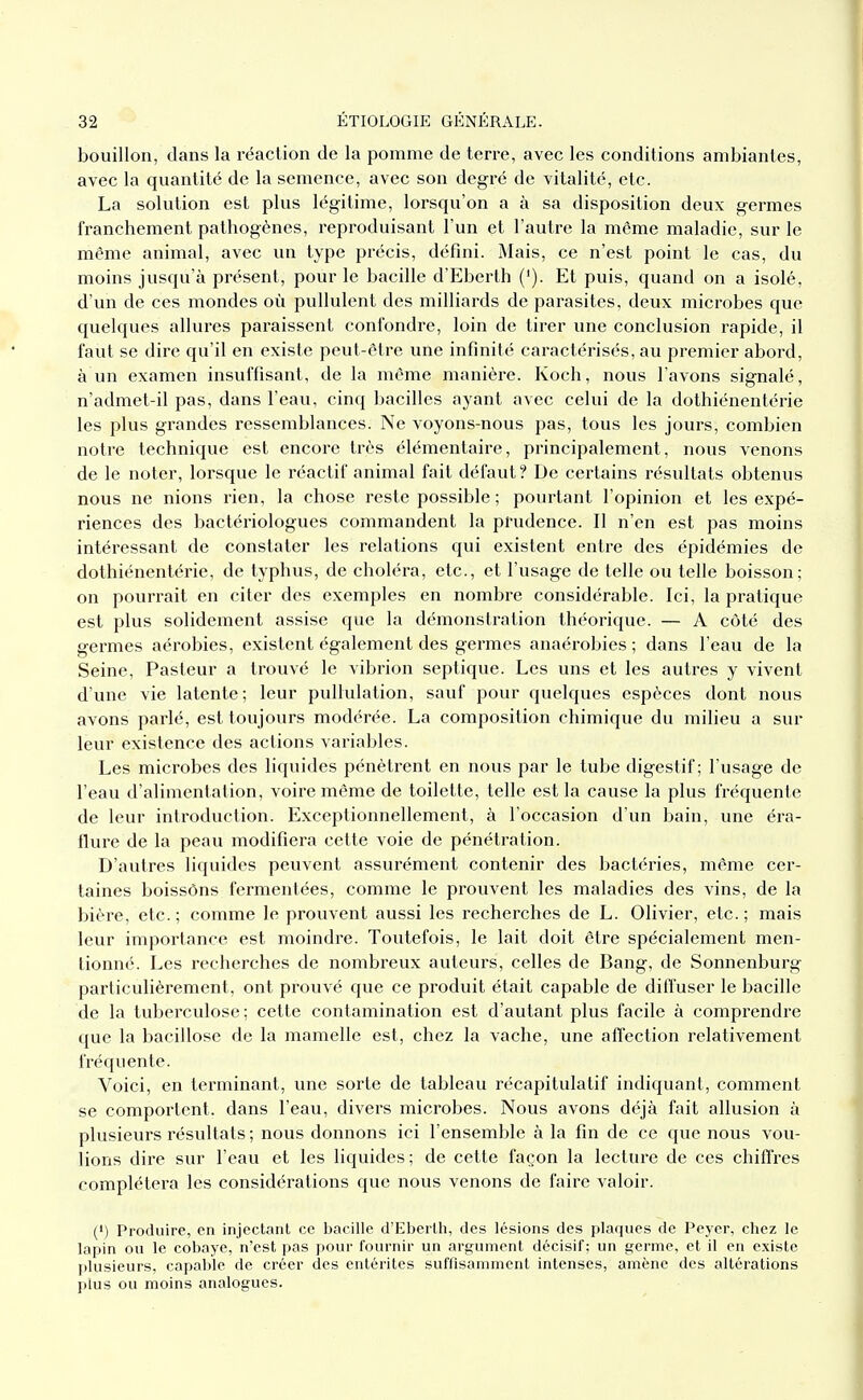 bouillon, dans la réaction de la pomme de terre, avec les conditions ambiantes, avec la quantité de la semence, avec son degré de vitalité, etc. La solution est plus légitime, lorsqu'on a à sa disposition deux germes franchement pathogènes, reproduisant l'un et l'autre la même maladie, sur le même animal, avec un type précis, défini. Mais, ce n'est point le cas, du moins jusqu'à présent, pour le bacille d'Eberth ('). Et puis, quand on a isolé, d'un de ces mondes où pullulent des milliards de parasites, deux microbes que quelques allures paraissent confondre, loin de tirer une conclusion rapide, il faut se dire qu'il en existe peut-être une infinité caractérisés, au premier abord, à un examen insuffisant, de la même manière. Koch, nous l'avons signalé, n'admet-il pas, dans l'eau, cinq bacilles ayant avec celui de la dothiénentérie les plus grandes ressemblances. Ne voyons-nous pas, tous les jours, combien notre technique est encore très élémentaire, principalement, nous venons de le noter, lorsque le réactif animal fait défaut? De certains résultats obtenus nous ne nions rien, la chose reste possible ; pourtant l'opinion et les expé- riences des bactériologues commandent la prudence. Il n'en est pas moins intéressant de constater les relations qui existent entre des épidémies de dothiénentérie, de typhus, de choléra, etc., et l'usage de telle ou telle boisson; on pourrait en citer des exemples en nombre considérable. Ici, la pratique est plus solidement assise que la démonstration théorique. — A côté des germes aérobies, existent également des germes anaérobies ; dans l'eau de la Seine, Pasteur a trouvé le vibrion septique. Les uns et les autres y vivent d'une vie latente; leur pullulation, sauf pour quelques espèces dont nous avons parlé, est toujours modérée. La composition chimique du milieu a sur leur existence des actions variables. Les microbes des liquides pénètrent en nous par le tube digestif; l'usage de l'eau d'alimentation, voire même de toilette, telle est la cause la plus fréquente de leur introduction. Exceptionnellement, à l'occasion d'un bain, une éra- flure de la peau modifiera cette voie de pénétration. D'autres liquides peuvent assurément contenir des bactéries, même cer- taines boissôns fermentées, comme le prouvent les maladies des vins, de la bière, etc. ; comme le prouvent aussi les recherches de L. Olivier, etc. ; mais leur impoi'tance est moindre. Toutefois, le lait doit être spécialement men- tionné. Les recherches de nombreux auteurs, celles de Bang, de Sonnenburg particulièrement, ont prouvé que ce produit était capable de dilTuser le bacille de la tuberculose; cette contamination est d'autant plus facile à comprendre que la bacillose de la mamelle est, chez la vache, une affection relativement fréquente. Voici, en terminant, vme sorte de tableau récapitulatif indiquant, comment se comportent, dans l'eau, divers microbes. Nous avons déjà fait allusion à plusieurs résultats ; nous donnons ici l'ensemble à la fin de ce que nous vou- lions dire sur l'eau et les liquides ; de cette façon la lecture de ces chiffres complétera les considérations que nous venons de faire valoir. (') Produire, en injectant ce bacille d'Eberth, des lésions des plaques de Peyer, chez le lapin ou le cobaye, n'est pas pour fournir un argument décisif; un germe, et il en existe l)lusieurs, capal)le de créer des entérites suffisamment intenses, amène des altérations plus ou moins analogues.