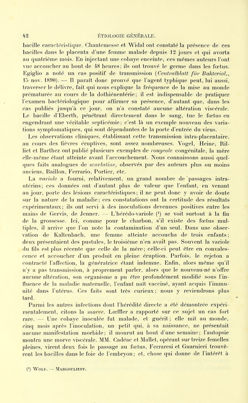 bacille caractérislique. Chantcmcsse et Widal ont constaté la présence de ces bacilles dans le placenta d'une femme malade depuis 12 jours et qui avorta au quatrième mois. En injectant une cobaye enceinte, ces mêmes auteurs l'ont vue accoucher au bout de 48 heures ; ils ont trouvé le germe dans les fœtus. Egiglio a noté un cas positif de transmission [Centralblatt fur BakterioL, 15 nov. 1890). — Il paraît donc prouvé que l'agent typhique peut, lui aussi, traverser le délivre, fait qui nous explique la fréquence de la mise au monde prématurée au cours de la dothiénentérie ; il est indispensable de pratiquer l'examen bactériologique pour affirmer sa présence, d'autant que, dans les cas publiés jusqu'à ce jour, on n'a constaté aucune altération viscérale. Le bacille d'Eberth, pénétrant directement dans le sang, tue le fœtus en engendrant une véritable septicémie; c'est là un exemple nouveau des varia- tions symptomatiques, qui sont dépendantes de la porte d'entrée du virus. Les observations cliniques, établissant cette transmission intra-placentaire, au cours des fièvres éruptives, sont assez nombreuses. Vogel, Heine, Ril- liet et Barthez ont publié plusieurs exemples de rougeole congénitale, la mère elle-même étant atteinte avant l'accouchement. Nous connaissons aussi quel- ques faits analogues de scarlaline, observés par des auteurs plus ou moins anciens, Bâillon, Ferrario, Portier, etc. La variole a fourni, relativement, un grand nombre de passages intra- utérins; ces données ont d'autant plus de valeur que l'enfant, en venant au jour, porte des lésions caractéristiques; il ne peut donc y avoir de doute sur la nature de la maladie; ces constatations ont la certitude des résultats expérimentaux; ils ont servi à des inoculations devenues positives entre les mains de Gervis, de Jenner. — L'hérédo-variole (') se voit surtout à la fin de la grossesse. Ici, comme pour le charbon, s'il existe des fœtus mul- tiples, il arrive que l'on note la contamination d'un seul. Dans une obser- vation de Kaltenbach, une femme atteinte accoucha de trois enfants ; deux présentaient des pustules, le troisième n'en avait pas. Souvent la variole du fils est plus récente que celle de la mère; celle-ci peut être en convales- cence et accoucher d'un produit en pleine éruption. Parfois, le rejeton a contracté l'affection, la génératrice étant indemne. Enfin, alors même qu'il n'y a pas transmission, à proprement parler, alors que le nouveau-né n'offre aucune altération, son organisme a pu être profondément modifié sous l'in- fluence de la maladie maternelle, l'enfant naît vacciné, ayant acquis l'immu- nité dans l'utérus. Ces faits sont très curieux ; nous y l'eviendrons plus tard. Parmi les autres infections dont l'hérédité directe a été démontrée expéri- mentalement, citons la morve. Lœffler a rapporté sur ce sujet un cas fort rare. — Une cobaye inoculée fut malade, et guérit ; elle mit au monde, cinq mois après l'inoculation, im petit qui, à sa naissance, ne présentait aucune manifestation morbide ; il mourut au bout d'une semaine ; l'autopsie montra une morve viscérale. MM. Cadéac et Mallet, opérant sur treize femelles pleines, virent deux fois le passage au fœtus, Ferraresi et Guarnieri trouvè- rent les bacilles dans le foie de l'embryon ; et, chose qui donne de l'intérêt à (') WoLF. — Margoulieff.