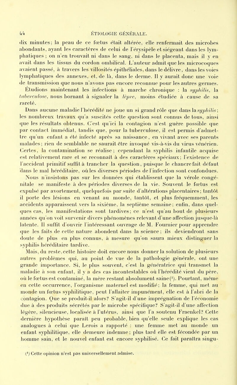 dix minutes; la peau de ce fœtus était altérée, elle renfermait des microbes abondants, ayant les caractères de celui de l'érysipèle et siégeant dans les lym- phatiques ; on n'en trouvait ni dans le sang, ni dans le placenta, mais il y en avait dans les tissus du cordon ombilical. L'auteur admit que les microcoques avaient passé, à travers les villosités épithéliales, dans le délivre, dans les voies lymphatiques des annexes, et, de là, dans le derme. Il y aurait donc une voie de transmission que nous n'avons pas encore reconnue pour les autres germes. Etudions maintenant les infections à marche chronique : la syphilis, la liiberculose, nous bornant à signaler la lèpre, moins étudiée à cause de sa rareté. Dans aucune maladie l'hérédité ne joue un si grand rôle que dans lasi/]9/(?7i.s ; les nombreux travaux qu'a suscités cette question sont connus de tous, ainsi que les résultats obtenus. C'est qu'ici la contagion n'est guère possible que par contact immédiat, tandis que, pour la tuberculose, il est permis d'admet- tre qu'un enfant a été infecté après sa naissance, en vivant avec ses parents malades; rien de semblable ne saurait être invoqué vis-à-vis du virus vénérien. Certes, la contamination se réalise ; cependant la syphilis infantile acquise est relativement rare et se reconnaît à des caractères spéciaux; l'existence de l'accident primitif suffit à trancher la question, puisque le chancre fait défaut 'dans le mal héréditaire, où les diverses périodes de l'infection sont confondues. Nous n'insistons pas sur les données qui établissent que la vérole congé- nitale se manifeste à des périodes diverses de la vie. Souvent le fœtus est expulsé par avortement, quelquefois par suite d'altérations placentaires; tantôt il porte des lésions en venant au monde, tantôt, et plus fréquemment, les accidents apparaissent vers la sixième, la septième semaine; enfin, dans quel- ques cas, les manifestations sont tardives; ce n'est qu'au bout de plusieurs années qu'on voit survenir divers phénomènes relevant d'une affection jusque-là latente. Il suffit d'ouvrir l'intéressant ouvrage de M. Fournier pour apprendre que les faits de cette nature abondent dans la science ; ils deviendront sans doute de plus en plus connus, à mesure qu'on saura mieux distinguer la syphilis héréditaire tardive. Mais, du reste, cette histoire doit encore nous donner la solution de plusieurs autres problèmes qui, au point de vue de la pathologie générale, ont une grande importance. Si, le plus souvent, c'est la génératrice qui transmet la maladie à son enfant, il y a des cas incontestables où l'hérédité vient du père, où le fœtus est contaminé, la mère restant absolument saine('). Pourtant, même en cette occurrence, l'organisme maternel est modifié; la femme, qui met au monde un fœtus syphilitique, peut l'allaiter impunément, elle est à l'abri de la contagion. Que se produit-il alors? S'agit-il d'une imprégnation de l'économie due à des produits sécrétés par le microbe spécifique? S'agit-il d'une affection légère, silencieuse, localisée à l'utérus, ainsi que l'a soutenu Fraenkel? Cette dernière hypothèse paraît peu probable, bien qu'elle seule explique les cas analogues à celui que Lerois a rapporté : une femme met au monde un enfant syphilitique, elle demeure indemne ; plus tard elle est fécondée par un homme sain, et le nouvel enfant est encore syphilisé. Ce fait paraîtra singu- (') Cette opinion n'est pas universellement admise.