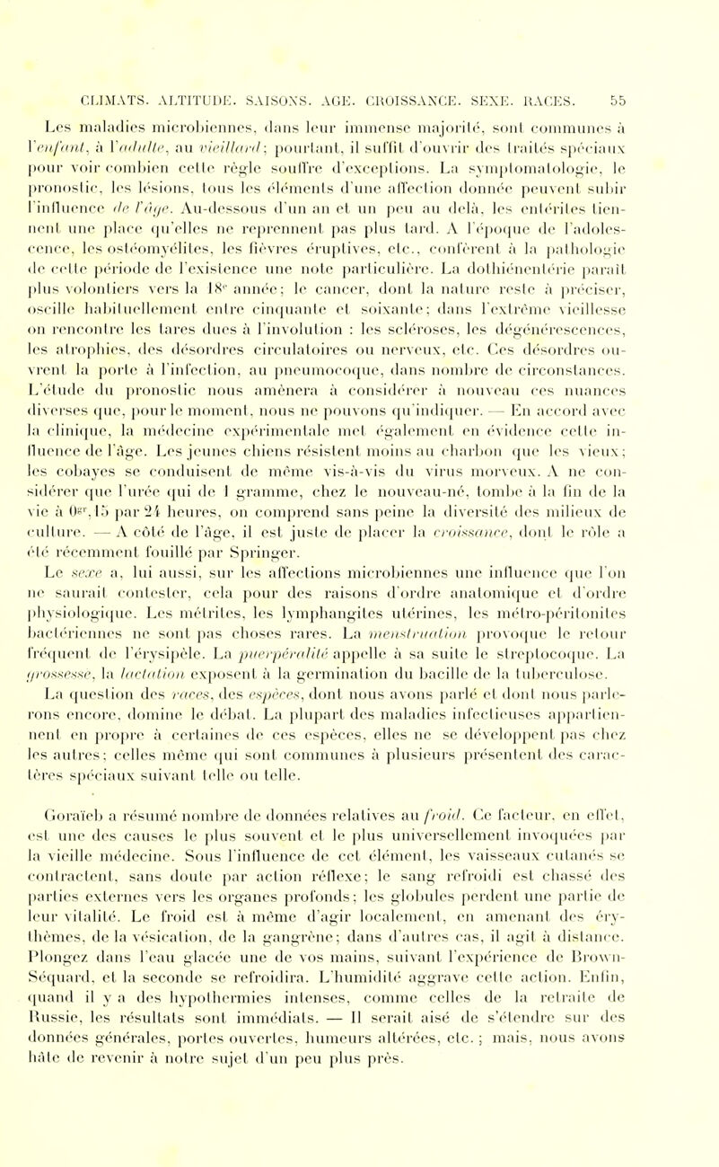 Los maladies microbiennes, dans leur immense majorité, sont communes à Yen fdiht. à VmltiUe, au vieillaj-d ; pourlant, il sul'lil d'ouvrir des IraiLés spéciaux |)our voir combien celle règle soullVe d'exceptions. La symplomalologie, le pronoslic, les lésions, tous les «'lémcnls d'une alï'eclion donnée peuvent subir i'induence de l'à[/e. Au-dessous d'un an et un peu au delà, les enlériles tien- nent une place qu'elles ne reprennent pas plus lard. A l'époque de l'adoles- cence, les ostéomyélites, les fièvres éruptives, etc., contèrent à la pathologie de celte période de l'existence inie note particulière. La dolhiénenb'rie paraît |)lus volontiers vers la 18''année; le cancer, dont la nalure reste à préciser, oscille habiluellement entre cinquante et soixante; dans l'extrême vieillesse on rencontre les lares dues à l'involution : les sch'roses, les dégénérescences, les atrophies, des désordres circulatoires ou nerveux, etc. Ces désordres ou- vrent la porte à l'infection, au pneumoco({ue, dans nomljrc de circonstances. L'étudi^ du pronostic nous amènera à consid('rer à nouv(>au ces nuances diverses que, pour le moment, nous ne pouvons qn'indicjuer. — l^]n accord avec la cliidque, la nK'decine exp(''rimentale met ('gaiement en ('vidcnce cette in- fluence de l'âge. Les jeunes chiens résistent moins au charbon que les vieux; les cobayes se conduisent de même vis-à-vis du virus morveux. A ne con- sidérer que l'urée qui de i gramme, chez le nouveau-né, tombe à la fin de la vie à Oi^'. I') par2i heures, on comprend sans peine la diversité des milieux de culture. — A côté de l'âge, il est juste de placer la n'aissoitrc, dont le vCAc a ét(' récemment fouillé par Springer. Le sexe a, lui aussi, sur les affections microbiennes une inlluence que l'on ne saurait contester, cela pour des raisons d'ordre anatomique et d'ordre physiologique. Les métrites, les lymphangites utérines, les métro-péritonites bact(>riennes ne sont pas choses rares. La men>itrnation provoque le retour fréquent de l'érysipèle. La pi/erpéralité appelle à sa suite le streptocoque. La //ro.^.sp.s-.se, la lacUtlion. exposent à la germination du bacille de la tuberculose. La question des races, des espèces, dont nous avons parlé et dont nous parle- rons encore, domine le débat. La plupart des maladies inl'eclicuscs apparlien- neni en [)ropre à certaines île ces espèces, elles ne se dévelojipenl pas chez les autres; celles même qui sont communes à plusieurs présentent des carac- tères spéciaux suivant telle ou telle. Gora'ieb a résumé nombre de données relatives au froid. Ce fadeur, en ellet, est ime des causes le plus souvent et le plus universellement invoquées par la vieille nu'decine. Sous l'influence de cet élément, les vaisseaux cutanés se contractent, sans doute par action réllexe; le sang refroidi est chassé des parties externes vers les organes profonds; les gloljules perdent une partie de leur vitalité. Le froid est à même d'agir localement, en amenant des éry- Ihèmes, de la vésication, de la gangrène; dans d'autres cas, il agit à distance. Plongez dans l'eau glacée une de vos mains, suivant l'expérience de Brown- Sc-quard, et la seconde se refroidira. L'humidité aggrave celle action. Enfin, (piand il y a des hypothermies intenses, comme celles de la retraite de Russie, les résultats sont immédiats. — Il serait aisé de s'étendre sur des données générales, portes ouvertes, humeurs altérées, etc. ; mais, nous avons hâte de revenir à notre sujet d'un peu plus près.