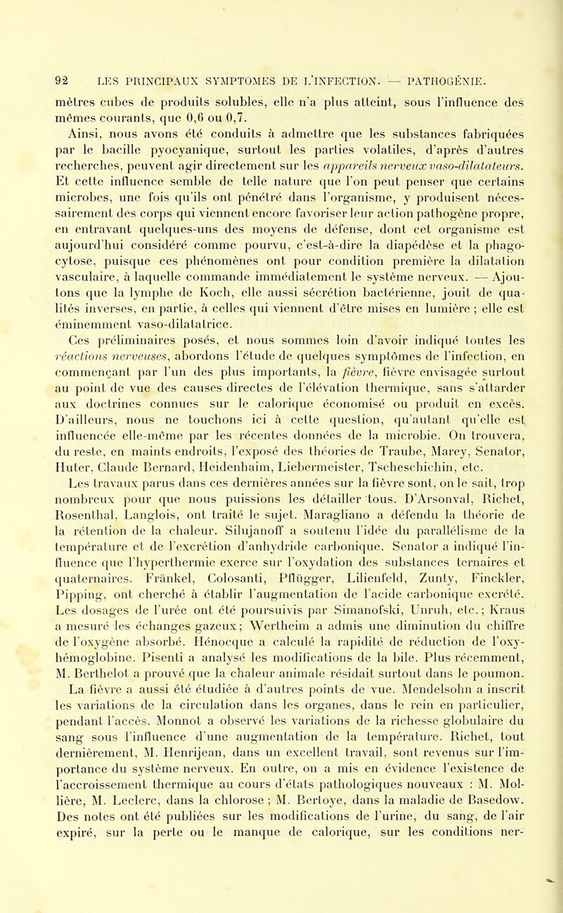 mèlres cubes de produits solubles, elle n'a plus atteint, sous l'influence des mêmes courants, que 0,6 ou 0,7. Ainsi, nous avons été conduits à admettre que les substances fabriquées par le bacille pyocyanique, surtout les parties volatiles, d'après d'autres recherches, peuvent agir directement sur les appareils nerveux vaso-dilatateu7-s. Et cette influence semble de telle nature que l'on peut penser que certains microbes, une fois qu'ils ont pénétré dans l'organisme, y produisent néces- sairement des corps qui viennent encore favoriser leur action pathogène propre, en entravant quelques-uns des moyens de défense, dont cet organisme est aujourd'hui considéré comme pourvu, c'est-à-dire la diapédèse et la phago- cytose, puisque ces phénomènes ont pour condition première la dilatation vasculaire, à laquelle commande immédiatement le système nerveux. — Ajou- tons que la lymphe de Koch, elle aussi sécrétion bactérienne, jouit de qua- lités inverses, en partie, à celles qui viennent d'être mises en lumière ; elle est éminemment vaso-dilatatrice. Ces jiréliminaires posés, et nous sommes loin d'avoir indiqué toutes les réactions nerveuses^ abordons l'étude de quelques symptômes de l'infection, en commençant par l'un des plus importants, la fièvre, fièvre envisagée surtout au point de vue des causes directes de l'élévation thermique, sans s'attarder aux doctrines connues sur le calorique économisé ou produit en excès. D'ailleurs, nous ne touchons ici h cette question, qu'autant qu'elle est influencée elle-même par les récentes données de la microbie. On trouvera, du reste, en maints endroits, l'exposé des théories de Traube, Marey, Senator, Huter, Claude Bernard, Heidenhaim, Liebermeister, Tscheschichin, etc. Les travaux parus dans ces dernières années sur la fièvre sont, on le sait, trop nombreux pour que nous puissions les détailler 'tous. D'Arsonval, Richet, Rosenthal, Langlois, ont traité le sujet. Maragliano a défendu la théorie de la rétention de la chaleur. Silujanoff a soutenu l'idée du parallélisme de la température et de l'excrétion d'anhydride carbonique. Senator a indiqué l'in- fluence que l'hyperthermie exerce sur l'oxydation des substances ternaires et quaternaires. Frankel, Colosanti, Pflûgger, Lilienfeld, Zunty, Finckler, Pipping, ont cherché à établir l'augmentation de l'acide carbonique excrété. Les dosages de l'urée ont été poursuivis par Simanofski, Unruh, etc.; Kraus a mesuré les échanges gazeux; Wertheim a admis une diminution du chiffre de l'oxygène absorbé. Hénocque a calculé la rapidité de réduction de l'oxy- hémoglobine. Pisenti a analysé les modifications de la bile. Plus récemment, M. Beiihelot a prouvé que la chaleur animale résidait surtout dans le poumon. La fièvre a aussi été étudiée à d'autres points de vue. Mendelsohn a inscrit les variations de la circulation dans les organes, dans le rein en particulier, pendant l'accès. Monnot a observé les variations de la richesse globulaire du sang sous l'influence d'une augmentation de la température. Richet, tout dernièrement, M. Henrijean, dans un excellent travail, sont revenus sur l'im- portance du système nerveux. En outre, on a mis en évidence l'existence de l'accroissement thermique au cours d'états pathologiques nouveaux : M. Mol- lière, M. Leclerc, dans la chlorose ; M. Bcrtoye, dans la maladie de Basedow. Des notes ont été publiées sur les modifications de l'urine, du sang, de l'air expiré, sur la perte ou le manque de calorique, sur les conditions ner-