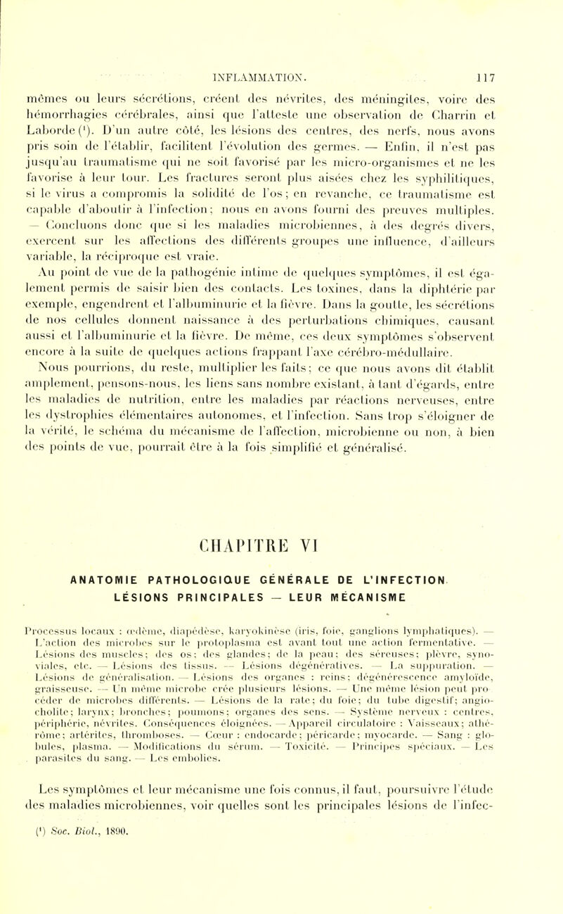 mêmes ou leurs sccrélions, créent des névrites, des méningites, voire des hémorrhagies cérébrales, ainsi que l'atteste une observation de Charrin et Laborde('). D'un autre côté, les lésions des centres, des nerl's, nous avons pris soin de l'établir, facilitent l'évolution des germes. — Enfin, il n'est pas jusqu'au traumatisme qui ne soit favorisé par les micro-organismes et ne les favorise à leur tour. Les fractures seront plus aisées chez les syphilitiques, si le virus a compromis la solidité de l'os ; en revanche, ce traumatisme est capable d'aboutir à l'infection ; nous en avons fourni des preuves multiples. — Concluons donc que si les maladies microbiennes, à des degrés divers, exercent sur les affections des différents groupes une influence, d'ailleurs variable, la réciprcxjue est vraie. Au point de vue de la pathogénie intime de quelques .symptômes, il est éga- lement permis de saisir bien des contacts. Les toxines, dans la diphtérie par exemple, engendrent et l'albuminurie et la fièvre. Dans la goutte, les sécrétions de nos cellules donnent naissance à des perturbations chimiques, causant aussi et l'allHiminurie et la fièvre. De même, ces deux symptômes s'observent encore à la suite de quelques actions frappant l'axe cérébro-médullaire. Nous pourrions, du reste, multiplier les faits ; ce que nous avons dit établit amplement, pensons-nous, les liens sans nombre existant, à tant d'égards, entre les maladies de nutrition, entre les maladies par réactions nerveuses, entre les dystrophies élémentaires autonomes, et l'infection. Sans trop s'éloigner de la vérité, le schéma du mécanisme de l'affection, microbienne ou non, à bien des points de vue, pourrait élre à la fois simplifié et généralisé. CHAPITRE VI ANATOMIE PATHOLOGIQUE GÉNÉRALE DE L'INFECTION LÉSIONS PRINCIPALES - LEUR MÉCANISME Procossus locaux : (l'ilènie, diapcdèso, kai'yoUincsc (iris, foie, ganglions lyniphalicjucs). — L'action des microbes sur le proloplasma est avant tout une action fcrmentativc. — Lésions des muscles; des os; des glandes; de la peau; des séreuses; plèvre, syno- viales, etc. — Lésions des tissus. — Lésions dégénérativcs. — La sup]iuration. — Lésions de généralisation. — Lésions des organes : reins; dégénérescence amyloïde, graisseuse. — Un mémo microbe crée plusieurs lésions. — Une même lésion peut pro- céder de microbes différents. — Lésions de la rate; du foie; du tube digestif; angio- cholite; larynx; bronches; poumons; organes des sens. — Système nerveux : centres, périphérie, névrites. Conséquences éloignées.—Appareil circulatoire : Vaisseaux; athé- rônic; artérites, thromboses. — Cœur : endocarde; péricarde; myocarde. — Sang : glo- bules, plasma. — Modifications du sérum. — Toxicité. — Principes spéciaux. — Les . parasites du sang. — Les embolies. Les symptômes et leur mécanisme une fois connus, il faut, poursuivre l'étude des maladies microbiennes, voir quelles sont les principales lésions de l'infec- (') Soc. BioL, 1890.