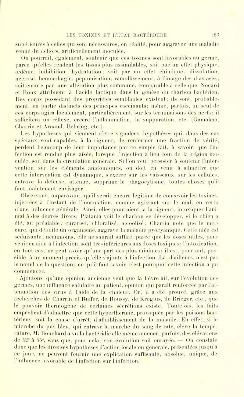 supérieures à celles qui soul nc'cessaires, en réalité, pour aggraver une maladi' venue du dehors, arliru-iellenieni, inoculée. On pourrail, également, soulenir (pic ces toxines sont favorables au germe, parce (ju'elli's rendent les tissus plus assimilables, soit, par un eiîel physiqu(\ oedème, iml)ibilion, hydralalion ; soit par un etlet chimique, dissolution, nécrose, h<';morrhagie, peplonisalion, ramollissement, à l'image des diastases; soit encore par une altération plus commune, comparable à celle (|ue Nocard et Roux attribuent à l'acide lactique dans la genèse du charbon bactérien. Des corps possédant des jiropriétés semblables exisleni ; ils sont, probable- ment, en partie distincts des principes vaccinants; même, parfois, un seul de ces corps agira localement, particulièrement, sur les terminaisons des nerfs; il sollicil(M-a un réllexe, créera l'inllammation, la su])piu'ation, etc. (Gamaleïa, (lharrin cl Arnaud, Behring, etc.). Les hypothèses qui viennent d'être signalées, hypothèses ({ui, dans des cas spéciaux, sont capables, à la rigueur, de renfermer une fraction de véritc', perdent beaucoup de leur importance par ce simple fait, à savoir, que lin- fection est rendue plus aisée, lorscpie l'injection a lieu hiin de la l'égion ino- culée, soit dans la circulation g(Mi('M'ale. Si l'on veut ftersisler à soutenir l'inter- vention sur les éléments analomiques, on doit en venir à admettre que cette intervention est dynamique, s'exerce sur les vaisseaux, sur les cellules, entrave la défense, atténue, su]>priiue le phagocylisme, toutes choses qu i! faut maintenant envisager. Observons, auparavant, qu'il serait encore légitime de concevoir les toxines, injectées à l'instant de l'inoculation, comme agissant sur le mal, en vertu d'une inibience générale. Ainsi, elles pourraient, à la rigueur, intoxiquer l'ani- mal à des degrés divers. Platania voit le charl)on se développer, si le chien a ét('', au préalable, curarisé, chloralisé, alcoolisé; Charrin note que le mei'- cure, ipii (h'bilite un organisme, aggrave la maladie pyocyanique. Cette idée esi séduisante; néanmoins, elle ne saurait suffire, parce que les doses utiles, pour venir en aide à l'infection, sont I rès inférieures aux doses toxiques ; l'intoxication, en tout cas, ne peut avoir qu'une [larl des plus minimes; il est, pourtant, pos- sible, à un moment précis, (pi'elle s'ajoute à l'infection. Là, d'ailleurs, n'est pas le nœud de la question; ce qu'il faut savoir, c'est pourquoi cette infection a pu commencer. Ajoutons qu'une opinion ancienne veut que la fièvre ail, sur l'évolution des germes, une inlluence salutaire au patient, opinion qui paraît renforcée par l'at- lénualion des virus à l'aide de la chaleur. Or, il a été prouvé, grâce aux recherclies de Charrin et PailTer, de Roussy, de Krogius, de lîrieger, etc., que le pouvoir thermogène de certaines sécrétions existe. Toutefois, les faits empêchent d'admettre que cette hyperthermie. provoquée par les poisons bac- tériens, soit la cause d'arrêt, d'alfaiblissement de la maladie. En effet, si le microbe du pus bleu, qui entrave la marche du sang de rate, élève la tempé- rature, M. Bouchard a vu la bactéridie elle-même amener, parfois, des élévations de 42 i\ iô, sans que, pour cela, son évolution soit enrayée. — On constate donc que les diverses hypothèses d'action locale ou générale, présentées jusqu'à ce jour, ne peuvent fournir une explication suffisante, absolue, unique, de l'innuence lavorable de l'infection sur l'infection.