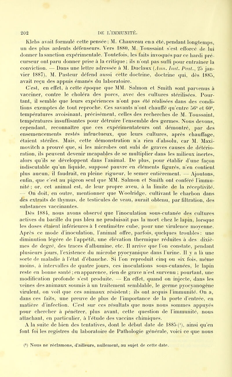 Klebs avait formulé cette pensée; M. Chauveau en a été, pendant longtemps, un des plus ardents défenseurs. Vers 1880, M. Toussaint s'est efforcé de lui donner la sanction expérimentale. Toutefois, les faits invoqués par ce hardi pré- curseur ont paru donner prise à la critique ; ils n'ont pas suffi pour entraîner la conviction. — Dans une lettre adressée à M. Duclaux {Aiin. List. Past., 25 jan- vier 1887), M. Pasteur défend aussi cette doctrine, doctrine qui, dès 1883, avait reçu des appuis émanés du laboratoire. C'est, en effet, à cette époque que MM. Salmon et Smith sont parvenus à vacciner, contre le choléra des porcs, avec des cultures stérilisées. Pour- tant, il semble que leurs expériences n'ont pas été réalisées dans des condi- tions exemptes de tout repi-oche. Ces savants n'ont chauffé qu'entre 56 et 60, températures avoisinant, précisément, celles des l'echerches de M. Toussaint, températures insuffisantes pour détruire l'ensemble des germes. Nous devons, cependant, reconnaître que ces expérimentateurs ont démontré, par des ensemencements restés infructueux, que leurs cultures, après chauffage, étaient stériles. Mais, cette démonstration n'a rien d'absolu, car M. Maxi- movitch a prouvé que, si les microbes ont subi de graves causes de détério- ration, ils peuvent devenir mcapables de se multiplier dans les milieux inertes, alors qu'ils se développent dans l'animal. De plus, pour établir d'une façon indiscutable qu'un liquide, supposé pauvre en éléments figurés, n'en contient plus aucun, il faudrait, en pleine rigueur, le semer entièrement. — Ajoutons, enfin, que c'est au pigeon seul que MM. Salmon et Smith ont conféré l'immu- nité ; or, cet animal est, de leur propre aveu, à la limite de la réceptivité. — On doit, en outre, mentionner que Wooh'idge, cultivant le charbon dans des extraits de thymus, de testicules de veau, aurait obtenu, par filtration, des substances vaccinantes. Dès 1884, nous avons observé que l'inoculation sous-cutanée des cultures actives du bacille du pus bleu ne produisait pas la mort chez le lapin, lorsque les doses étaient inférieures à 1 centimètre cvdje, pour une virulence moyenne. Après ce mode d'inoculation, l'animal offre, parfois, quelques troubles: une diminution légère de l'appétit, une élévation thermique réduites à des dixiè- mes de degré, des traces d'albumine, etc. Il arrive que l'on constate, pendant plusieurs jours, l'existence du microbe pyocyanique dans l'urine. Il y a là une sorte de maladie à l'état d'ébauche. Si l'on reproduit cinq ou six fois, môme moins, à intervalles de quatre jours, ces inoculations sous-cutanées, le lapin reste en bonne santé ; en apparence, rien de grave n'est survenu ; pourtant, une modification profonde s'est produite. — En effet, quand on injecte, dans les veines des animaux soumis à un traitement semblable, le germe pyocyanogène virulent, on voit que ces animaux résistent; ils ont acquis l'immunité. On a, dans ces faits, une preuve de plus de l'importance de la porte d'entrée, en matièi'e d'infection. C'est sur ces l'ésultats que nous nous sommes appuyés pour chercher à pénétrer, plus avant, celte question de l'immunité, nous attachant, en particulier, à l'étude des vaccins chimiques. A la suite de bien des tentatives, dont le début date de 1885 ('), ainsi qu'en font foi les registres du laboratoire de Pathologie générale, voici ce que nous f) Nous ne réclamons, d'ailleurs, nullement, au sujet de celte date.