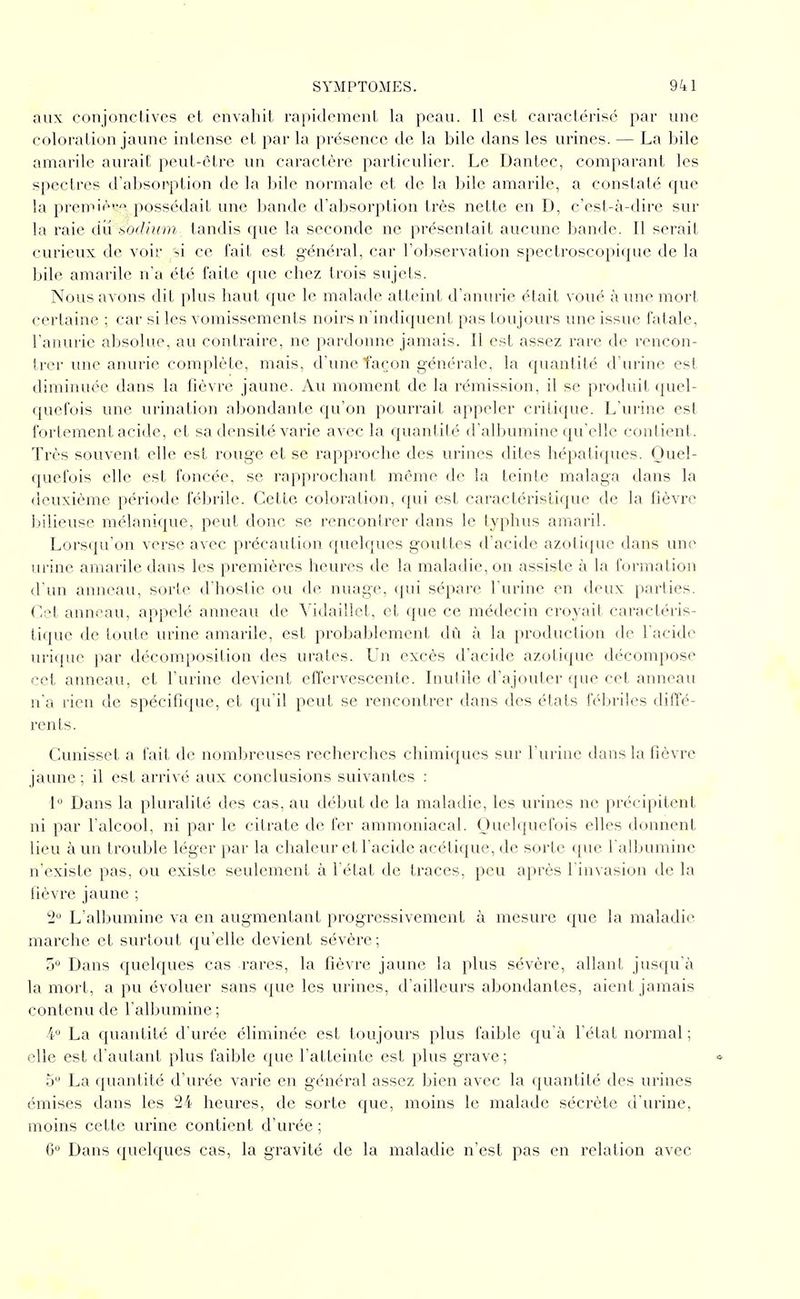 aux conjonctives et envahit rapidement la peau. Il est caractérisé par une coloration jaune intense et par la présence de la bile dans les urines. — La bile amarile aurait peut-être un caractère particulier. Le Dantec, comparant les spectres d'absorption de la bile normale et de la bile amarile, a constaté que la premiéi'o possédait une bande d'absorption très nette en D, c'est-à-dire sur la raie dii sodium tandis que la seconde ne présentait aucune bande. Il serait curieux de voir si ce fait est général, car l'observation spectroscopique de la bile amarile n'a été faite que chez trois sujets. Nous avons dit plus haut que le malade atteint d'anurie était voué à mie mort certaine ; car si les vomissements noirs n'indiquent pas toujours une issue fatale, l'anurie absolue, au contraire, ne pardonne jamais. Il est assez rare de rencon- trer une anurie complète, mais, d'une façon générale, la quantité d'urine est diminuée dans la fièvre jaune. Au moment de la rémission, il se produit quel- quefois une urination abondante qu'on pourrait appeler critique. L'urine est fortement acide, et sa densité varie avec la quantité d'albumine qu'elle contient. Très souvent elle est rouge et se rapproche des urines dites hépatiques. Quel- quefois elle est foncée, se rapprochant même de la teinte malaga dans la deuxième période fébrile. Cette coloration, qui est caractéristique de la fièvre bilieuse mélanique, peut donc se rencontrer dans le typhus amaril. Lorsqu'on verse avec précaution quelques gouttes d'acide azotique dans une urine amarile dans les premières heures de la maladie, on assiste à la formation d'un anneau, sorte d'hostie ou de nuage, qui sépare l'urine en deux parties. CqI anneau, appelé anneau de Yidaillct, et que ce médecin croyait caractéris- tique de loule urine amarile, est probablement dû à la production de l'acide uri({uc par décomposition des urales. Un excès d'acide azotique décompose cet anneau, et l'urine devient effervescente. Inutile d'ajouter que cet anneau n'a rien de spécifique, et qu'il peut se rencontrer dans des états fébriles diffé- rents. Cunisset a fait de nomljreuses recherches chimiques sur l'urine dans la fièvre jaune ; il est arrivé aux conclusions suivantes : I Dans la pluralité des cas, au début de la maladie, les urines ne précipitent ni par l'alcool, ni par le citrate de fer ammoniacal. Quelquefois elles donnent lieu à un trouble léger par la chaleur et l'acide acétique, de sorte que l'albumine n'existe pas, ou existe seulement à l'état de traces, peu après l'invasion de la fièvre jaune ; 2 L'albumine va en augmentant progressivement à mesure que la maladie marche et surtout qu'elle devient sévère ; Dans quelques cas rares, la fièvre jaune la plus sévère, allant jusqu'à la mort, a pu évoluer sans que les urines, d'ailleurs abondantes, aient jamais contenu de l'albumine ; 4 La quantité d'urée éliminée est toujours plus faible qu'à l'état normal ; elle est d'autant plus faible que l'atteinte est plus grave; 5 La quantité d'urée varie en général assez bien avec la quantité des urines émises dans les 24 heures, de sorte que, moins le malade sécrète d'urine, moins cette urine contient d'urée ; G° Dans quelques cas, la gravité de la maladie n'est pas en relation avec