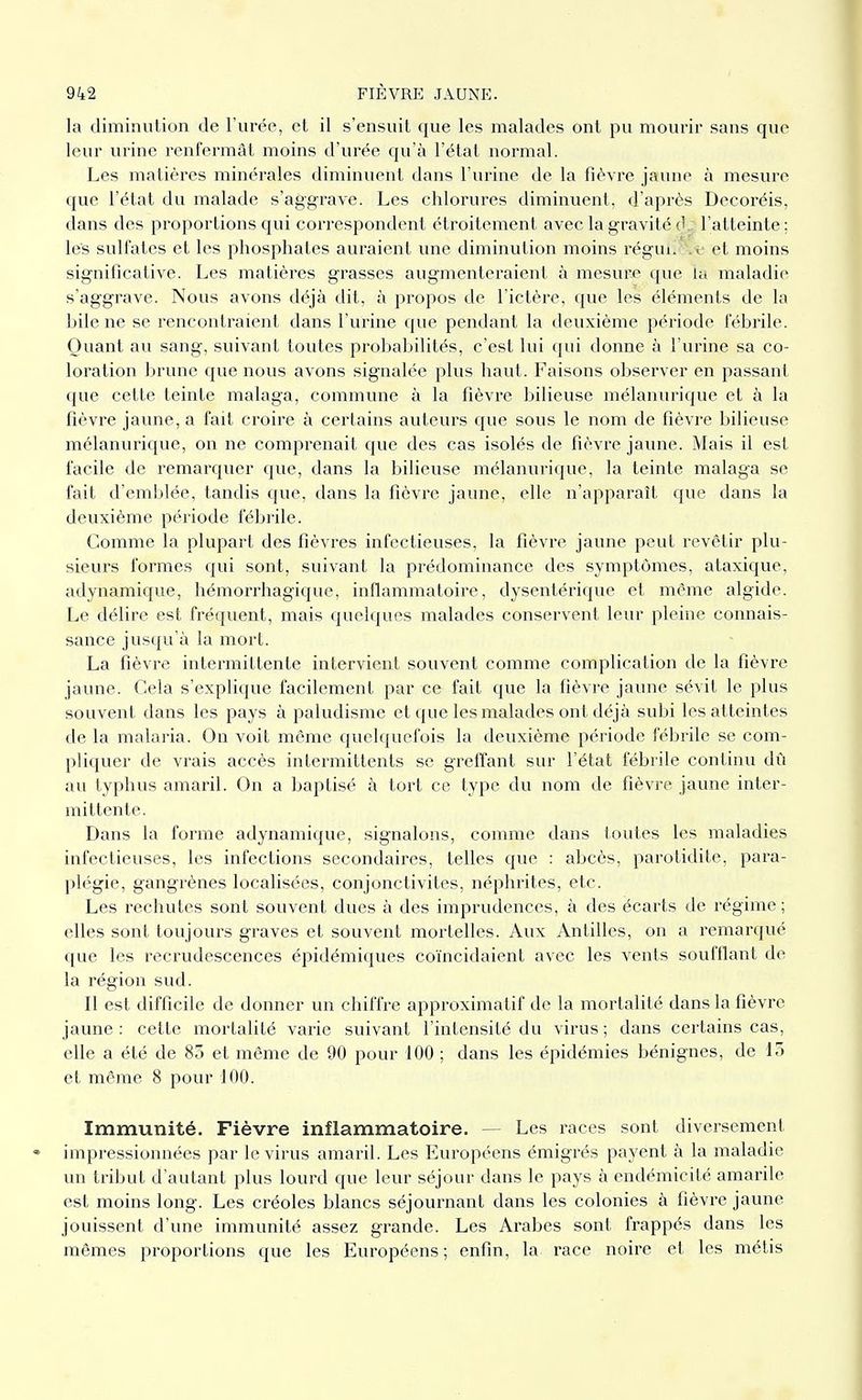 la diminution de l'urée, et il s'ensuit que les malades ont pu mourir sans que leur urine l'enfermât moins d'urée qu'à l'état normal. Les matières minérales diminuent dans l'urine de la fièvre jaune à mesure que l'état du malade s'aggrave. Les chlorures diminuent, d'après Decoréis, dans des proportions qui corresi^ondent étroitement aveclagravitéd. l'atteinte; lés sulfates et les phosphates auraient une diminution moins régui. .i- et moins significative. Les matières grasses augmenteraient à mesure que la maladie s'aggrave. Nous avons déjà dit, à propos de l'ictère, que les éléments de la hile ne se rencontraient dans l'urine que pendant la deuxième période fébrile. Quant au sang, suivant toutes probabilités, c'est lui qui donne à l'urine sa co- loration brune que nous avons signalée plus haut. Faisons observer en jjassant que cette teinte malaga, commvme à la fièvre bilieuse mélanurique et à la fièvre jaune, a fait croire à certains auteurs que sous le nom de fièvre bilieuse mélanurique, on ne comprenait que des cas isolés de fièvre jaune. Mais il est facile de remarquer que, dans la bilieuse mélanurique, la teinte malaga se fait d'emblée, tandis que, dans la fièvre jaune, elle n'apparaît que dans la deuxième période fébi'ile. Comme la plupart des fièvres infectieuses, la fièvre jaune peut revêtir plu- sieurs formes qui sont, suivant la prédominance des symptômes, ataxique, adynamique, hémorrhagique. inflammatoire, dysentérique et même algide. Le délire est fréquent, mais quelques malades conservent leur pleine connais- sance jusqu'à la mort. La fièvre intermittente intervient souvent comme complication de la fièvre jaune. Cela s'explique facilement par ce fait que la fièvre jaune sévit le plus souvent dans les pays à paludisme et que les malades ont déjà subi les atteintes de la malaria. On voit même quelquefois la deuxième période fébrile se com- pliquer de vrais accès intermittents se greffant sur l'état fébrile continu dû au typhus amaril. On a baptisé à tort ce type du nom de fièvi'e jaune inter- mittente. Dans la forme adynamique, signalons, comme dans toutes les maladies infectieuses, les infections secondaires, telles que : abcès, parotidite, para- plégie, gangrènes localisées, conjonctivites, néphrites, etc. Les rechutes sont souvent dues à des imprudences, à des écarts de régime ; elles sont toujours graves et souvent mortelles. Aux Antilles, on a remarqué que les recrudescences épidémiques coïncidaient avec les vents soufflant de la région sud. Il est difficile de donner un chiffre approximatif de la mortalité dans la fièvre jaune : cette mortalité varie suivant l'intensité du virus ; dans certains cas, elle a été de 83 et même de 90 pour 100 ; dans les épidémies bénignes, de 13 et même 8 pour 100. Immunité. Fièvre inflammatoire. — Les races sont diversement impressionnées par le virus amaril. Les Européens émigrés payent à la maladie un tribut d'autant plus lourd que leur séjour dans le pays à endémicité amarile est moins long. Les créoles blancs séjournant dans les colonies à fièvre jaune jouissent d'une immunité assez grande. Les Arabes sont frappés dans les mêmes proportions que les Européens ; enfin, la race noire et les métis