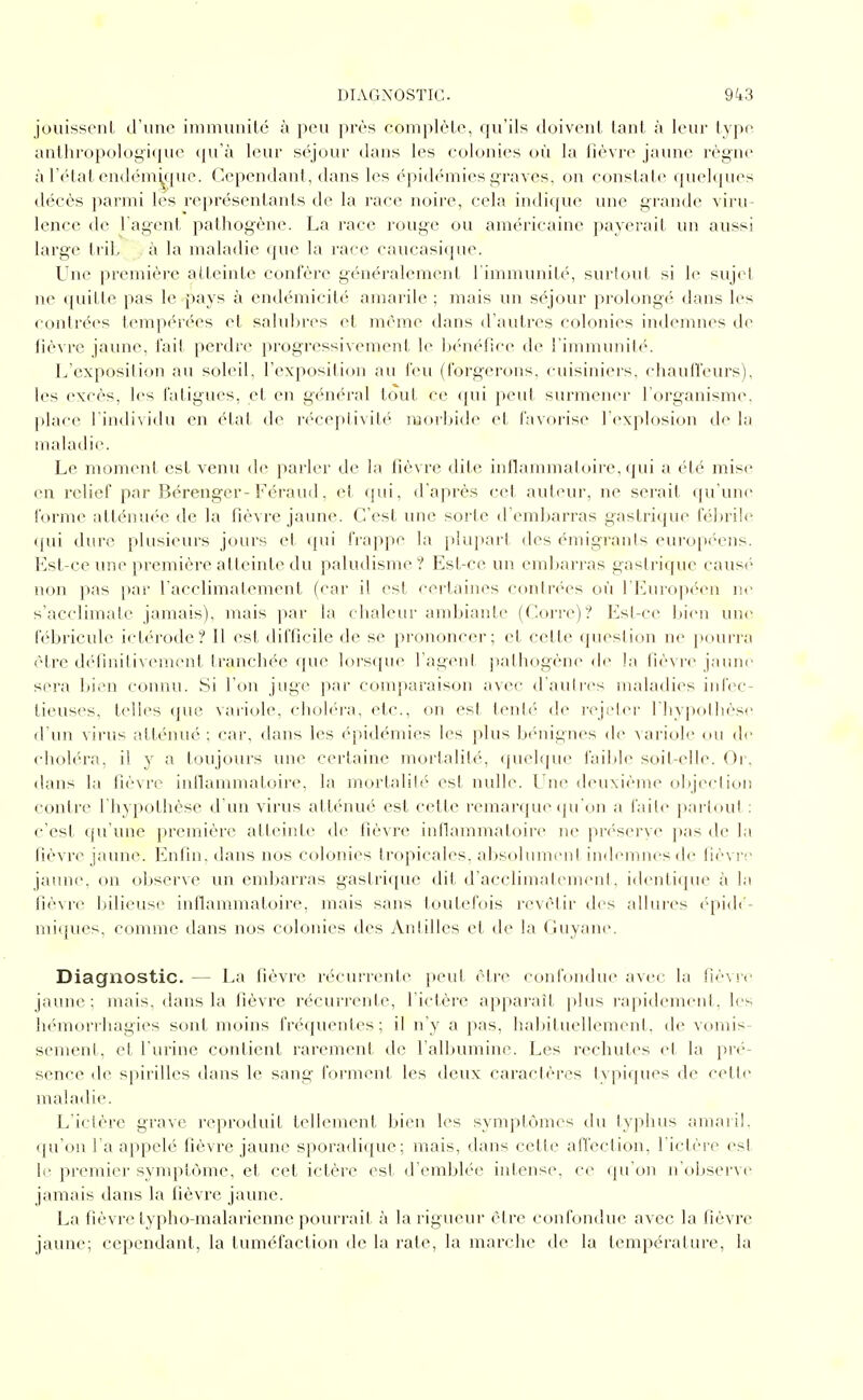 jouissent d'une immunité à peu près complète, qu'ils doivent tant à leur type anthropolo{j;i<|ue (ju'à leur séjour dans les colonies où la fièvre jaune règne à l'c-tat endémy^pie. Cependant, dans les épidémies graves, on constate quelques décès parmi lès représentants de la race noire, cela indique une grande viru- lence de l'agent pathogène. La race rouge ou américaine payerait un aussi large trib à la maladie que la race caucasiipie. Une première atteinte confère généralement l'immunité, surlout si le sujet ne quitte pas le pays à endémicité amarile ; mais un séjour prolongé dans les contrées tempérées et salubres et même dans d'autres colonies indemnes de fièvre jaune, fait perdre progressivement le l)én<'fice de l'inimuniU'-. L'exposition au soleil, l'exposition au feu (forgerons, cuisiniers, cliauffeurs), les excès, les fatigues, et en général tout ce (pii peut surmener l'organisme, |ilace l'individu en état de réceptivité raoïitide et f'tvorise l'c^xplosion de la maladie. Le moment est venu d(^ parler de la fièvre dite intlammaloire, (jui a été mise en l'clief par Bérenger-Féraud, et qui, d'après cet auteur, ne serait qu'une forme alténu(''e de la fièvre jaune. C'est une sorte d'embarras gastrique fébrile ([ui dure plusieurs jours et (|ui frappe la j)lupart des émigranis eui'opi'cns. Est-ce une première atteinte du paludisme? Est-ce un cml)arras gastrique caus('' non pas par l'acclimatement (car il est certaines conlrc'es où l'Européen ne s'acclimate jamais), mais par la chaleur ambiante (Corre)? ]î!sl-ce Itien une fébricule ictérode? Il est difficile de se prononcer; et cette (pieslion ne poui'i'a être définitivement tranchée que lorsque l'agent pathogène t\o la fièvre jaune sera bii^n connu. Si l'on juge par comparaison avec daulr(\s maladies iid'ec- tieuses, telles que variole, choléi-i, etc., on est tenté de rejeter l'iiypotlièse d'un virus atténué ; car, dans les (épidémies les plus ix-nii^nc^s de variole (Ui de elioléra, il y a toujours une certaine mortalité, (juelque i'ail)le soit-elle. Or, dans la fièvre iullammatoire, la mortal!!(' est nulle. Une deuxième objection contre l'hypothèse d'un virus atténué est c(>tte remaiMpK^ ipi'on a l'aile parloul : c'est qu'une première atteinte de fièvre iullammatoire ne prc'serye pas de l;i fièvre jaune. Enfin, dans nos colonies tropicales. al)Solumenl indemnes de fièvr;* jaune, on ol)serve un embarras gastrique dit d'acclimatemenl. identique à la fièvr(^ bilieuse inflammatoire, mais sans touteJ'ois revêtir des allures éqiidi'- miques, comme dans nos colonies des Antilles et de la Guyane. Diagnostic. — La fièvre récurrente peut être confondue avec la fièvre jaune ; mais, dans la fièvre récurrente, l'ictère apparaît plus i-apidement, les hémorrhagies sont moins fréquentes; il n'y a pas, haliituellement. de vomis- sement, et l'urine contient rarement de l'albumine. Les rechutes et la pré- sence de spirilles dans le sang forment les deux caraclères typiques de cette maladie. L'ictère grave rtqiroduit tfdiement bien les symptômes du (yjiluis amaiil, qu'on l'a appelé fièvre jaune sporadique; mais, dans cette afl'ection, l'ictère est le premier synq~)tôme, et cet ictère est d'emblée intense, ce (pi on n't)bserve jamais dans la fièvre jaune. La fièvre typho-malarienne pourrait à la rigueur être confondue avec la fièvre jaune; cependant, la tuméfaction de la rate, la marche de la température, la