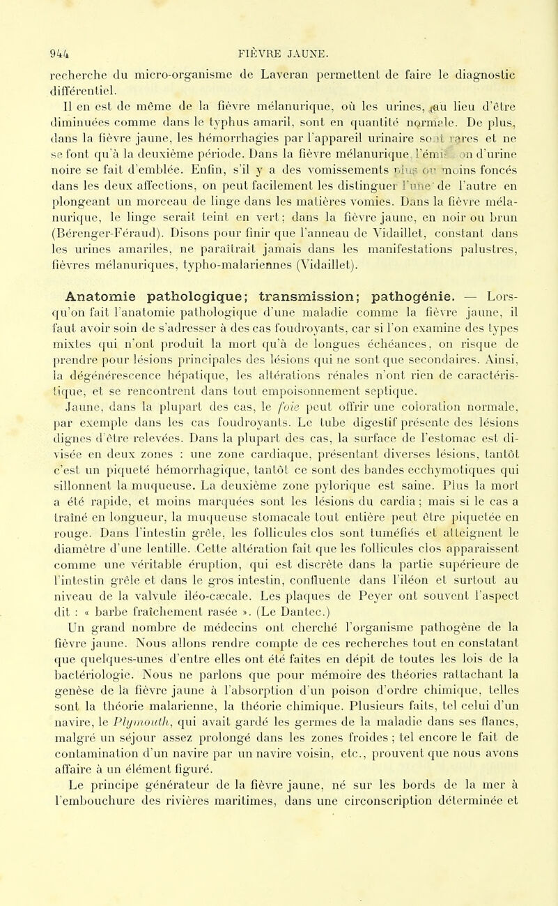 recherche du micro-org-anisme de Laveran permettent de faire le diagnostic difTérentiel. Il en est de même de la fièvre mélanurique, où les urines, ^'u lieu d'être diminuées comme dans le typhus amaril, sont en quantité nQrniple. De plus, dans la fièvre jaune, les hémorrhagies par l'appareil urinaire so.it rg-res et ne se font qu'à la deuxième période. Dans la fièvre mélanurique, l'émi? on d'urine noire se fait d'emblée. Enfin, s'il y a des vomissements piuî^ ci' moins foncés dans les deux affections, on peut facilement les distinguer l'une'de l'autre en plongeant un morceau de linge dans les matières vomies. Dans la fièvre méla- nurique, le linge serait teint en vert; dans la fièvre jaune, en noir ou brun (Bérenger-Féraud). Disons pour finir que l'anneau de Vidaillet, constant dans les urines amariles, ne paraîtrait jamais dans les manifestations palustres, fièvres mélanuriques, typho-malariennes (Vidaillet). Anatomie pathologique; transmission; pathogénie. — Lors- qu'on fait l'anatomic pathologique d'une maladie comme la fièvre jaune, il faut avoir soin de s'adresser à des cas foudroyants, car si l'on examine des types mixtes qui n'ont produit la mort qu'à de longues échéances, on risque de prendre pour lésions principales des lésions qui ne sont que secondaires. Ainsi, la dégénérescence hépatique, les altérations rénales n'ont rien de caractéris- tique, et se rencontrent dans tout empoisonnement septique. Jaune, dans la plupart des cas, le foie peut offrir une coloration normale, par exemple dans les cas foudroyants. Le tube digestif présente des lésions dignes d'être relevées. Dans la plupart des cas, la surface de l'estomac est di- visée en deux zones : une zone cardiaque, présentant diverses lésions, tantôt c'est un piqueté hémorrhagique, tantôt ce sont des bandes ecchymotiques qui sillonnent la muqueuse. La deuxième zone pylorique est saine. Plus la mort a été rapide, et moins marquées sont les lésions du cardia ; mais si le cas a traîné en longueur, la muqueuse stomacale tout entière peut être piquetée en rouge. Dans l'intestin grêle, les follicules clos sont tuméfiés et atteignent le diamètre d'une lentille. Cette altération fait que les follicules clos apparaissent comme une véritable éruption, qui est discrète dans la partie supérieure de l'intestin grêle et dans le gros intestin, confluente dans l'iléon et surtout au niveau de la valvule iléo-csecale. Les plaques de Peyer ont souvent l'aspect dit : « barbe fraîchement rasée ». (Le Dantec.) Un grand nombre de médecins ont cherché l'organisme pathogène de la fièvre jaune. Nous allons rendre compte de ces recherches tout en constatant que quelques-unes d'entre elles ont été faites en dépit de toutes les lois de la bactériologie. Nous ne parlons que pour mémoire des théories rattachant la genèse de là fièvre jaune à l'absorption d'un poison d'ordre chimique, telles sont la théorie malarienne, la théorie chimique. Plusieurs faits, tel celui d'un navire, le Plijinoutli, qui avait gardé les germes de la maladie dans ses flancs, malgré un séjour assez prolongé dans les zones froides ; tel encore le fait de contamination d'un navire par un navire voisin, etc., prouvent que nous avons affaire à un élément figuré. Le principe générateur de la fièvre jaune, né sur les bords de la mer à l'embouchure des rivières maritimes, dans une circonscription déterminée et
