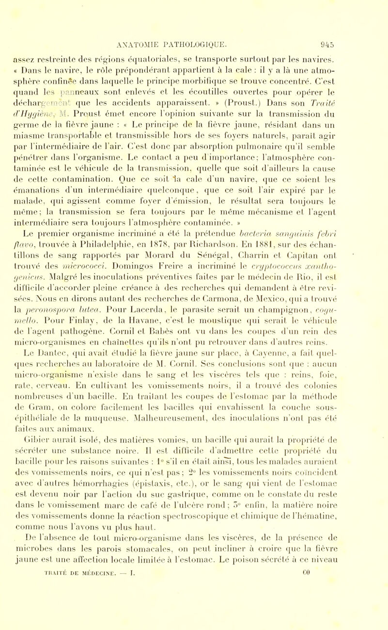 assez restreinte des régions étjuatoriales, se transporte surtout par les navires. « Dans le navire, le rôle pn'^pondérant appartient à la cale : il y a là une atmo- sphère confinée dans laquelle le principe morbitique se trouve concentré. C'est quand les p.'^.nneaux sont enlevés et les écoutilles ouvertes pour opérer le décharg-mcn' que les accidents apparaissent. » (Proust.) Dans son Traité d'Hygiène, M. Pro.ust émet encore l'opinion suivante sur la transmission du germe de la fièvre jaune : « Le principe de la fièvre jaune, résidant dans un miasme transportable et transmissible hors de ses foyers naturels, parait agir par rintermédiaire de l'air. C'est donc par absorption pulmonaire qu'il semble pénétrer dans l'organisme. Le contact a peu d importance; l'atmosphère con- taminée est le véhicule de la transmission, quelle que soit d'ailleurs la cause de celte contamination. Que ce soit la cale d'un navire, que ce soient les émanations d'un intermédiaire quelconque, que ce soit l'air expiré par le malade, qui agissent comme foyer d'émission, le résultat sera toujours le même; la transmission se fera toujours par le même mécanisme et l'agent intermédiaire sera toujours l'atmosphère contaminée. » Le premier organisme incriminé a été la prétendue bacteria san.f/uhtis fcbri /lai'O, trouvée à Philadelphie, en 187S, par Richardson. En 1881, sur des échan- tillons de sang rapportés par ÏMorard du Sénégal, Charrin et Capitan ont trouvé des microcorri. Domingos Freire a incriminé le cryptococrus xnntho- yenicus. Malgré les inoculations préventives faites par le médecin de Rio, il est difficile d'accorder pleine créance à des recherches qui demandent à être revi- sées. Nous en dirons autant des recherches de Carmona, de Mexico, qui a trouvé la peronospora luteo. Pour Lacerda, le parasite serait un champignon, coi/u- rneUo. Pour Finlay, de la Havane, c'est le moustique qui serait le véhicule de l'agent pathogène. Cornil et Rabès ont vu dans les coupes d'un rein des micro-organismes en chahietles qu'ils n'ont pu retrouver dans d'autres reins. Le Danlec, qui avait étudié la fièvre jaune sur place, à Cayenne, a fait quel- ques recherches au laboratoire de iNL Cornil. Ses conclusions sont que ; au(;un micro-organisme n'existe dans le sang et les viscères tels que : reins, foie, rate, cerveau. En cultivant les vomissements noirs, il a trouvé des colonies nombreuses d'un bacille. En Irailanl les coupes de l'estomac par la mt'thode de (jram, on colore facilement les bacilles qui envahissent la couche sous- é})illiéliale de la muqueuse. Malheureusement, des inoculations n'ont pas été faites aux animaux. Gibier aurait isolé, des matières vomies, un bacille qui aurait la propriété de sécréter une substance noire. Il est difficile d'admettre cette propriété du liacille pour les raisons suivantes : 1° s'il en était ain^, tous les malades auraient des vomissements noirs, ce qui n'est pas ; 2 les vomissements noirs coïncident avec d'autres hémorrhagies (épistaxis, etc.), or le sang qui vient de l'estomac est devenu noir par l'action du suc gastrique, comme on le constate du reste dans le vomissement marc de café de l'ulcère rond; 5 enfin, la matière noire des vomissements donne la réaction spectroscopique et chimique de l'hématine, comme nous l'avons vu plus haut. De l'absence de tout micro-organisme dans les viscères, de la présence de microbes dans les parois stomacales, on peut incliner à croire que la fièvre jaune est une aiTection locale limitée à l'estomac. Le poison sécrété à ce niveau TR.VITÉ DE MÉDECINE. — I. CO