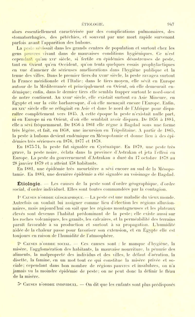 alors essentiellement caractérisée par des complications pulmonaires, des slomatorrliagies, des pétéchies, et souvent par luie mort rapide survenant parfois avant l'apparition des bubons. La })este sévissait dans les grands centres de population et surtout chez les gens pauvres vivant dans de mauvaises conditions hygiéniques, (-e n'esl cependant qu'au xvr siècle, si fertile en épidémies désastreuses de peste, tant en Orient qu'en Occident, qu'on tenta quelques essais prophylactiques en vue d'amener de sérieuses améliorations dans l'hygiène puldique et la tenue des villes. Dans le premier tiers du xvuT siècle, la peste ravagea surtout la France méridionale et l'Italie; dans le tiers moyen, elle sévit en Europe autour de la .Méditerranée et principalement en Orient, où elle demeurait en- démique; eniin, dans le dernier tiers elle sembla frapper surtout le nord-ouest de notre continent. Au xvui' siècle, elle existait surtout en Asie IMiniHU'e, en Egypte et sur la côte barbaresque, d'où elle menaçait encore l'Europe. Enfin, au XIX'' siècle elle se réfugiait en Asie et dans le nord de l'Afiique pour dispa- raître complètement vers 18i5. A cette époque la peste n'existait nulle part, ni en Europe ni en Orient, d'où elle semblait avoir disparu. De iSTA) à 1884, elle a sévi fréquemment. De 1856 à 1861 elle règne à Bagdad sous une forme très légère, et fait, en 1858, une incursion en Tripolitaine. A partir de 1805, la peste à bubons devient endémique en Mésopotamie et donne lieu à des épi- démies très sérieuses en 1876, 1877 et 1878. En 1875-74, la peste fut signalée en Cyrénaïque. En 1879, une peste très grave, la peste noire, éclata dans la province d'Astrakan et jeta l'elTroi en Europe. La peste du gouvernement d'Astrakan a duré du 17 octolnv IXIX au '28 janvier 1879 et a atteint i58 habitants. En 1881, une épidémie très meurtrière a sévi encore au sud de la .M(''S(q)o- tamie. En 188i, une dernière épidémie a été signalée au voisinage de Bagdad. Étiologie. — Les causes de la peste sont d'ordre géographique, d'ordn^ social, d'ordre individuel. Elles sont toutes commandées par la contagion. 1 Causes d'ordre géoghapiuque. — La peste est une maladie du vieux monde. Autrefois on voulait lui assigner comme lieu d'élection les rc'gions alluvion- naires, mais aujourd'hui on sait (|ue les régions montagneuses et les plateaux élevés sont devenus l'habitat |)rédominant de la peste; elle existe aussi sur les roches volcaniques, les granits, les calcaires, et la perméabilité des terrains paraît favorable à sa production et surtout à sa propagation. Lhumidil(> aidée de la chaleur passe pour favoriser son extension, et en Egypti^ elle est toujours en raison de l'humidité de l'atmosphère. 2 Causes d'ordre social. — Ces causes sont : le manque d'hygiène, la misère, l'agglomération des habitants, la mauvaise nourriture, la pénurie des aliments, la malpropreté des individus et des villes, le défaut d'aération, la disette, la famine, en un mot tout ce qui constitue la misère privée et so- ciale; cependant dans bon nomljre de régions pauvres et insalubres, on n'a jamais vu la moindre épidémie de peste: on ne peut donc la définir le fléau de la misère. 5 Causes d'ordre individuel. — On dit que les enfants sont plus prédisposés