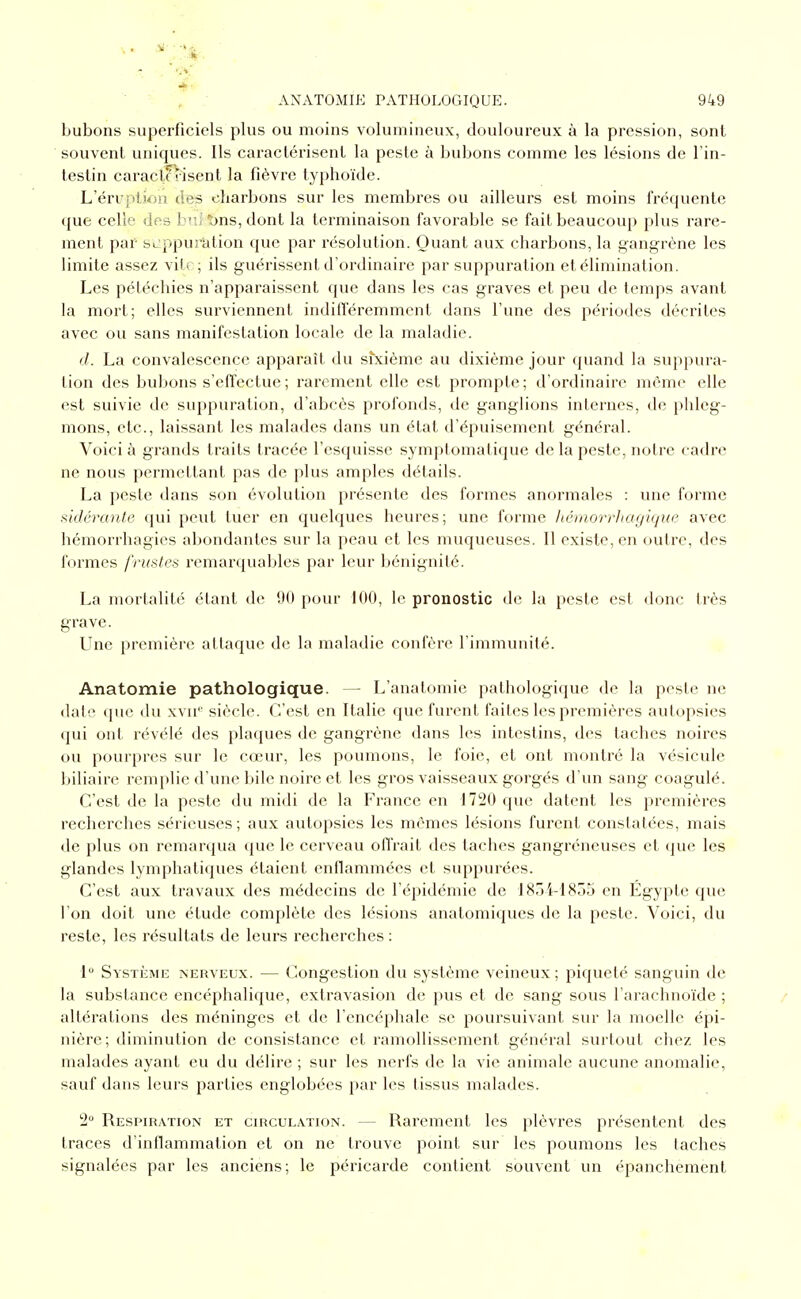 bubons superficiels plus ou moins volumineux, douloureux à la pression, sont souvent uniques. Ils caractérisent la peste à bubons comme les lésions de Tin- testin caractérisent la fièvre typhoïde. L'éruptioii des charbons sur les membres ou ailleurs est moins fréquente que celle des bvJ 1)ns, dont la terminaison favorable se fait beaucoup plus rare- ment par Sc;ppui^tion que par résolution. Quant aux charbons, la gangrène les limite assez vite; ils guérissent d'ordinaire par suppuration et élimination. Les pétéchies n'apparaissent que dans les cas graves et peu de temps avant la mort; elles surviennent indifféremment dans l'une des périodes décrites avec ou sans manifestation locale de la maladie. (/. La convalescence apparaît du sfxième au dixième jour quand la suppura- tion des bubons s'effectue ; rarement elle est prompte; d'ordinaire même elle est suivie de suppuration, d'abcès profonds, de ganglions internes, de phleg- mons, etc., laissant les malades dans un état d'épuisement général. Voici à grands traits tracée l'esquisse symptomatique de la peste, notre cadre ne nous permettant pas de plus amples détails. La peste dans son évolution présente des formes anormales : une forme sidérante qui peut tuer en quelques heures; une forme hémorrhagiquc avec hémorrhagies abondantes sur la peau et les muqueuses. Il existe, en outre, des i'ormes frustes remarquables par leur bénignité. La mortalité étant de 90 pour 100, le pronostic de la peste est donc très grave. Une première attaque de la maladie confère l'immunité. Anatomie pathologique. — L'anatomie pathologique de la peste ne date que du xvu'' siècle. C'est en Italie que furent faites les premières autopsies qui ont révélé des plaques de gangrène dans les intestins, des taches noires ou pourpres sur le cœur, les poumons, le foie, et ont montré la vésicule biliaire remplie d'une bile noire et les gros vaisseaux gorgés d'un sang coagulé. C'est de la peste du midi de la France en 1720 que datent les premières recherches sérieuses; aux autopsies les mêmes lésions furent constatées, mais de plus on remarqua que le cerveau offrait des taches gangréneuses et (jue les glandes lymphatiques étaient enflammées et suppurées. C'est aux travaux des médecins de l'épidémie de 1854-1855 en Egypte que l'on doit une étude complète des lésions anatomiques de la peste. Voici, du reste, les résultats de leurs recherches: 1 Système nerveux. — Congestion du système veineux; piqueté sanguin de la substance encéphalique, extravasion de pus et de sang sous l'arachnoïde ; altérations des méninges et de l'encéphale se poursuivant sur la moelle épi- nière; diminution de consistance et ramollissement général surtout chez les malades ayant eu du délire ; sur les nerfs de la vie animale aucune anomalie, sauf dans leurs parties englobées par les tissus malades. 2 Respiration et circulation. — Rarement les plèvres présentent des traces d'inflammation et on ne trouve point sur les poumons les taches signalées par les anciens; le péricarde contient souvent un épancheraent