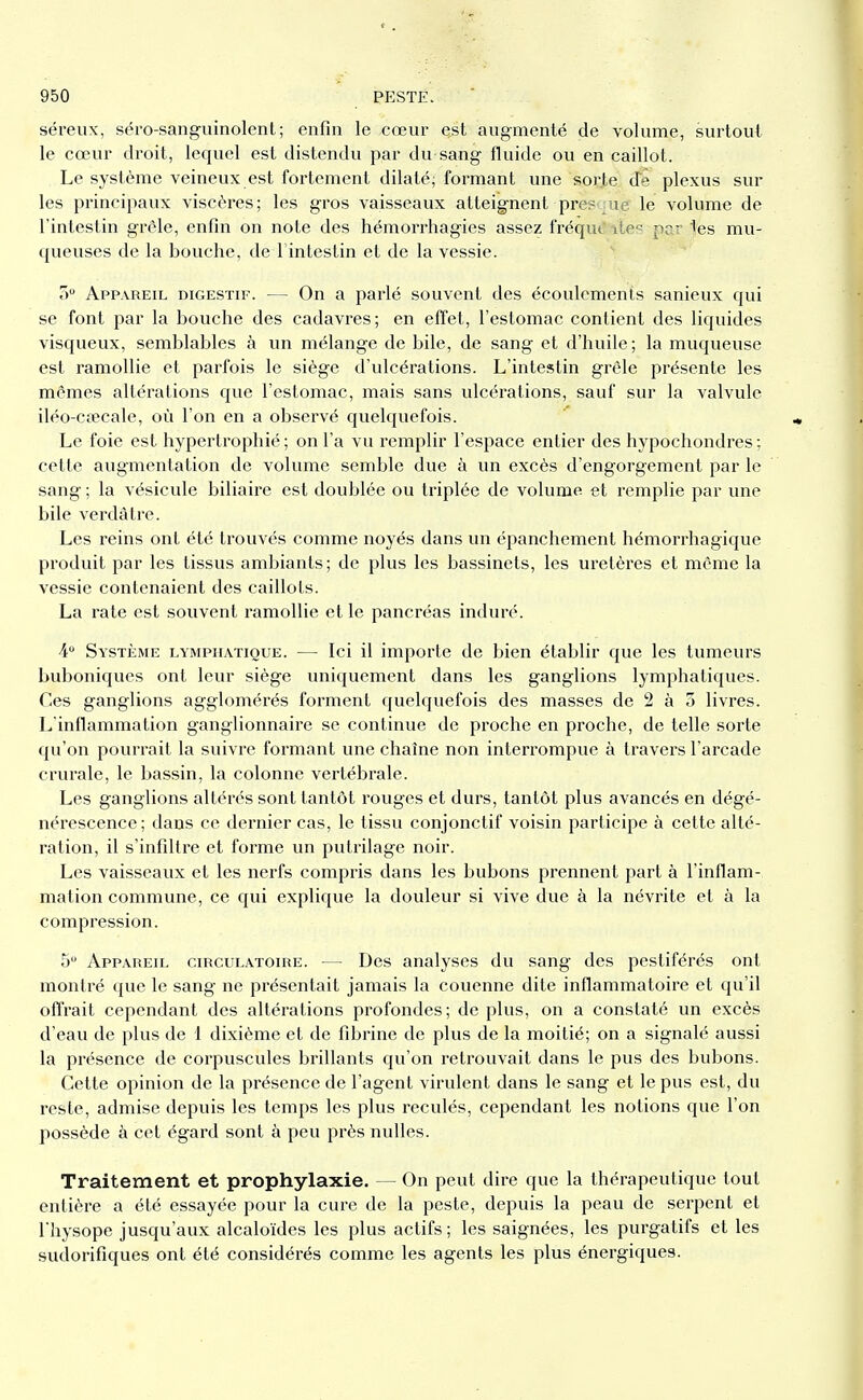 séreux, séro-sanguinolent ; enfin le cœur est augmenté de volume, surtout le cœur droit, lequel est distendu par du sang fluide ou en caillot. Le système veineux est fortement dilaté, formant une sorte de plexus sur les principaux viscères; les gros vaisseaux atteignent presque le volume de l'intestin grêle, enfin on note des hémorrhagies assez fréqut'ntes par ies mu- queuses de la bouche, de l'intestin et de la vessie. ù Appareil digestif. — On a parlé souvent des écoulements sanieux qui se font par la bouche des cadavres; en efîet, l'estomac contient des liquides visqueux, semblables à un mélange de bile, de sang et d'huile; la muqueuse est ramollie et parfois le siège d'ulcérations. L'intestin grêle présente les mêmes altérations que l'estomac, mais sans ulcérations, sauf sur la valvule iléo-cœcale, où l'on en a observé quelquefois. Le foie est hypertrophié ; on l'a vu remplir l'espace entier des hypochondres ; cette augmentation de volume semble due à un excès d'engorgement par le sang ; la vésicule biliaire est doublée ou triplée de volume et remplie par une bile verdàtre. Les reins ont été trouvés comme noyés dans un épanchement hémorrhagique produit par les tissus ambiants; de plus les bassinets, les uretères et même la vessie contenaient des caillots. La rate est souvent ramollie et le pancréas induré. A Système lymphatique. — Ici il importe de bien établir que les tumeurs buboniques ont leur siège uniquement dans les ganglions lymphatiques. Ces ganglions agglomérés forment quelquefois des masses de 2 à 5 livres. L'inflammation ganglionnaire se continue de proche en proche, de telle sorte qu'on pourrait la suivre formant une chaîne non interrompue à travers l'arcade crurale, le bassin, la colonne vertébrale. Les ganglions altérés sont tantôt rouges et durs, tantôt plus avancés en dégé- nérescence; dans ce dernier cas, le tissu conjonctif voisin participe à cette alté- ration, il s'infiltre et forme un putrilage noir. Les vaisseaux et les nerfs compris dans les bubons prennent part à l'inflam- mation commune, ce qui explique la douleur si vive due à la névi'ite et à la compression. 5 Appareil circulatoire. — Des analyses du sang des pestiférés ont montré que le sang ne présentait jamais la couenne dite inflammatoire et qu'il offrait cependant des altérations profondes; de plus, on a constaté un excès d'eau de plus de 1 dixième et de fibrine de plus de la moitié; on a signalé aussi la présence de corpuscules brillants qu'on retrouvait dans le pus des bubons. Cette opinion de la présence de l'agent virulent dans le sang et le pus est, du reste, admise depuis les temps les plus reculés, cependant les notions que l'on possède à cet égard sont à peu près nulles. Traitement et prophylaxie. — On peut dire que la thérapeutique tout entière a été essayée pour la cure de la peste, depuis la peau de serpent et riiysope jusqu'aux alcaloïdes les plus actifs; les saignées, les purgatifs et les sudorifiques ont été considérés comme les agents les plus énergiques.
