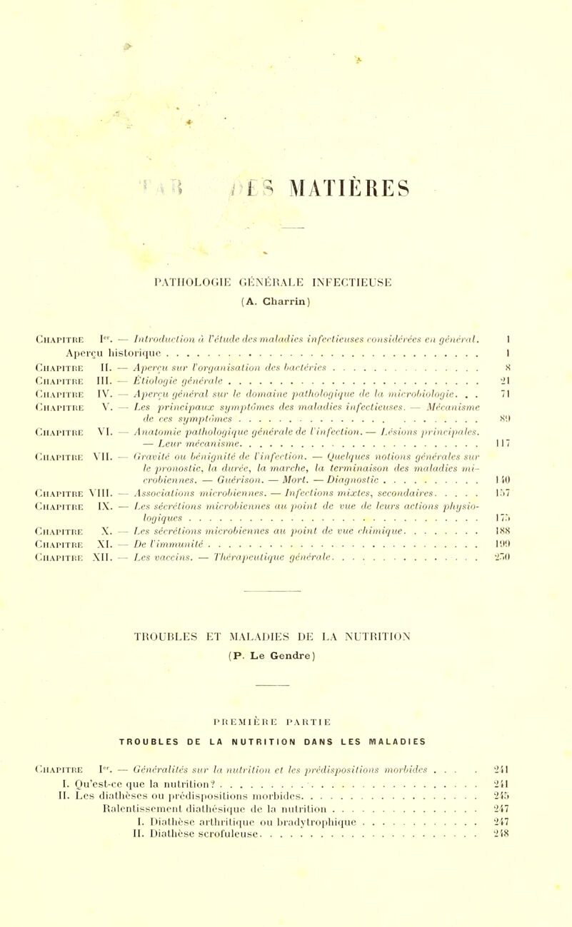 r^li T'ER MATIÈRES PATHOLOGIE GÉNÉRALE INFECTIEUSE (A. Charrin) Chapitre l. — Introduction à Vétude des tnaladies infertieuses considch'ées en général. I Aperçu hisloiiquc I Chapitre II. — Aperçu sur l'organisation des hartéries S Chapitre III. — Étiologie générale 'il Chapitre IV. — Aperçu général sur le domaine patliologique de la viirrobiologic. . . 71 Chapitre V. — Les principaux symptômes des maladies infectieuses. — Mécanisme de ces symptômes X'.l Chapitre VL — Anatomie pathologicjue générale de l'infection.— J.csions jiriïicipales. —■ Leur mécanisme 117 Chapitre VU. — Gravite ou bénignité de l'infection. — (Juelques notions générales sur le pronostic, la durée, la marche, la terminaison des maladies mi- crobiennes. — Guérison. — Mort. — Diagnostic 1 iO Chapitre \ III. — Associations microbiennes. — Infections mixtes, secondaires l.)7 Chapitre IX. — Les sécrélions niirr-obienncs au. point de vue de leurs actions physio- logiques 17.i Chapitre X. — f.cs sécrétions microbiennes au point de vue chimique IXS Chapitre XI. — De l'immunité 111!) (liiAPiTRE XII. — Les vaccins. — Thérapeutique générale 'Ï^M TROUBLES ET MALADIES DE LA NUTRITION (P. Le Gendre) PliEMIKHE PARTIE TROUBLES DE LA NUTRITION DANS LES MALADIES Chapitre I. — Généralités sur la nutrition et les pjrédispositions morbides ... . 2i\ I. Qu'est-ce que la nutrition? 241 II. Les diathèses ou prédispositions morbides 24r> Ralentissement diathésique de la nutrition '247 I. Diotlièse aiiliritique ou bradytro])hique 247