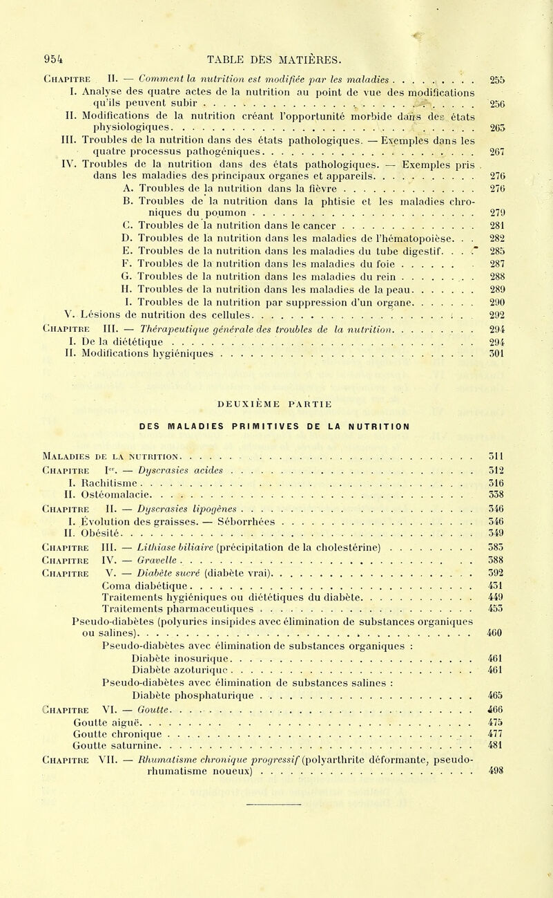 Chapitre II. — Comment la nutrition est modifiée par les maladies . 255 I. Analyse des quatre actes de la nutrition au point de vue des modifications qu'ils peuvent subir 256 II. Modifications de la nutrition créant l'opportunité morbide daiis des états physiologiques 205 III. Troubles de la nutrition dans des états pathologiques. — Exemples dans les quatre processus pathogéniques 267 IV. Troubles de la nutrition dans des états pathologiques. — Exemples pris . dans les maladies des principaux organes et appareils 270 A. Troubles de la nutrition dans la fièvre 276 B. Troubles de la nutrition dans la phtisie et les maladies chro- niques du poumon 279 C. Troubles de la nutrition dans le cancer 281 D. Troubles de la nutrition dans les maladies de l'hématopoièse. . . 282 E. Troubles de la nutrition dans les maladies du tube digestif. . . . 285 F. Troubles de la nutrition dans les maladies du foie 287 G. Troubles de la nutrition dans les maladies du rein . 288 H. Troubles de la nutrition dans les maladies de la peau 289 I. Troubles de la nutrition par suppression d'un organe 290 V. Lésions de nutrition des cellules i . . 292 Chapitre III. — Thérapeutique générale des troubles de la nutrition .■ • ■ 294 I. De la diététique 294 II. Modifications hygiéniques 301 deuxième partie des maladies primitives de la nutrition Maladies de la nutrition 311 Chapitre I. — Dyscrasies acides 512 I. Rachitisme 316 II. Ostéomalacie 358 Chapitre II. — Dyscrasies lipogènes 346 I. Évolution des graisses. — Séborrhées 546 II. Obésité 549 Chapitre III. — Lithiase biliaire (précipitation de la cholestérine) 385 Chapitre IV. — Gravelle 388 Chapitre V. — Diabète sucré (diabète vrai) 392 Coma diabétique 451 Traitements hygiéniques ou diététiques du diabète 449 Traitements pharmaceutiques 453 Pseudo-diabètes (polyuries insipides avec élimination de substances organiques ou salines) 460 Pseudo-diabètes avec élimination de substances organiques : Diabète inosurique 461 Diabète azoturiquc 461 Pseudo-diabètes avec élimination de substances salines : Diabète phosphaturique 465 Chapitre VI. — Goutte. ÂQQ Goutte aiguë 475 Goutte chronique 477 Goutte saturnine 481 Chapitre Vil. — Rhumatisme chronique pro^ressi'/ (polyarthrite déformante, pseudo- rhumatisme noueux) 498