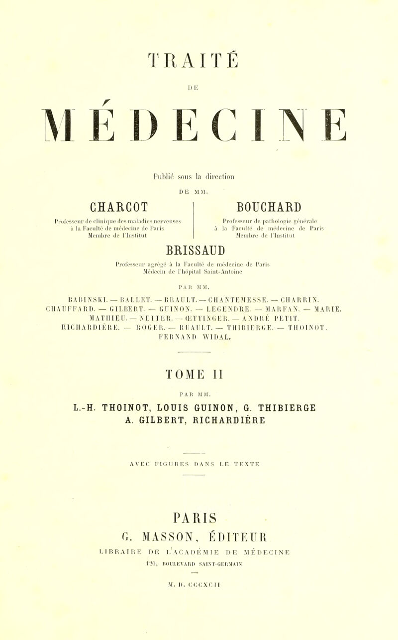 T R AIT É DE M É D E C I N E Publié sous la direction DE MM. CHARCOT BOUCHARD Professeur de clinique dos maladies nerveuses Professeur do pathologie générale à la Faculté de médecine do Paris à la Faculté de médecine de Paris Membre do l'Institut Membre de l'Institut BRISSAUD Professeur agrégé à la Faculté do médecine do Paris Médecin de l'hôpital Saint-Antoine PAR MM. BABINSKI. — BALLET. — BRAULT, — CHANTE M ESSE. — CHARRIN. CHAUFFARD. — GILBERT. — GUINON. — LE GENDRE. — MAI! FAN. — MARIE. MATHIEU. — NETTER. — ŒTTINGER. — ANDRÉ PETIT. RICHARDIÈRE. — ROGER. — RUAULT. — THIBIERGE. — THOINOT. F E R N A N D WIDAL. TOME II PAR MM. L.-H. THOINOT, LOUIS GUINON, G. THIBIERGE A. GILBERT, RICHARDIÈRE AVEC FIGURES DANS LE TEXTE PARIS G. MASSON, ÉDITEUR LIBRAIRE DE LACADÉMIE DE MÉDECINE lv20, BOULEVARD SAINT-GERMAIN m. n. cccxcii