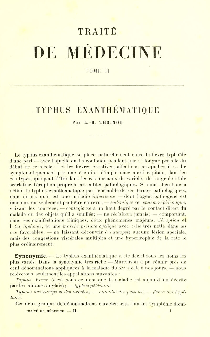 TRAITÉ DE MÉDECINE TOME II TYPHUS EXANTHÉMATIQUE Par L.-H. THOINOT Le typhus exanthématique se place naturellement entre la fièvre typhoïde d'une part — avec laquelle on l'a confondu pendant une si longue période du début de ce siècle — et les fièvres éruplives, affections auxquelles il se lie symptomatiquement par une éruption d'importance aussi capitale, dans les cas types, que peut l'être dans les cas normaux de variole, de rougeole et de scarlatine l'éruption propre à ces entités pathologiques. Si nous cherchons à définir le typhus exanthématique par l'ensemble de ses termes pathologiques, nous dirons qu'il est une maladie infectieuse — dont l'agent pathogène est inconnu, ou seulement peut-être entrevu; — endémique ou endémo-épidémique, suivant les contrées; — contagieuse à un haut degré par le contact direct du malade ou des objets qu'il a souillés: — ne récidivant jamais ; — comportant, dans ses manifestations cliniques, deux phénomènes majeurs. Y éruption et l'état typhoïde, et une marche presque cyclique avec crise très nette dans les cas favorables: — ne laissant découvrir à l'autopsie aucune lésion spéciale, mais des congestions viscérales multiples et une hypertrophie de la rate le plus ordinairement. Synonymie. — Le typhus exanthématique a été décrit sous les noms les plus variés. Dans la synonymie très riche — Murchison a pu réunir près de cent dénominations appliquées à la maladie du xV siècle à nos jours, — nous relèverons seulement les appellations suivantes : Typhus Fever (c'est sous ce nom que la maladie est aujourd'hui décrite par les auteurs anglais) ; — typhus pétéchial. Typhus des camps et des armées; —maladie des prisons; -—fièvre des hôpi- taux. Ces deux groupes de dénominations caractérisent, l'un un symptôme domi-