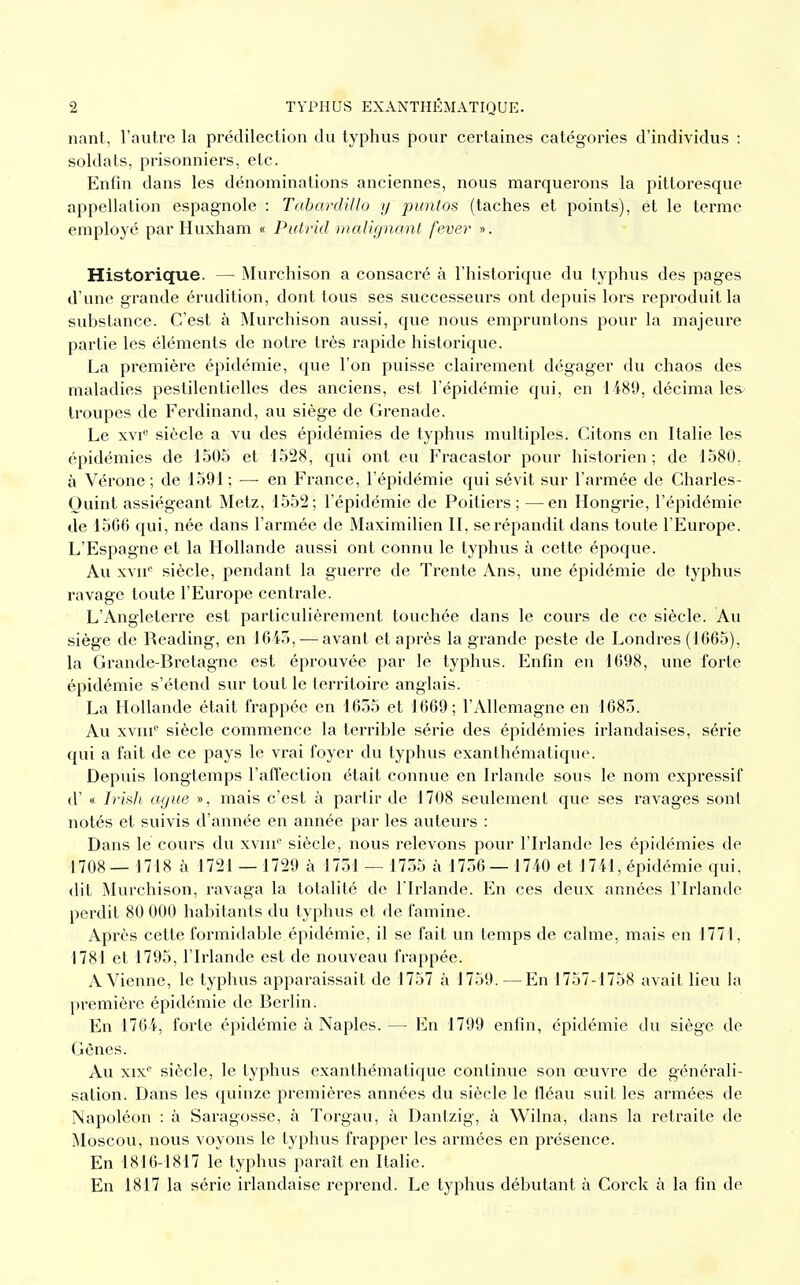 nant, l'autre la prédilection du typhus pour certaines catégories d'individus : soldats, prisonniers, etc. Enfin dans les dénominations anciennes, nous marquerons la pittoresque appellation espagnole : TàbardUlo y puntos (taches et points), et le terme employé par Huxham « Putrid malignant fever ». Historique. — Murchison a consacré à l'historique du typhus des pages d'une grande érudition, dont tous ses successeurs ont depuis lors reproduit la substance. C'est à Murchison aussi, que nous empruntons pour la majeure partie les éléments de notre très rapide historique. La première épidémie, que l'on puisse clairement dégager du chaos des maladies pestilentielles des anciens, est l'épidémie qui, en 1489, décima les troupes de Ferdinand, au siège de Grenade. Le xvie siècle a vu des épidémies de typhus multiples. Citons en Italie les épidémies de 1505 et 1528, qui ont eu Fracastor pour historien; de 1580. à Vérone; de 1591; — en France, l'épidémie qui sévit sur l'armée de Charles- Quint assiégeant Metz, 1552; l'épidémie de Poitiers; —en Hongrie, l'épidémie de 15G6 qui, née dans l'armée de Maximilien II, se répandit dans toute l'Europe. L'Espagne et la Hollande aussi ont connu le typhus à cette époque. Au xvne siècle, pendant la guerre de Trente Ans, une épidémie de typhus ravage toute l'Europe centrale. L'Angleterre est particulièrement touchée dans le cours de ce siècle. Au siège de Reading, en 1045, — avant et après la grande peste de Londres (1005), la Grande-Bretagne est éprouvée par le typhus. Enfin en 1098, une forte épidémie s'étend sur tout le territoire anglais. La Hollande était frappée en 1055 et 1009; l'Allemagne en 1085. Au xvme siècle commence la terrible série des épidémies irlandaises, série qui a fait de ce pays le vrai foyer du typhus exanthématique. Depuis longtemps l'affection était connue en Irlande sous le nom expressif d'« Irish agite », mais c'est à partir de 1708 seulement que ses ravages sont notés et suivis d'année en année par les auteurs : Dans le cours du xvme siècle, nous relevons pour l'Irlande les épidémies de 1708— 1718 à 1721 — 1729 à 1751 — 1755 à 1750— 1740 et 1741, épidémie qui. dit Murchison, ravaga la totalité de l'Irlande. En ces deux années l'Irlande perdit 80 000 habitants du typhus et de famine. Après cette formidable épidémie, il se fait un temps de calme, mais en 1771, 1781 et 1795, l'Irlande est de nouveau frappée. A Vienne, le typhus apparaissait de 1757 à 1759. —En 1757-1758 avait lieu la première épidémie de Berlin. En 1704, forte épidémie à Naples. — En 1799 enfin, épidémie du siège de Gènes. Au xixe siècle, le typhus exanthématique continue son œuvre de générali- sation. Dans les quinze premières années du siècle le fléau suit les armées de Napoléon : à Saragosse, à Torgau, à Dantzig, à Wilna, dans la retraite de Moscou, nous voyons le typhus frapper les armées en présence. En 1810-1817 le typhus paraît en Italie. En 1817 la série irlandaise reprend. Le typhus débutant à Corck à la fin de