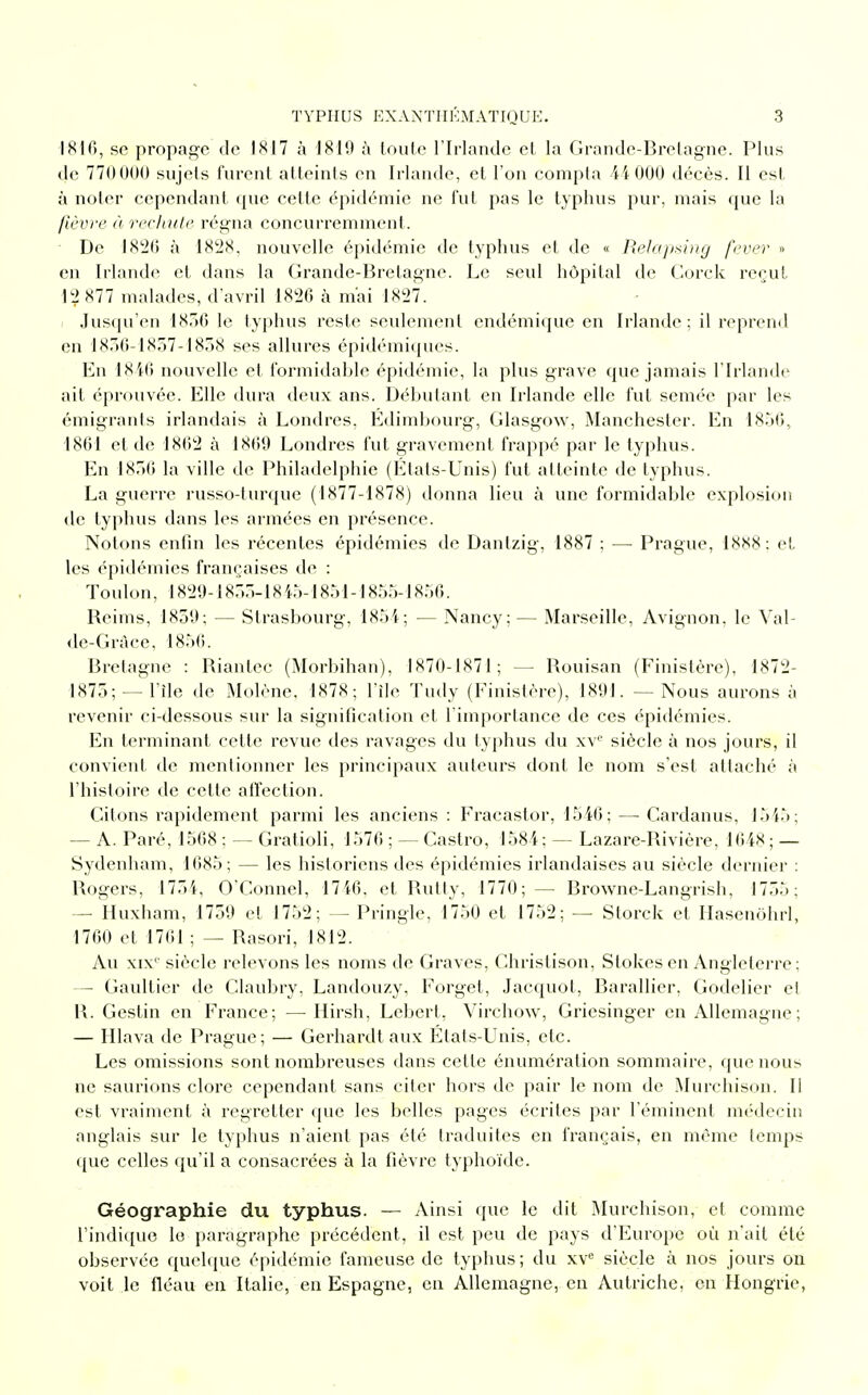 1816, se propage de 1817 à 1819 à toute l'Irlande et la Grande-Bretagne. Plus de 770000 sujets furent atteints on Irlande, et l'on compta 44 000 décès. Il est à noter cependant (pie cette épidémie ne fut pas le typhus pur, mais que la fièvre à rechute, régna concurremment. De 1826 à 1828. nouvelle épidémie de typhus et de « Relapsing fever » en Irlande et dans la Grande-Bretagne. Le seul hôpital de Corck reçut 12 877 malades, d'avril 1826 à m'ai 1827. Jusqu'en 1856 le typhus reste seulement endémique en Irlande; il reprend en 1836-1837-1838 ses allures épidémiques. En 1846 nouvelle et formidable épidémie, la plus grave que jamais l'Irlande ait éprouvée. Elle dura deux ans. Débutant en Irlande elle fut semée par les émigranls irlandais à Londres, Edimbourg, Glasgow, Manchester. En 1856, 1861 et de 1862 à 1860 Londres fut gravement frappé par le typhus. En 1836 la ville de Philadelphie (États-Unis) fut atteinte de typhus. La guerre russo-turque (1877-1878) donna lieu à une formidable explosion de typhus dans les armées en présence. Notons enfin les récentes épidémies de Dantzig, 1887 ; —■ Prague, 18X8; et les épidémies françaises de : Toulon, 1820-1855-1845-1851-1855-1856. Beims, 1850; — Strasbourg, 1854; — Nancy;— Marseille, Avignon, le Val- de-Graee, 1856. Bretagne : Biantec (Morbihan), 1870-1871; -- Bouisan (Finistère), 1872- 1X75; —l'île de Molène, 1878; File Tudy (Finistère), 1891. — Nous aurons ;i revenir ci-dessous sur la signification et l'importance de ces épidémies. En terminant cette revue des ravages du typhus du xvc siècle à nos jours, il convient de mentionner les principaux auteurs dont le nom s'est attaché à l'histoire de cette affection. Citons rapidement parmi les anciens : Fracastor, 1546; —• Cardanus, 1545; — A. Paré, 1568 ; — Gratioli, 1576 ; — Castro, 1584; — Lazare-Rivière, 1648 ; — Sydenham, 1685; — les historiens des épidémies irlandaises au siècle dernier : Rogers, 1754, O'Connel, 1746. et Butty, 1770;— Browne-Langrish, 1755; — Huxham, 1750 et 1752; — Pringle, 1750 et 1752; — Storck et Hasenôhrl, 1760 et 1761 ; — Basori, 1812. Au xix'' siècle relevons les noms de Graves, Christison, Slokes en Angleterre ; — Gaultier de Claubry, Landouzy, Forget, Jacquot, Barallier, Godelier el IL Gestin en France; —Hirsh, Lebert, Virchow, Griesinger en Allemagne; — Hlava de Prague; — Gerhardt aux États-Unis, etc. Les omissions sont nombreuses dans cette énumération sommaire, que nous ne saurions clore cependant sans citer hors de pair le nom de Murchison. Il est vraiment à regretter que les belles pages écrites par l'éminent médecin anglais sur le typhus n'aient pas été traduites en français, en même temps <pie celles qu'il a consacrées à la fièvre typhoïde. Géographie du typhus. — Ainsi que le dit Murchison, et comme l'indique lo paragraphe précédent, il est peu de pays d'Europe où n'ait été observée quelque épidémie fameuse de typhus; du xve siècle à nos jours on voit le fléau en Italie, en Espagne, en Allemagne, en Autriche, en Hongrie,