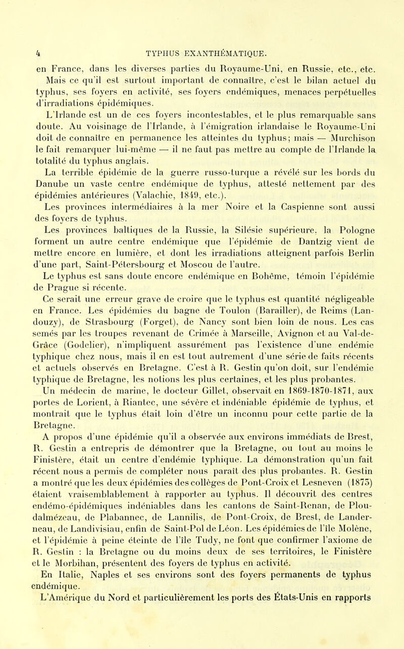 en France, dans les diverses parties du Royaume-Uni, en Russie, etc., etc. Mais ce qu'il est surtout important de connaître, c'est le bilan actuel du typhus, ses foyers en activité, ses foyers endémiques, menaces perpétuelles d'irradiations épidémiques. L'Irlande est un de ces foyers incontestables, et le plus remarquable sans doute. Au voisinage de l'Irlande, à l'émigration irlandaise le Royaume-Uni doit de connaître en permanence les atteintes du typhus; mais — Murchison le fait remarquer lui-même — il ne faut pas mettre au compte de l'Irlande la totalité du typhus anglais. La terrible épidémie de la guerre russo-turque a révélé sur les bords du Danube un vaste centre endémique de typhus, attesté nettement par des épidémies antérieures (Valachie, 1849, etc.). Les provinces intermédiaires à la mer Noire et la Caspienne sont aussi des foyers de typhus. Les provinces baltiques de la Russie, la Silésie supérieure, la Pologne forment un autre centre endémique que l'épidémie de Dantzig vient de mettre encore en lumière, et dont les irradiations atteignent parfois Berlin d'une part, Saint-Pétersbourg et Moscou de l'autre. Le typhus est sans doute encore endémique en Bohême, témoin l'épidémie de Prague si récente. Ce serait une erreur grave de croire que le typhus est quantité négligeable en France. Les épidémies du bagne de Toulon (Barailler), de Reims (Lan- douzy), de Strasbourg (Forget), de Nancy sont bien loin de nous. Les cas semés par les troupes revenant de Crimée à Marseille, Avignon et au Val-de- Gràce (Godelier), n'impliquent assurément pas l'existence d'une endémie typhique chez nous, mais il en est tout autrement d'une série de faits récents et actuels observés en Bretagne. C'est à R. Gestin qu'on doit, sur l'endémie typhique de Bretagne, les notions les plus certaines, et les plus probantes. Un médecin de marine, le docteur Gillet, observait en 1869-1870-1871, aux portes de Lorient, à Riantec, une sévère et indéniable épidémie de typhus, et montrait que le typhus était loin d'être un inconnu pour cette partie de la Bretagne. A propos d'une épidémie qu'il a observée aux environs immédiats de Brest, R. Gestin a entrepris de démontrer que la Bretagne, ou tout au moins le Finistère, était un centre d'endémie typhique. La démonstration qu'un fait récent nous a permis de compléter nous paraît des plus probantes. R. Gestin a montré que les deux épidémies des collèges de Pont-Croix et Lesneven (1875) étaient vraisemblablement à rapporter au typhus. Il découvrit des centres endémo-épidémiques indéniables dans les cantons de Saint-Renan, de Plou- dalmézeau, de Plabannec, de Lannilis, de Pont-Croix, de Brest, de Lander- neau, de Landivisiau, enfin de Saint-Pol de Léon. Les épidémies de l'île Molène, et l'épidémie à peine éteinte de l'île Tudy, ne font que confirmer l'axiome de R. Gestin : la Bretagne ou du moins deux de ses territoires, le Finistère et le Morbihan, présentent des foyers de typhus en activité. En Italie, Naples et ses environs sont des foyers permanents de typhus endémique. L'Amérique du Nord et particulièrement les ports des États-Unis en rapports