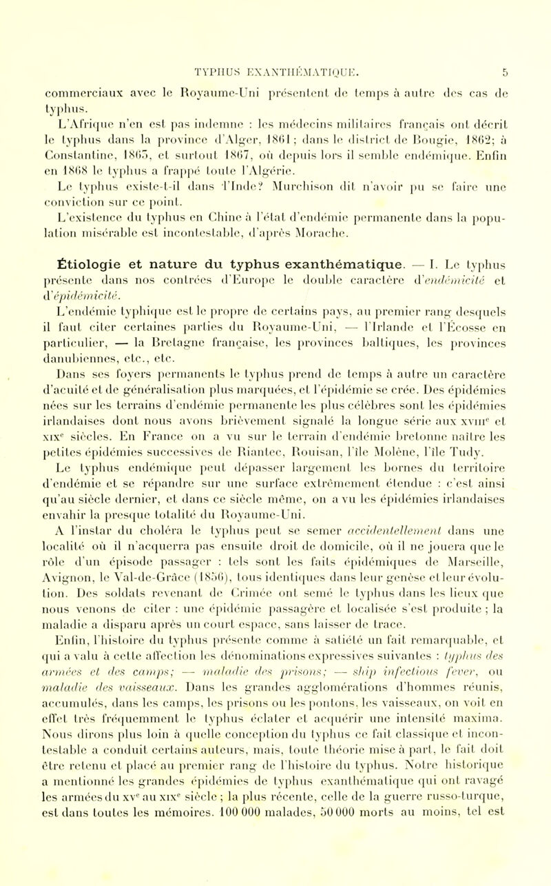 commerciaux avec le Royaume-Uni présentent de temps à autre des cas de typhus. L'Afrique n'en est pas indemne : les médecins militaires français ont décrit le typhus dans la province d'Alger, 1861; dans le district de Bougie, 1862; à Conslantine, 1865, et surtout 1867, où depuis lors il semble endémique. Enfin en 1868 le typhus a frappé toute l'Algérie. Le typhus existe-t-il dans l'Inde? Murchison dit n'avoir pu se faire une conviction sur ce point. L'existence du typhus en Chine à l'état d'endémie permanente dans la popu- lation misérable est incontestable, d'après Morache. Étiologie et nature du typhus exanthématique. — I. Le typhus présente dans nos contrées d'Europe le double caractère à'endémicité et d'épidémicité. L'endémie lyphique est le propre de certains pays, au premier rang desquels il faut citer certaines parties du Royaume-Uni, — l'Irlande et l'Ecosse en particulier, — la Bretagne française, les provinces baltiques, les provinces danubiennes, etc., etc. Dans ses foyers permanents le typhus prend de temps à autre un caractère d'acuité et de généralisation plus marquées, et l'épidémie se crée. Des épidémies nées sur les terrains d'endémie permanente les plus célèbres sont les épidémies irlandaises dont nous avons brièvement signalé la longue série aux xvin° et xix'' siècles. En France on a vu sur le terrain d'endémie bretonne naître les petites épidémies successives de Riantec, Rouisan, l'île Molène, l'île Tudy. Le typhus endémique peut dépasser largement les bornes du territoire d'endémie et se répandre sur une surface extrêmement étendue : c'est ainsi qu'au siècle dernier, et dans ce siècle même, on a vu les épidémies irlandaises envahir la presque totalité du Royaume-Uni. A l'instar du choléra le typhus peut se semer accidentellement dans une localité où il n'acquerra pas ensuite droit de domicile, où il ne jouera que le rôle d'un épisode passager : tels sont les faits épidémiques de Marseille, Avignon, le Val-de-Grâce (1856), tous identiques dans leur genèse elleur évolu- tion. Des soldats revenant de Crimée ont semé le typhus dans les lieux que nous venons de citer : une épidémie passagère et localisée s'est produite ; la maladie a disparu après un court espace, sans laisser de trace. Enfin, l'histoire du typhus présente comme à satiété un fait remarquable, et qui a valu à cette affection les dénominations expressives suivantes : typhus des armées et des camps; — maladie des prisons; — ship infections fever, ou maladie des vaisseaux. Dans les grandes agglomérations d'hommes réunis, accumulés, dans les camps, les prisons ou les pontons, les vaisseaux, on voit en effet très fréquemment le typhus éclater et acquérir une intensité maxima. Nous dirons plus loin à quelle conception du typhus ce fait classique et incon- testable a conduit certains auteurs, mais, toute théorie mise à part , le fait doit être retenu et placé au premier rang de l'histoire du typhus. Notre historique a mentionné les grandes épidémies de typhus exanthématique qui ont ravagé les armées du xv° au xixe siècle ; la plus récente, celle de la guerre russo-turque, est dans toutes les mémoires. 100 000 malades, 50000 morts au moins, tel est