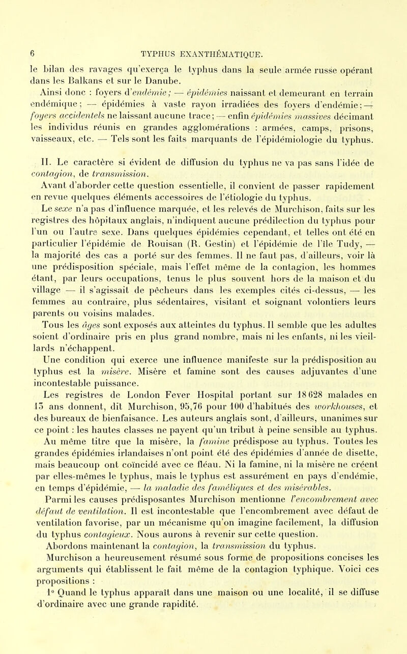 le bilan des ravages qu'exerça le typhus dans la seule armée russe opérant dans les Balkans et sur le Danube. Ainsi donc : foyers d'endémie; — épidémies naissant et demeurant en terrain endémique ; — épidémies à vaste rayon irradiées des foyers d'endémie ; — foyers accidentels ne laissant aucune trace; — enfin épidémies massives décimant les individus réunis en grandes agglomérations : armées, camps, prisons, vaisseaux, etc. — Tels sont les faits marquants de l'épidémiologie du typhus. II. Le caractère si évident de diffusion du typhus ne va pas sans l'idée de contagion, de transmission. Avant d'aborder cette question essentielle, il convient de passer rapidement en revue quelques éléments accessoires de l'étiologie du typhus. Le sexe n'a pas d'influence marquée, et les relevés de Murchison, faits sur les registres des hôpitaux anglais, n'indiquent aucune prédilection du typhus pour l'un ou l'autre sexe. Dans quelques épidémies cependant, et telles ont été en particulier l'épidémie de Rouisan (R. Gestin) et l'épidémie de l'île Tudy, — la majorité des cas a porté sur des femmes. Il ne faut pas, d'ailleurs, voir là une prédisposition spéciale, mais l'effet même de la contagion, les hommes étant, par leurs occupations, tenus le plus souvent hors de la maison et du village — il s'agissait de pêcheurs dans les exemples cités ci-dessus, — les femmes au contraire, plus sédentaires, visitant et soignant volontiers leurs parents ou voisins malades. Tous les âges sont exposés aux atteintes du typhus. Il semble que les adultes soient d'ordinaire pris en plus grand nombre, mais ni les enfants, ni les vieil- lards n'échappent. Une condition qui exerce une influence manifeste sur la prédisposition au typhus est la misère. Misère et famine sont des causes adjuvantes d'une incontestable puissance. Les registres de London Fever Hospital portant sur 18 628 malades en 13 ans donnent, dit Murchison, 95,76 pour 100 d'habitués des workhouses, et des bureaux de bienfaisance. Les auteurs anglais sont, d'ailleurs, unanimes sur ce point : les hautes classes ne payent qu'un tribut à peine sensible au typhus. Au même titre que la misère, la famine prédispose au typhus. Toutes les grandes épidémies irlandaises n'ont point été des épidémies d'année de disette, mais beaucoup ont coïncidé avec ce fléau. Ni la famine, ni la misère ne créent par elles-mêmes le typhus, mais le typhus est assurément en pays d'endémie, en temps d'épidémie, —■ la maladie des faméliques et des misérables. Parmi les causes prédisposantes Murchison mentionne Vencombrement avec défaut de ventilation. Il est incontestable que l'encombrement avec défaut de ventilation favorise, par un mécanisme qu'on imagine facilement, la diffusion du typhus contagieux. Nous aurons à revenir sur cette question. Abordons maintenant la contagion, la transmission du typhus. Murchison a heureusement résumé sous forme de propositions concises les arguments qui établissent le fait même de la contagion typhique. Voici ces propositions : 1° Quand le typhus apparaît dans une maison ou une localité, il se diffuse d'ordinaire avec une grande rapidité.
