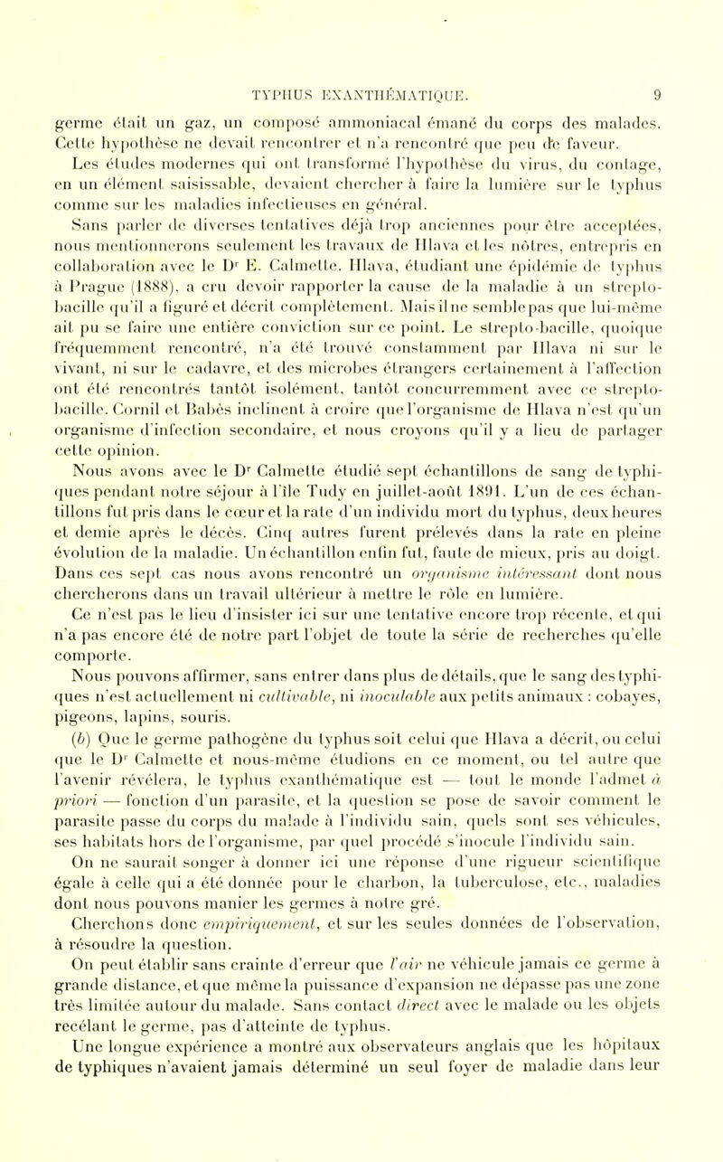 germe était un gaz, un composé ammoniacal émané du corps des malades. Cette hypothèse ne devait rencontrer et n'a rencontré que peu de faveur. Les éludes modernes qui ont transformé l'hypothèse du virus, du coulage, en un élément saisissable, devaient chercher à faire la lumière sur le typhus comme sur les maladies infectieuses en général. Sans parler de diverses tentatives déjà trop anciennes pour être acceptées, nous mentionnerons seulement les travaux de Hlava elles nôtres, entrepris en collaboration avec le D1' E. Cahnette. Hlava, étudiant une épidémie de typhus à Prague (1888), a cru devoir rapporter la cause de la maladie à un strepto- hacille qu'il a figuré et décrit complètement. Maisilne semblepas que lui-même ait pu se faire une entière conviction sur ce point. Le strepto-bacille, quoique fréquemment rencontré, n'a été trouvé constamment par Hlava ni sur le vivant, ni sur le cadavre, et des microbes étrangers certainement à l'affection ont été rencontrés tantôt isolément, tantôt concurremment avec ce strepto- bacille. Corail et Babès inclinent à croire que l'organisme de Hlava n'est qu'un organisme d'infection secondaire, et nous croyons qu'il y a lieu de partager cette opinion. Nous avons avec le Dr Calmette étudié sept échantillons de sang de typhi- ques pendant notre séjour à l'île Tudy en juillet-août 1801. L'un de ces échan- tillons fut pris dans le cœur et la rate d'un individu mort du typhus, deux heures et demie après le décès. Cinq autres furent prélevés dans la rate en pleine évolution de la maladie. Un échantillon enfin fut, faute de mieux, pris au doigt . Dans ces sept cas nous avons rencontré un organisme intéressant dont nous chercherons dans un travail ultérieur à mettre le rôle en lumière. Ce n'est pas le lieu d'insister ici sur une tentative encore trop récente, et qui n'a pas encore été de notre part l'objet de toute la série de recherches qu'elle comporte. Nous pouvons affirmer, sans entrer dans plus de détails, que le sang des typhi- ques n'est actuellement ni cultivable, ni inoculable aux petits animaux : cobayes, pigeons, lapins, souris. (b) Que le germe pathogène du typhus soit celui que Hlava a décrit, ou celui que le Dr Calmette et nous-mème étudions en ce moment, ou tel autre que l'avenir révélera, le typhus exanthématique est ■— tout le monde l'admet à priori — fonction d'un parasite, et la question se pose de savoir comment le parasite passe du corps du malade à l'individu sain, quels sont ses véhicules, ses habitats hors de l'organisme, par quel procédé s'inocule l'individu sain. On ne saurait songer à donner ici une réponse d'une rigueur scientifique égale à celle qui a été donnée pour le charbon, la tuberculose, etc., maladies dont nous pouvons manier les germes à notre gré. Cherchons donc empiriquement, et sur les seules données de l'observation, à résoudre la question. On peut établir sans crainte d'erreur que ïair ne véhicule jamais ce germe à grande dislance, et que môme la puissance d'expansion ne dépasse pas une zone très limitée autour du malade. Sans contact direct avec le malade ou les objets recélant le germe, pas d'atteinte de typhus. Une longue expérience a montré aux observateurs anglais que les hôpitaux de typhiques n'avaient jamais déterminé un seul foyer de maladie dans leur