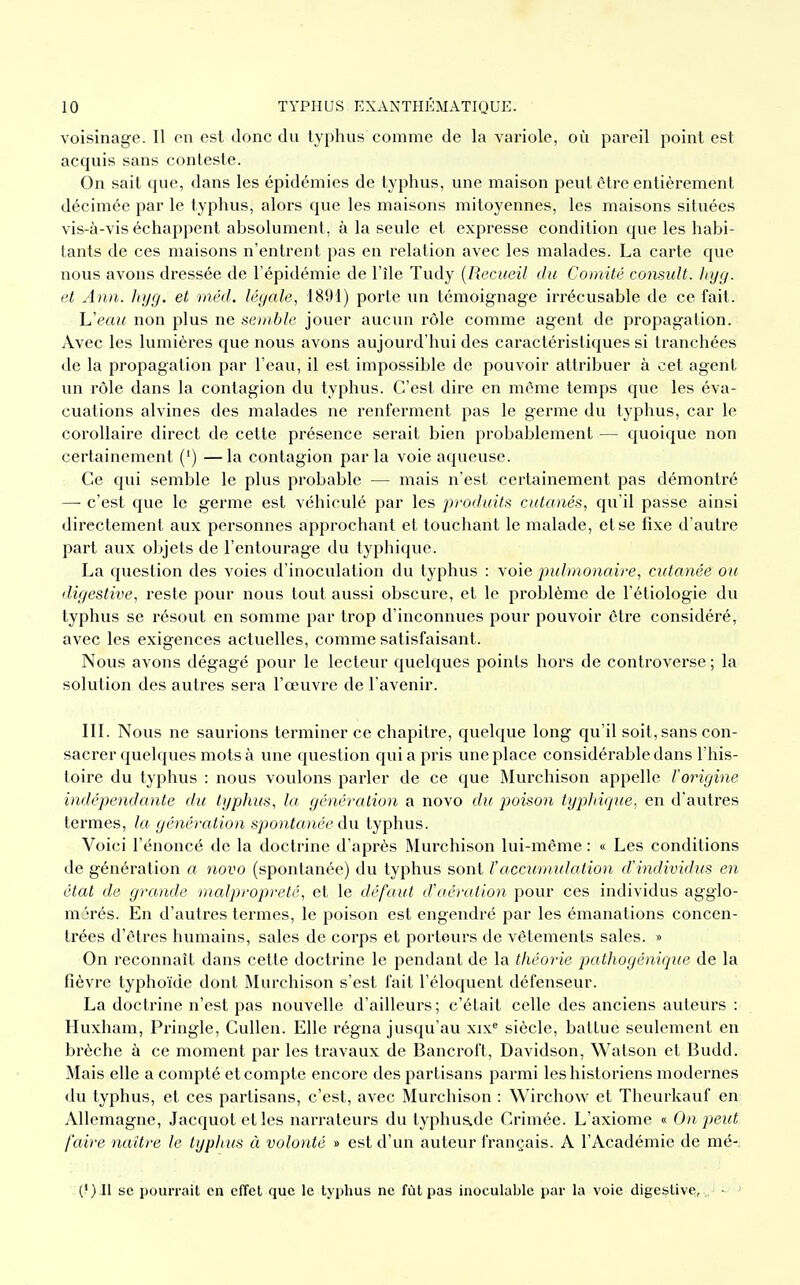 voisinage. Il en est donc du typhus comme de la variole, où pareil point est acquis sans conteste. On sait que, dans les épidémies de typhus, une maison peut être entièrement décimée par le typhus, alors que les maisons mitoyennes, les maisons situées vis-à-vis échappent absolument, à la seule et expresse condition que les habi- tants de ces maisons n'entrent pas en relation avec les malades. La carte que nous avons dressée de l'épidémie de l'île Tudy (Recueil du Comité consult. hyg. et Ann. hyg. et méd. légale, 1891) porte un témoignage irrécusable de ce fait. h'eau non plus ne semble jouer aucun rôle comme agent de propagation. Avec les lumières que nous avons aujourd'hui des caractéristiques si tranchées de la propagation par l'eau, il est impossible de pouvoir attribuer à cet agent, un rôle dans la contagion du typhus. C'est dire en môme temps que les éva- cuations alvines des malades ne renferment pas le germe du typhus, car le corollaire direct de cette présence serait bien probablement — quoique non certainement (') —la contagion parla voie aqueuse. Ce qui semble le plus probable — mais n'est certainement pas démontré — c'est que le germe est véhiculé par les produits cutanés, qu'il passe ainsi directement aux personnes approchant et touchant le malade, et se fixe d'autre part aux ohjets de l'entourage du typhique. La question des voies d'inoculation du typhus : voie pulmonaire, cutanée ou digestive, reste pour nous tout aussi obscure, et le problème de l'étiologie du typhus se résout en somme par trop d'inconnues pour pouvoir être considéré, avec les exigences actuelles, comme satisfaisant. Nous avons dégagé pour le lecteur quelques points hors de controverse ; la solution des autres sera l'œuvre de l'avenir. III. Nous ne saurions terminer ce chapitre, quelque long qu'il soit, sans con- sacrer quelques mots à une question quia pris une place considérable dans l'his- toire du typhus : nous voulons parler de ce que Murchison appelle l'origine indépendante du typhus, la génération a novo du poison typhique, en d'autres termes, la génération spontanée du typhus. Voici l'énoncé de la doctrine d'après Murchison lui-même : « Les conditions de génération a novo (spontanée) du typhus sont ïaccumulation d'individus en état de grande malpropreté, et le défaut d'aération pour ces individus agglo- mérés. En d'autres termes, le poison est engendré par les émanations concen- trées d'êtres humains, sales de corps et porteurs de vêtements sales. » On reconnaît dans cette doctrine le pendant de la théorie pathogénique de la fièvre typhoïde dont Murchison s'est fait l'éloquent défenseur. La doctrine n'est pas nouvelle d'ailleurs; c'était celle des anciens auteurs : Huxham, Pringle, Cullen. Elle régna jusqu'au xixe siècle, battue seulement en brèche à ce moment par les travaux de Bancroft, Davidson, Watson et Budd. Mais elle a compté et compte encore des partisans parmi les historiens modernes du typhus, et ces partisans, c'est, avec Murchison : Wirchow et Theurkauf en Allemagne, Jacquotetles narrateurs du typhus.de Crimée. L'axiome « On peut faire naître le typlnis à volonté » est d'un auteur français. A l'Académie de mé- se pourrait en effet que le typhus ne fût pas inoculable par la voie digestive,