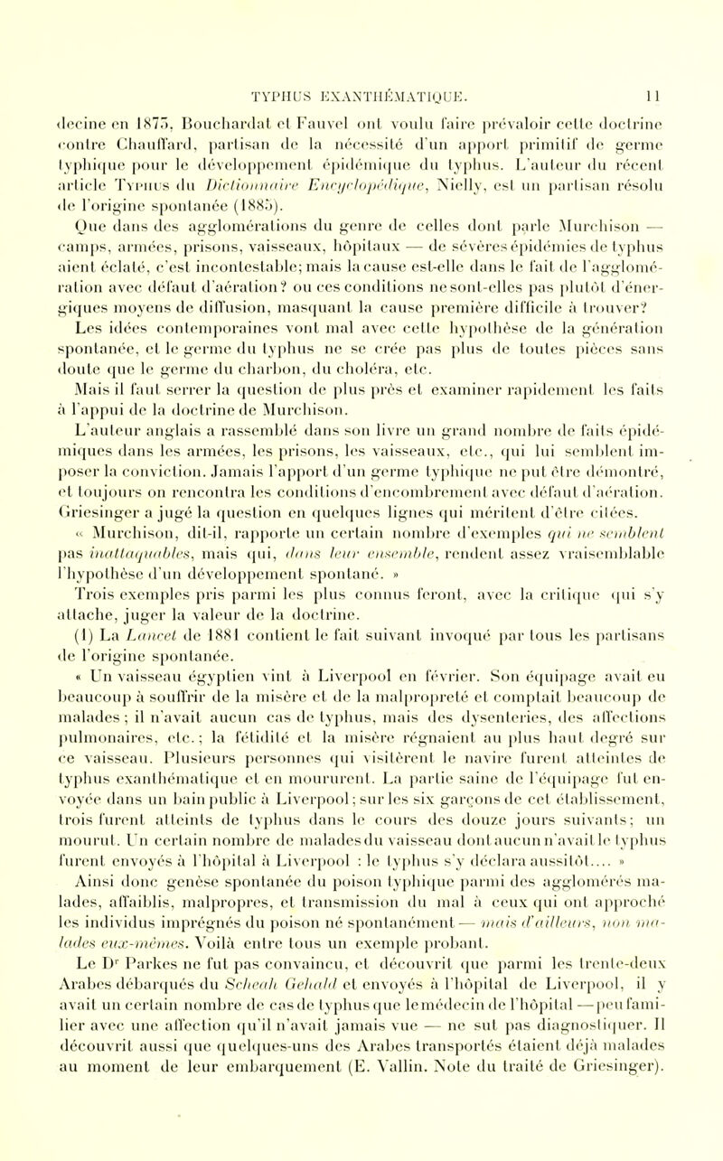 decine en 187.. Bouchardat et Fauve] ont voulu faire prévaloir celte doctrine contre Chauffard, partisan de la nécessité d'un apport primitif de germe typhique pour le développement épidémique du typhus. L'auteur du récent article Typhus du Dictionnaire Encyclopédique, Nielly, est un partisan résolu de l'origine spontanée (1885). Que dans des agglomérations du genre de celles dont parle Murchison — camps, armées, prisons, vaisseaux, hôpitaux — de sévères épidémies de typhus aient éclaté, c'est incontestable; mais la cause est-elle dans le fait de l'agglomé- ration avec défaut d'aération? ou ces conditions ne sont-elles pas plutôt d'éner- giques moyens de diffusion, masquant la cause première difficile à trouver? Les idées contemporaines vont mal avec cette hypothèse de la génération spontanée, et le germe du typhus ne se crée pas plus de toutes pièces sans doute que le germe du charbon, du choléra, etc. Mais il faut serrer la question de plus près et examiner rapidement les faits à l'appui de la doctrine de Murchison. L'auteur anglais a rassemblé dans son livre un grand nombre de faits épidé- miques dans les armées, les prisons, les vaisseaux, etc., qui lui semblent im- poser la conviction. Jamais l'apport d'un germe typhique ne put être démontré, et toujours on rencontra les conditions d'encombrement avec défaut d'aération. Griesinger a jugé la question en quelques lignes qui méritent d'être citées. « Murchison, dit-il, rapporte un certain nombre d'exemples qui ne semblent pas inattaquables, mais qui, dans leur ensemble, rendent assez vraisemblable l'hypothèse d'un développement spontané. » Trois exemples pris parmi les plus connus feront, avec la critique qui s'y attache, juger la valeur de la doctrine. (1) La Lancet de 1881 contient le fait suivant invoqué par tous les partisans de l'origine spontanée. « Un vaisseau égyptien vint à Liverpool en février. Son équipage avait eu beaucoup à souffrir de la misère et de la malpropreté cl comptait beaucoup de malades ; il n'avait aucun cas de typhus, mais des dysenteries, des affections pulmonaires, etc.; la fétidité et la misère régnaient au plus haut degré sur ce vaisseau. Plusieurs personnes qui visitèrent le navire furent atteintes de typhus exanthématique et en moururent. La partie saine de l'équipage fut en- voyée dans un bain public à Liverpool ; sur les six garçons de cet établissement, trois furent atteints de typhus dans le cours des douze jours suivants; un mourut. Un certain nombre de malades du vaisseau dont aucun n'avait le typhus furent envoyés à l'hôpital à Liverpool : le typhus s'y déclara aussitôt.... » Ainsi donc genèse spontanée du poison typhique parmi des agglomérés ma- lades, affaiblis, malpropres, et transmission du mal à ceux qui ont approché les individus imprégnés du poison né spontanément— mais d'ailleurs, non. ma- intien eux-mêmes. Voilà entre tous un exemple probant. Le Dr Parkes ne fut pas convaincu, et découvrit que parmi les trente-deux Arabes débarqués du Scheah Gehald et envoyés à l'hôpital de Liverpool, il y avait un certain nombre de cosde typhus que lemédecin de l'hôpital—peu fami- lier avec une affection qu'il n'avait jamais vue — ne sut pas diagnostiquer. Il découvrit aussi que quelques-uns des Arabes transportés étaient déjà malades au moment de leur embarquement (E. Vallin. Note du traité de Griesinger).