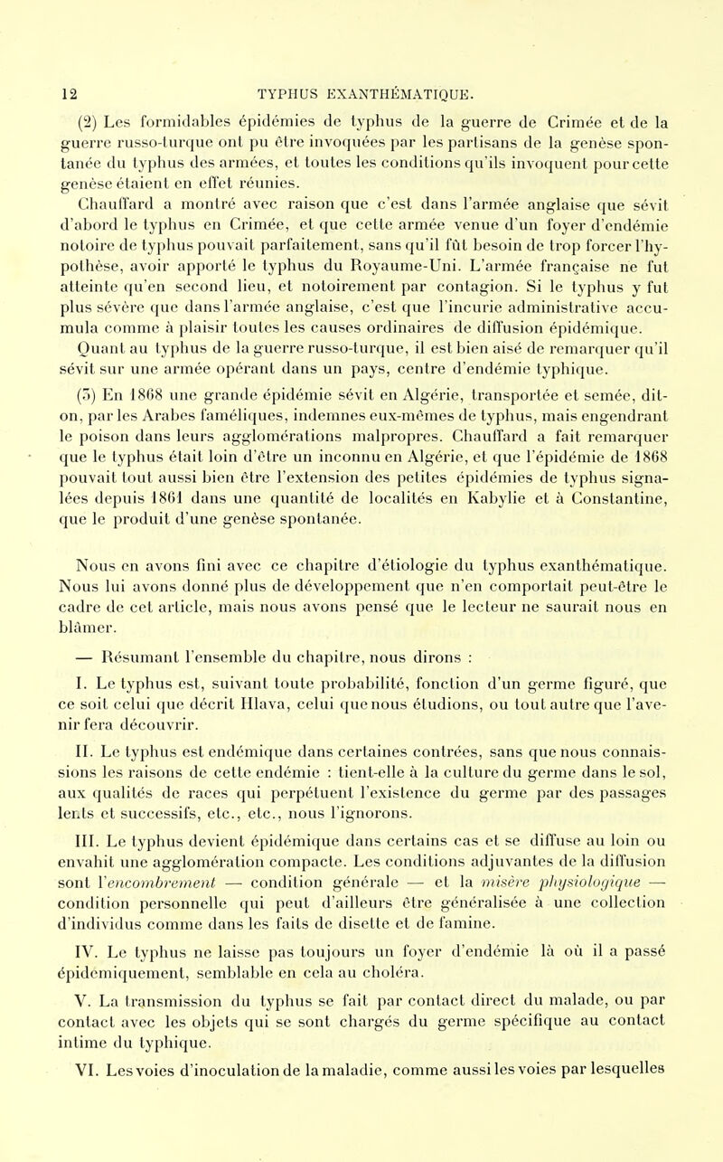 (2) Les formidables épidémies de typhus de la guerre de Crimée et de la guerre russo-turque ont pu être invoquées par les partisans de la genèse spon- tanée du typhus des armées, et toutes les conditions qu'ils invoquent pour cette genèse étaient en effet réunies. Chauffard a montré avec raison que c'est dans l'armée anglaise que sévit d'abord le typhus en Crimée, et que cette armée venue d'un foyer d'endémie notoire de typhus pouvait parfaitement, sans qu'il fût besoin de trop forcer l'hy- pothèse, avoir apporté le typhus du Royaume-Uni. L'armée française ne fut atteinte qu'en second lieu, et notoirement par contagion. Si le typhus y fut plus sévère que dans l'armée anglaise, c'est que l'incurie administrative accu- mula comme à plaisir toutes les causes ordinaires de diffusion épidémique. Quant au typhus de la guerre russo-turque, il est bien aisé de remarquer qu'il sévit sur une armée opérant dans un pays, centre d'endémie typhique. (3) En 1868 une grande épidémie sévit en Algérie, transportée et semée, dit- on, par les Arabes faméliques, indemnes eux-mêmes de typhus, mais engendrant le poison dans leurs agglomérations malpropres. Chauffard a fait remarquer que le typhus était loin d'être un inconnu en Algérie, et que l'épidémie de 1868 pouvait tout aussi bien être l'extension des petites épidémies de typhus signa- lées depuis 1861 dans une quantité de localités en Kabylie et à Constantine, que le produit d'une genèse spontanée. Nous en avons fini avec ce chapitre d'étiologie du typhus exanthématique. Nous lui avons donné plus de développement que n'en comportait peut-être le cadre de cet article, mais nous avons pensé que. le lecteur ne saurait nous en blâmer. — Résumant l'ensemble du chapitre, nous dirons : I. Le typhus est, suivant toute probabilité, fonction d'un germe figuré, que ce soit celui que décrit Hlava, celui que nous étudions, ou tout autre que l'ave- nir fera découvrir. II. Le typhus est endémique dans certaines contrées, sans que nous connais- sions les raisons de cette endémie : tient-elle à la culture du germe dans le sol, aux qualités de races qui perpétuent l'existence du germe par des passages lents et successifs, etc., etc., nous l'ignorons. III. Le typhus devient épidémique dans certains cas et se diffuse au loin ou envahit une agglomération compacte. Les conditions adjuvantes de la diffusion sont Y encombrement —• condition générale — et la misère physiologique — condition personnelle qui peut d'ailleurs être généralisée à une collection d'individus comme dans les faits de disette et de famine. IV. Le typhus ne laisse pas toujours un foyer d'endémie là où il a passé épidemiquement, semblable en cela au choléra. V. La transmission du typhus se fait par contact direct du malade, ou par contact avec les objets qui se sont chargés du germe spécifique au contact intime du typhique. VI. Les voies d'inoculation de la maladie, comme aussi les voies par lesquelles