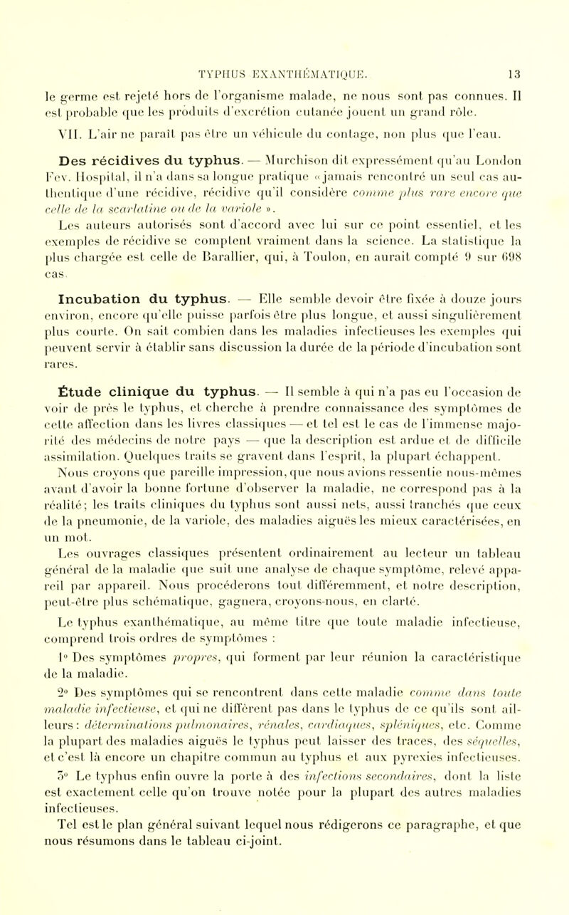 le germe est rejeté hors de l'organisme malade, ne nous sont pas connues. Il est probable que les produits d'excrétion cutanée jouent un grand rôle. VII. L'air ne paraît pas être un véhicule du coulage, non plus que l'eau. Des récidives du typhus. — Murchison dit expressément qu'au London Fev. Hospital, il n'a dans sa longue pratique «jamais rencontré un seul cas au- thentique d'une récidive, récidive qu'il considère comme plus rare encore que celle île la scarlatine onde la variole ». Les auteurs autorisés sont d'accord avec lui sur ce point essentiel, et les exemples de récidive se comptent vraiment dans la science. La statistique la plus chargée est celle de Barallier, qui, à Toulon, en aurait compté 9 sur (iilX cas. Incubation du typhus. — Elle semble devoir être fixée à douze jours environ, encore qu'elle puisse parfois être plus longue, et aussi singulièrement plus courte. On sait combien dans les maladies infectieuses les exemples qui peuvent servir à établir sans discussion la durée de la période d'incubation sont rares. Étude clinique du typhus. — Il semble à qui n'a pas eu l'occasion de voir de près le typhus, et cherche à prendre connaissance des symptômes de cette affection dans les livres classiques — et tel est le cas de l'immense majo- rité des médecins de notre pays — que la description est ardue et de difficile assimilation. Quelques traits se gravent dans l'esprit, la plupart échappent. Nous croyons que pareille impression, que nous avions ressentie nous-mêmes avant d'avoir la bonne fortune d'observer la maladie, ne correspond pas à la réalité; les traits cliniques du typhus sont aussi nets, aussi tranchés que ceux de la pneumonie, de la variole, des maladies aiguës les mieux caractérisées, en un mot. Les ouvrages classiques présentent ordinairement au lecteur un tableau général de la maladie que suit une analyse de chaque symptôme, relevé appa- reil par appareil. Nous procéderons tout différemment, et notre description, peut-être plus schématique, gagnera, croyons-nous, en clarté. Le typhus exanthématique, au même titre que toute maladie infectieuse, comprend trois ordres de symptômes : 1° Des symptômes propres, qui forment par leur réunion la caractéristique de la maladie. 2° Des symptômes qui se rencontrent dans cette maladie comme dans toute maladie infectieuse, et qui ne diffèrent pas dans le typhus de ce qu'ils sont ail- leurs: déterminations pulmonaires, rénales, cardiaques, spléniques, etc. Comme la plupart des maladies aiguës le typhus peut, laisser des traces, des séquelles, et c'est là encore un chapitre commun au typhus et aux pyrexies infectieuses. 5° Le typhus enfin ouvre la porte à des infections secondaires, dont la liste est exactement celle qu'on trouve notée pour la plupart des autres maladies infectieuses. Tel est le plan général suivant lequel nous rédigerons ce paragraphe, et que nous résumons dans le tableau ci-joint.