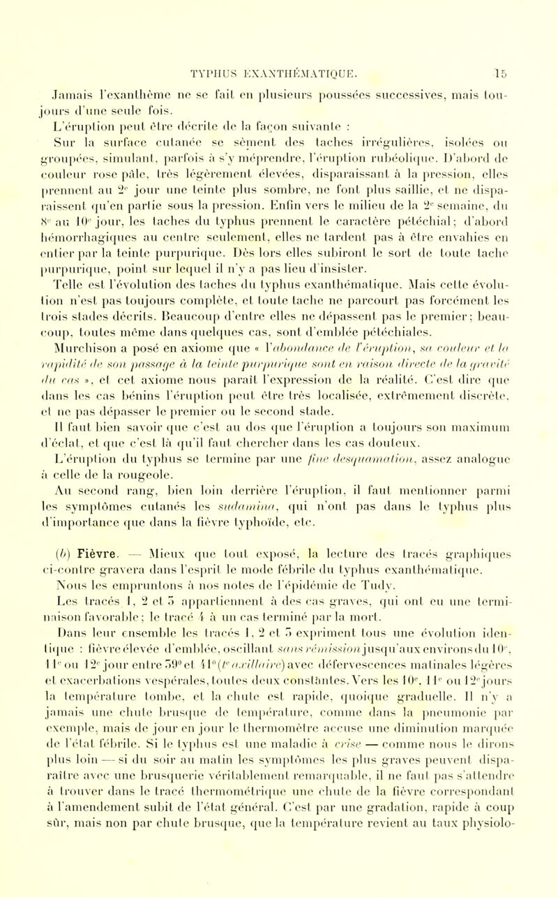 Jamais l'exanthème ne se fait en plusieurs poussées successives, mais tou- jours d'une seule fois. L'éruption peut être décrite de la façon suivante : Sur la surface cutanée se sèment des taches irrégulières, isolées ou groupées, simulant, parfois à s'y méprendre, l'éruption rubéolique. D'abord de couleur rose pâle, 1res légèrement élevées, disparaissant à la pression, elles prennent au 2'' jour une teinte plus sombre, ne font plus saillie, et ne dispa- raissent qu'en partie sous la pression. Enfin vers le milieu de la 2e semaine, du 8e au 10e jour, les taches du typhus prennent le caractère pétéchial; d'abord hémorrhagiques au centre seulement, elles ne tardent pas à être envahies en entier par la teinte purpurique. Dès lors elles subiront le sort de toute tache purpurique, point sur lequel il n'y a pas lieu d'insister. Telle est l'évolution des taches du typhus exanthématique. Mais cette évolu- tion n'est pas toujours complète, et toute tache ne parcourt pas forcément les trois stades décrits. Beaucoup d'entre elles ne dépassent pas le premier; beau- coup, toutes même dans quelques cas, sont d'emblée pétéchiales. Murchison a posé en axiome que « Y abondance de V éruption, sa couleur et la rapidité de son passage à la teinte purpurique sont en raison, directe de la gravité du ru* », et cet axiome nous paraît l'expression de la réalité. C'est dire que dans les cas bénins l'éruption peut être très localisée, extrêmement discrète, et ne pas dépasser le premier ou le second stade. Il faut bien savoir que c'est au dos que l'éruption a toujours son maximum d'éclat, et que c'est là qu'il faut chercher dans les cas douteux. L'éruplion du typhus se termine par une fine desquamation, assez analogue à celle de la rougeole. Au second rang, bien loin derrière l'éruption, il faut mentionner parmi les symptômes cutanés les sudamina, qui n'ont pas dans le typhus plus d'importance que dans la fièvre typhoïde, etc. (6) Fièvre. - - Mieux que tout exposé, la lecture des tracés graphiques ci-contre gravera dans l'esprit le mode fébrile du typhus exanthématique. Nous les empruntons à nos notes de l'épidémie de Tudy. Les tracés 1, 2 et 5 appartiennent à des cas graves, qui ont eu une termi- naison favorable; le tracé i à un cas terminé par la mort. Dans leur ensemble les tracés 1, 2 et 5 expriment tous une évolution iden- tique : fièvreélevée d'emblée, oscillant sans rémission jusqu'aux environs du 10'', 1 l 'on 12ejour entre39°et H°(teaxillairë)avec défervescences matinales légères et exacerbations vespérales, toutes deux constantes. Vers les 10e, 1 Ie ou l2ejours la température tombe, et la chute est rapide, quoique graduelle. Il n'y a jamais une chute brusque de température, comme dans la pneumonie par exemple, mais de jour en jour le thermomètre accuse une diminution marquée de l'état fébrile. Si le typhus est une maladie à crise — comme nous le dirons plus loin — si du soir au matin les symptômes les plus graves peuvent dispa- raître avec une brusquerie véritablement remarquable, il ne faut pas s'attendre à trouver dans le tracé thermométrique une chute de la fièvre correspondant à l'amendement subit de l'état général. C'est par une gradation, rapide à coup sûr, mais non par chute brusque, que la température revient au taux physiolo-