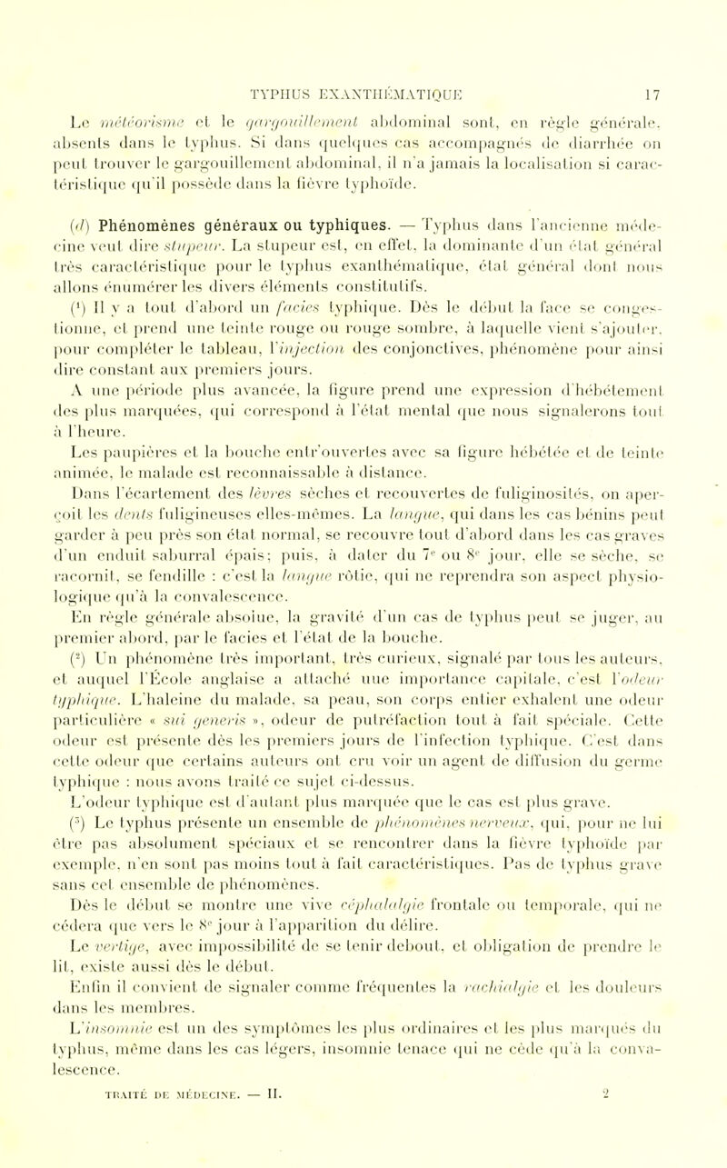Le météorisme et le gargouillement abdominal sont, en règle générale, absents dans le typhus. Si dans quelques cas accompagnés de diarrhée on peut trouver le gargouillement abdominal, il n'a jamais la localisation si carac- téristique qu'il possède dans la fièvre typhoïde. (d) Phénomènes généraux ou typhiques. —Typhus dans l'ancienne méde- cine vent dire stupeur. La stupeur est, en effet, la dominante d'un état général très caractéristique pour le typhus exanthéma tique, état général dont nous allons énûmérerles divers éléments constitutifs. (•) Il y a tout d'abord un faciès typhique. Dès le début la face se conges- tionne, et prend une teinte rouge ou rouge sombre, à laquelle vicia s'ajouter, pour compléter le tableau, l'injection des conjonctives, phénomène pour ainsi dire constant aux premiers jours. A une période plus avancée, la figure prend une expression d'hébétement des plus marquées, qui correspond à l'état mental que nous signalerons tout à l'heure. Les paupières et la bouche entr'ouvertes avec sa figure hébétée et de teinte animée, le malade est reconnaissable à distance. Dans l'écartement des lèvres sèches et recouvertes de fuliginosilés, on aper- çoil les dents fuligineuses elles-mêmes. La langue, qui dans les cas bénins peut garder à peu près son état normal, se recouvre tout d'abord dans les cas graves d'un enduit saburral épais; puis, à dater du 7e ou 8e jour, elle se sèche, se racornit, se fendille : c'est la langue rôtie, qui ne reprendra son aspect physio- logique qu'à la convalescence. En règle générale absolue, la gravité d'un cas de typhus peut se juger, au premier abord, par le faciès et l'état de la bouche. (2) Un phénomène très important, très curieux, signalé par tous les auteurs, et auquel l'Ecole anglaise a attaché une importance capitale, c'est l'odeur typhique. L'haleine du malade, sa peau, son corps entier exhalent une odeur particulière « siti generis », odeur de putréfaction tout à fait spéciale. Cette odeur est présente dès les premiers jours de l'infection typhique. C'est dans cette odeur que certains auteurs ont cru voir un agent de diffusion du germe typhique : nous avons traité ce sujet ci-dessus. L'odeur typhique est d'autant plus marquée que le cas est plus grave. (r>) Le typhus présente un ensemble de phénomènes nerveux, qui. pour ne lui être pas absolument spéciaux et se rencontrer dans la fièvre typhoïde' par exemple, n'en sont pas moins tout à fait caractéristiques. Pas de typhus grave sans cet ensemble de phénomènes. Dès le début se montre une vive céphalalgie frontale ou temporale, qui ne cédera que vers le 8° jour à l'apparition du délire. Le vertige, avec impossibilité de se tenir debout, et obligation de prendre le lit, existe aussi dès le début. Enfin il convient de signaler comme fréquentes la rachialgie et les douleurs dans les membres. L'insomnie est un des symptômes les plus ordinaires et les plus marqués du typhus, même dans les cas légers, insomnie tenace qui ne cède qu'à la conva- lescence. TRAITÉ DE MÉDECINE. — II. '2