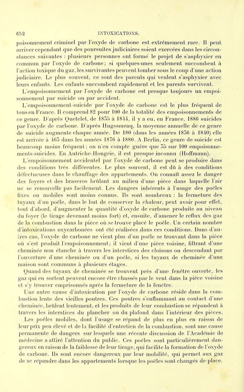 poisonnement criminel par l'oxyde de carbone est extrêmement rare. Il peut arriver cependant que des poursuites judiciaires soient exercées dans les circon- stances suivantes : plusieurs personnes ont formé le projet de s'asphyxier en commun par l'oxyde de carbone; si quelques-unes seulement succombent à l'action toxique du gaz. les survivantes peuvent tomber sous le coup d'une action judiciaire. Le plus souvent, ce sont des parents qui veulent s'asphyxier avec leurs enfants. Les enfants succombent rapidement et les parents survivent. L'empoisonnement par l'oxyde de carbone est presque toujours un empoi- sonnement par suicide ou par accident. L'empoisonnement-suicide par l'oxyde de carbone est le plus fréquent de tous en France. Il comprend 82 pour 100 de la totalité des empoisonnements de ce genre. D'après Ouetelet, de 1855 à 1844, il y a eu, en France, 1886 suicides par l'oxyde de carbone. D'après Hugounenq, la moyenne annuelle de ce genre de suicide augmente chaque année. De 180 (dans les années 1850 à 1840) elle est arrivée à 465 dans les années 1876 à 1880. A Berlin, ce genre de suicide est beaucoup moins fréquent ; on n'en compte guère que 55 sur 100 empoisonne- ments-suicides. En Autriche-Hongrie, il est presque inconnu (Hoffmann). L'empoisonnement accidentel par l'oxyde de carbone peut se produire dans des conditions très différentes. Le plus souvent, il est dû à des conditions défectueuses dans le chauffage des appartements. On connaît assez le danger des foyers et des braseros brûlant au milieu d'une pièce dans laquelle l'air ne se renouvelle pas facilement. Les dangers inhérents à l'usage des poêles fixes ou mobiles sont moins connus. Ils sont nombreux : la fermeture des tuyaux d'un poêle, dans le but de conserver la chaleur, peut avoir pour effet, tout d'abord, d'augmenter la quantité d'oxyde de carbone produite au niveau du foyer (le tirage devenant moins fort) et, ensuite, d'amener le reflux des gaz de la combustion dans la pièce où se trouve placé le poêle. Un certain nombre d'intoxications oxycarbonées ont été réalisées .dans ces conditions. Dans d'au- tres cas, l'oxyde de carbone ne vient plus d'un poêle se trouvant dans la pièce où s'est produit l'empoisonnement; il vient d'une pièce voisine, filtrant d'une cheminée non étanche à travers les interstices des cloisons ou descendant par l'ouverture d'une cheminée ou d'un poêle, si les tuyaux de cheminée d'une maison sont communs à plusieurs étages. Quand des tuyaux de cheminée se trouvent près d'une fenêtre ouverte, les gaz qui en sortent peuvent encore être chassés par le vent dans la pièce voisine et s'y trouver emprisonnés après la fermeture de la fenêtre. Une autre cause d'intoxication par l'oxyde de carbone réside dans la com- bustion lente des vieilles poutres. Ces poutres s'enflammant au contact d'une cheminée, brûlent lentement, et les produits de leur combustion se répandent à travers les interstices du plancher ou du plafond dans l'intérieur des pièces. Les poêles mobiles, dont l'usage se répand de plus en plus en raison de leur prix peu élevé et de la facilité d'entretien de la combustion, sont une cause permanente de dangers sur lesquels une récente discussion de l'Académie de médecine a attiré l'attention du public. Ces poêles sont particulièrement dan- gereux en raison de la faiblesse de leur tirage, qui facilite la formation de l'oxyde de carbone. Ils sont encore dangereux par leur mobilité, qui permet aux gaz de se répandre dans les appartements lorsque les poêles sont changés de place.