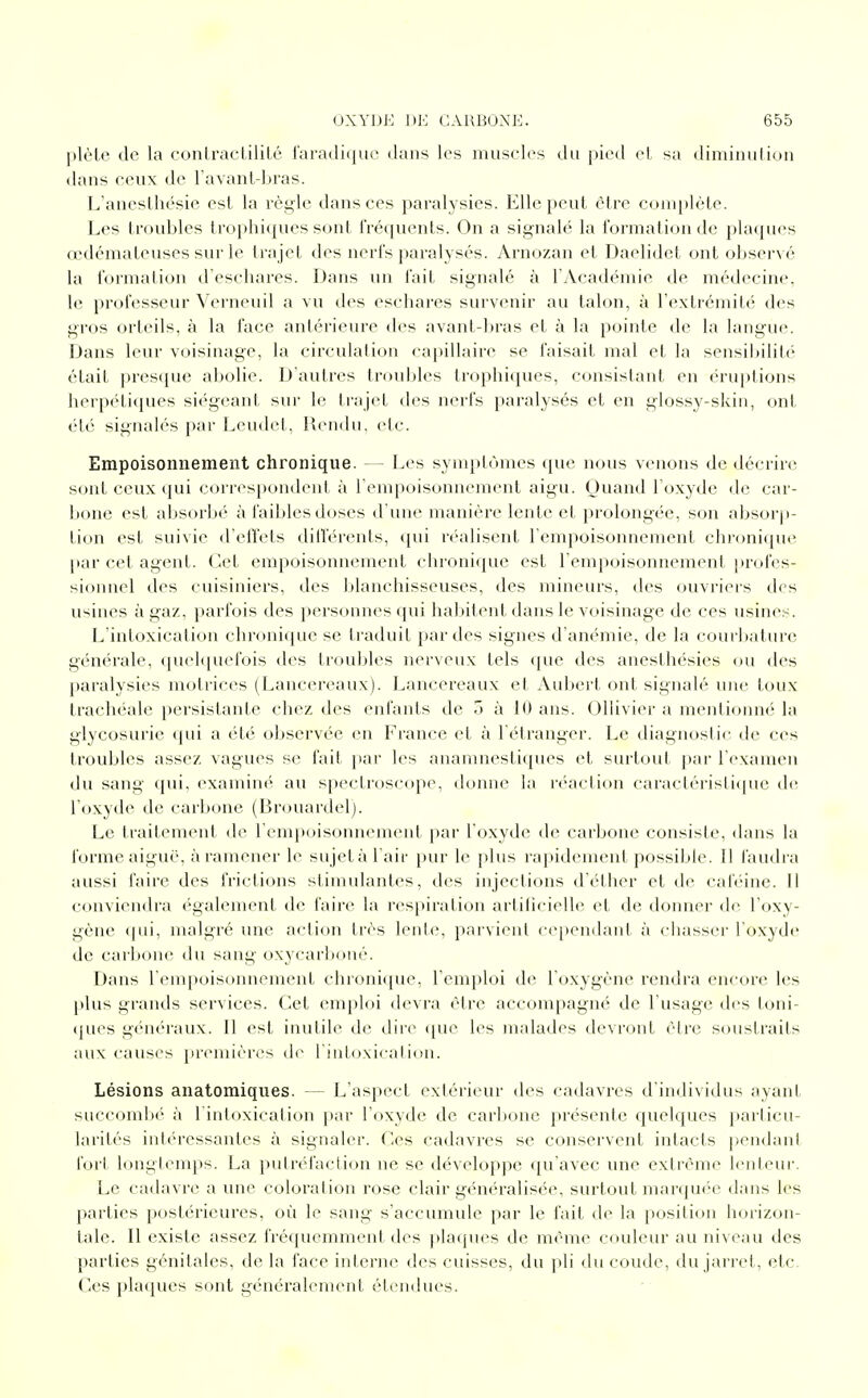 plète de la contractilité faradique dans les muscles du pied et sa diminution dans ceux de l'avant-bras. L'anesthésie est la règle dans ces paralysies. Elle peut être complète. Les troubles trophiques sont fréquents. On a signalé la formation de plaques œdémateuses sur le trajet des nerfs paralysés. Arnozan et Daelidet ont observé la formation d'eschares. Dans un fait signalé à l'Académie de médecine, le professeur Verneuil a vu des eschares survenir au talon, à l'extrémité des gros orteils, à la face antérieure des avant-bras et à la pointe de la langue. Dans leur voisinage, la circulation capillaire se faisait mal et la sensibilité était presque abolie. D'autres troubles trophiques, consistant en éruptions herpétiques siégeant sur le trajet des nerfs paralysés et en glossy-skin, ont été signalés par Leudet, Rendu, etc. Empoisonnement chronique. — Les symptômes que nous venons de décrire sont ceux qui correspondent à l'empoisonnement aigu. Quand l'oxyde de car- bone est absorbé à faibles doses d'une manière lente et prolongée, son absorp- tion est suivie d'effets différents, qui réalisent l'empoisonnement chronique par cet agent. Cet empoisonnement chronique est l'empoisonnement profes- sionnel des cuisiniers, des blanchisseuses, des mineurs, des ouvriers des usines à gaz, parfois des personnes qui habitent dans le voisinage de ces usines. L'intoxication chronique se traduit par des signes d'anémie, de la courbature générale, quelquefois des troubles nerveux tels que des anesthésies ou des paralysies motrices (Lancereaux). Lancereaux et Aubert ont signalé une toux trachéale persistante chez des enfants de 5 à 10 ans. Ollivier a mentionné la glycosurie qui a été observée en France et à l'étranger. Le diagnostic île ces troubles assez vagues se fait par les anamnestiques et surtout par l'examen du sang qui, examiné au spectroscope, donne la réaction caractéristique de l'oxyde de carbone (Brouardel). Le traitement de l'empoisonnement par l'oxyde de carbone consiste, dans la forme aiguë, à ramener le sujet à l'air pur le plus rapidement possible. Il faudra aussi faire des frictions stimulantes, des injections d'éther et de caféine. Il conviendra également de faire la respiration artificielle et de donner de l'oxy- gène qui, malgré une action très lente, parvient cependant à chasser l'oxyde de carbone du sang oxycarboné. Dans l'empoisonnement chronique, l'emploi de l'oxygène rendra encore les plus grands services. Cet emploi devra être accompagné de l'usage des toni- ques généraux. Il est inutile de dire que les malades devront être soustraits aux causes premières de l'intoxication. Lésions anatomiques. L'aspect extérieur des cadavres d'individus ayant succombé à l'intoxication par l'oxyde de carbone présente quelques particu- larités intéressantes à signaler. Ces cadavres se conservent intacts pendant fort longtemps. La putréfaction ne se développe qu'avec une extrême lenteur. Le cadavre a une coloration rose clair généralisée, surtout marquée dans les parties postérieures, où le sang s'accumule par le fait de la position horizon- tale. Il existe assez fréquemment des plaques de même couleur au niveau des parties génitales, de la face interne des cuisses, du pli du coude, du jarret, etc. Ces plaques sont généralement étendues.