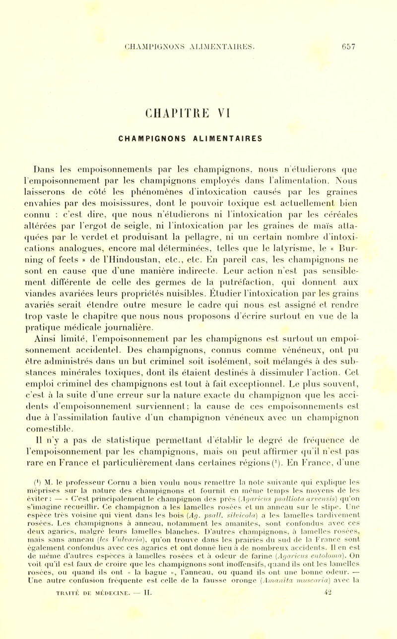 CHAPITRE VI CHAMPIGNONS ALIMENTAIRES Dans les empoisonnements par les champignons, nous n'étudierons que l'empoisonnement par les champignons employés dans l'alimentation. Nous laisserons de côté les phénomènes d'intoxication causés par les graines envahies par des moisissures, dont le pouvoir toxique est actuellement hien connu : c'est dire, que nous n'étudierons ni l'intoxication par les céréales altérées par l'ergot de seigle, ni l'intoxication par les graines de maïs atta- quées par le verdet et produisant la pellagre, ni un certain nombre d'intoxi- cations analogues, encore mal déterminées, telles que le latyrisme, le « Bur- ning of feets » de l'Hindoustan, etc., etc. En pareil cas, les champignons ne sont en cause que d'une manière indirecte. Leur action n'est pas sensible- ment différente de celle des germes de la putréfaction, qui donnent aux viandes avariées leurs propriétés nuisibles. Etudier l'intoxication par les grains avariés serait étendre outre mesure le cadre qui nous est assigné et rendre trop vaste le chapitre que nous nous proposons d'écrire surtout en vue de la pratique médicale journalière. Ainsi limité, l'empoisonnement par les champignons est surtout un empoi- sonnement accidentel. Des champignons, connus comme vénéneux, ont pu être administrés dans un but criminel soit isolément, soit mélangés à des sub- stances minérales toxiques, dont ils étaient destinés à dissimuler l'action. Cet emploi criminel des champignons est tout à fait exceptionnel. Le plus souvent, c'est à la suite d'une erreur sur la nature exacte du champignon que les acci- dents d'empoisonnement surviennent; la cause de ces empoisonnements est due à l'assimilation fautive d'un champignon vénéneux avec un champignon comestible. Il n'y a pas de statistique permettant d'établir le degré de fréquence de l'empoisonnement par les champignons, mais on peut affirmer qu'il n'est pas rare en France et particulièrement dans certaines régions('). En France, d'une (') M. le professeur Cornu a bien voulu nous remettre la note suivante qui explique les méprises sur la nature des champignons et fournil en même temps les moyens de les éviter: — « C'est principalement le champignon des prés (Agaricus psalliota arvensis) qu'on s'imagine recueillir. Ce champignon a les lamelles rosées cl un anneau sur le stipe. Une espèce très voisine qui vient dans les bois (Ag. psnll. silvicola) a les lamelles tardivement rosées. Les champignons à anneau, notamment, les amanites, sont confondus avec ces deux agarics, malgré leurs lamelles blanches. D'autres champignons, à lamelles rosées, mais sans anneau (les Vulvaria), qu'on trouve dans les prairies du sud de la France sont également confondus avec ces agarics et ont donné lieu à fie nombreux accidents. Il en est de même d'autres espèces à lamelles rosées et à odeur de farine [Agaricus entoloma). On voit qu'il est faux de croire que les champignons sont inoffensifs, quand ils ont les lamelles rosées, ou quand ils ont •• la bague », l'anneau, ou quand ils ont une bonne odeur. — Une autre confusion fréquente est celle de la fausse oronge [Amanita muscaria) avec la TRAITÉ DF. MÉDECINE. — II. i2