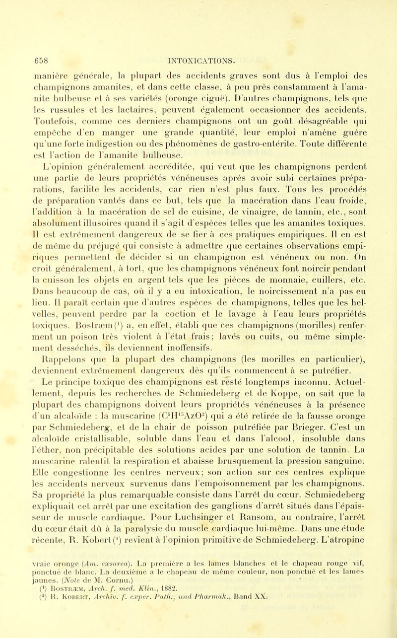 manière générale, la plupart des accidents graves sont dus à l'emploi des champignons amanites, et dans cette classe, à peu près constamment à l'ama- nite bulbeuse et à ses variétés (oronge ciguë). D'autres champignons, tels que les russules et les lactaires, peuvent également occasionner des accidents. Toutefois, comme ces derniers champignons ont un goût désagréable qui empêche d'en manger une grande quantité, leur emploi n'amène guère qu'une forte indigestion ou des phénomènes de gastro-entérite. Toute différente est l'action de l'amanite bulbeuse. L'opinion généralement accréditée, qui veut que les champignons perdent une partie de leurs propriétés vénéneuses après avoir subi certaines prépa- rations, facilite les accidents, car rien n'est plus faux. Tous les procédés de préparation vantés dans ce but, tels que la macération dans l'eau froide, l'addition à la macération de sel de cuisine, de vinaigre, de tannin, etc., sont absolument illusoires quand il s'agit d'espèces telles que les amanites toxiques. Il est extrêmement dangereux de se fier à ces pratiques empiriques. Il en est de môme du préjugé qui consiste à admettre que certaines observations empi- riques permettent de décider si un champignon est vénéneux ou non. On croit généralement, à tort, que les champignons vénéneux font noircir pendant la cuisson les objets en argent tels que les pièces de monnaie, cuillers, etc. Dans beaucoup de cas, où il y a eu intoxication, le noircissement n'a pas eu lieu. Il paraît certain que d'autres espèces de champignons, telles que les hel- velles, peuvent perdre par la coction et le lavage à l'eau leurs propriétés toxiques. BostraemC) a, en effet, établi que ces champignons (morilles) renfer- ment un poison très violent à l'état frais; lavés ou cuits, ou môme simple- ment desséchés, ils deviennent inoffensifs. Rappelons que la plupart des champignons (les morilles en particulier), deviennent extrêmement dangereux dès qu'ils commencent à se putréfier. Le principe toxique des champignons est resté longtemps inconnu. Actuel- lement, depuis les recherches de Schmiedeberg et de Koppe, on sait que la plupart des champignons doivent leurs propriétés vénéneuses à la présence d'un alcaloïde : la muscarine (C5H13Az02) qui a été retirée de la fausse oronge par Schmiedeberg, et de la chair de poisson putréfiée par Brieger. C'est un alcaloïde crislallisable, soluble dans l'eau et dans l'alcool, insoluble dans l'éther. non précipitable des solutions acides par une solution de tannin. La muscarine ralentit la respiration et abaisse brusquement la pression sanguine. Llle congestionne les centres nerveux; son action sur ces centres explique les accidents nerveux survenus dans l'empoisonnement par les champignons. Sa propriété la plus remarquable consiste dans l'arrêt du cœur. Schmiedeberg expliquait cet arrêt par une excitation des ganglions d'arrêt situés dans l'épais- seur de muscle cardiaque. Pour Luchsinger et Ransom, au contraire, l'arrêt du cœur était dû à la paralysie du muscle cardiaque lui-même. Dans une élude récente, R. Kobert(2) revient à l'opinion primitive de Schmiedeberg. L'atropine vraie oronge (Am. csesarea). La première a les lames blanches et le chapeau rouge vif, ponctué de blanc. La deuxième a le chapeau de même couleur, non ponctué et les lames jaunes. (Note de M. Cornu.) (') BostrjEM, Arch. f. med. Klin., 1882. (â) R. Kobert, Archiv. f. exper. Path., ûnd Phàrmdk., Band XX.