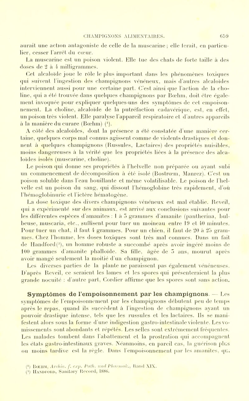aurait une action antagoniste de celle de la muscarine ; elle ferait, en particu- lier, cesser l'arrêt du cœur. La muscarine est un poison violent. Elle tue des chats de forte taille à des doses de 2 à 4 milligrammes. Cet alcaloïde joue le rôle le plus important dans les phénomènes toxiques qui suivent l'ingestion des champignons vénéneux, mais d'autres alcaloïdes interviennent aussi pour une certaine part. C'est ainsi que l'action de la cho- line, qui a été trouvée dans quelques champignons par Bœhm, doit être égale- ment invoquée pour expliquer quelques-uns des symptômes de cet empoison- nement. La cholinc, alcaloïde de la putréfaction cadavérique, est, en effet, un poison très violent. Elle paralyse l'appareil respiratoire et d'autres appareils à la manière du curare (Bœhm) ('). A côté des alcaloïdes, dont la présence a été constatée d'une manière cer- taine, quelques corps mal connus agissent comme de violents drastiques et don- nent à quelques champignons (Russules, Lactaires) des propriétés nuisibles, moins dangereuses à la vérité que les propriétés liées à la présence des alca- loïdes isolés (muscarine, choline). Le poison qui donne ses propriétés à l'helvelle non préparée ou ayant subi un commencement de décomposition à été isolé (Bostrœm, Manrez). C'est un poison soluhle dans l'eau bouillante et même volatilisable. Le poison de l'hel- velle est un poison du sang, qui dissout l'hémoglobine très rapidement, d'où l'hémoglobinurie et l'ictère hématogène. La dose toxique des divers champignons vénéneux est mal établie. Réveil, qui a expérimenté, sur des animaux, est arrivé aux conclusions suivantes pour les différentes espèces d'amanites : 1 à 3 grammes d'amanite (pantherina, bul- beuse, muscaria, etc., suffisent pour tuer un moineau entre 19 et 40 minutes. Pour tuer un chat, il faut 4 grammes. Pour un chien, il faut de 20 à 2o gram- mes. Chez l'homme, les doses toxiques sont très mal connues. Dans un fait de Handford(2), un homme robuste a succombé après avoir ingéré moins de 100 grammes d'amanite phalloïde. Sa fille, âgée de 3 ans, mourut après avoir mangé seulement la moitié d'un champignon. Les diverses parties de la plante ne paraissent pas également vénéneuses. D'après Réveil, ce seraient les lames et les spores qui présenteraient la plus grande nocuité : d'autre part, Cordier affirme que les spores sont sans action. Symptômes de l'empoisonnement par les champignons. — Les symptômes de l'empoisonnement par les champignons débutent peu de temps après le repas, quand ils succèdent à l'ingestion de champignons ayant un pouvoir drastique intense, tels que les russules et les lactaires. Ils se mani- festent alors sous la forme d'une indigestion gastro-intestinale violente. Les vo- missements sont abondants et répétés. Les selles sont extrêmement fréquentes. Les malades tombent dans rabattement et la prostration qui accompagnent les états gastro-intestinaux graves. Néanmoins, en pareil cas, la guérison plus ou moins tardive est la règle. Dans l'empoisonnement par les amanites, qui (') Boehm, Archiv. f. cxp. Path, und Pharmak., Banc) XIX. (-) Handford, Sanitary Record, 1880.