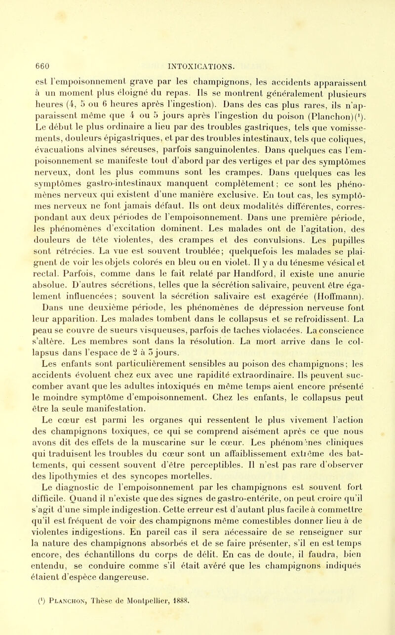 est l'empoisonnement grave par les champignons, les accidents apparaissent à un moment plus éloigné du repas. Ils se montrent généralement plusieurs heures (4, 5 ou 6 heures après l'ingestion). Dans des cas plus rares, ils n'ap- paraissent même que 4 ou 5 jours après l'ingestion du poison (Planchon)(J). Le début le plus ordinaire a lieu par des troubles gastriques, tels que vomisse- ments, douleurs épigastriques, et par des troubles intestinaux, tels que coliques, évacuations alvines séreuses, parfois sanguinolentes. Dans quelques cas l'em- poisonnement se manifeste tout d'abord par des vertiges et par des symptômes nerveux, dont les plus communs sont les crampes. Dans quelques cas les symptômes gastro-intestinaux manquent complètement; ce sont les phéno- mènes nerveux qui existent d'une manière exclusive. En tout cas, les symptô- mes nerveux ne font jamais défaut. Ils ont deux modalités différentes, corres- pondant aux deux périodes de l'empoisonnement. Dans une première période, les phénomènes d'excitation dominent. Les malades ont de l'agitation, des douleurs de téte violentes, des crampes et des convulsions. Les pupilles sont rétrécies. La vue est souvent troublée; quelquefois les malades se plai- gnent de voir les objets colorés en bleu ou en violet. Il y a du lénesme vésical et rectal. Parfois, comme dans le fait relaté par Handford, il existe une anurie absolue. D'autres sécrétions, telles que la sécrétion salivaire, peuvent être éga- lement influencées; souvent la sécrétion salivaire est exagérée (Hoffmann). Dans une deuxième période, les phénomènes de dépression nerveuse font leur apparition. Les malades tombent dans le collapsus et se refroidissent. La peau se couvre de sueurs visqueuses, parfois de taches violacées. La conscience s'altère. Les membres sont dans la résolution. La mort arrive dans le col- lapsus dans l'espace de 2 à 5 jours. Les enfants sont particulièrement sensibles au poison des champignons ; les accidents évoluent chez eux avec une rapidité extraordinaire. Ils peuvent suc- comber avant que les adultes intoxiqués en même temps aient encore présenté le moindre symptôme d'empoisonnement. Chez les enfants, le collapsus peut être la seule manifestation. Le cœur est parmi les organes qui ressentent le plus vivement l'action des champignons toxiques, ce qui se comprend aisément après ce que nous avons dit des effets de la muscarine sur le cœur. Les phénomènes cliniques qui traduisent les troubles du cœur sont un affaiblissement extiême des bat- tements, qui cessent souvent d'être perceptibles. Il n'est pas rare d'observer des lipothymies et des syncopes mortelles. Le diagnostic de l'empoisonnement par les champignons est souvent fort difficile. Quand il n'existe que des signes de gastro-entérite, on peut croire qu'il s'agit d'une simple indigestion. Cette erreur est d'autant plus facile à commettre qu'il est fréquent de voir des champignons môme comestibles donner lieu à de violentes indigestions. En pareil cas il sera nécessaire de se renseigner sur la nature des champignons absorbés et de se faire présenter, s'il en est temps encore, des échantillons du corps de délit. En cas de doute, il faudra, bien entendu, se conduire comme s'il était avéré que les champignons indiqués étaient d'espèce dangereuse. (') Planchon, Thèse de Montpellier, 1888.